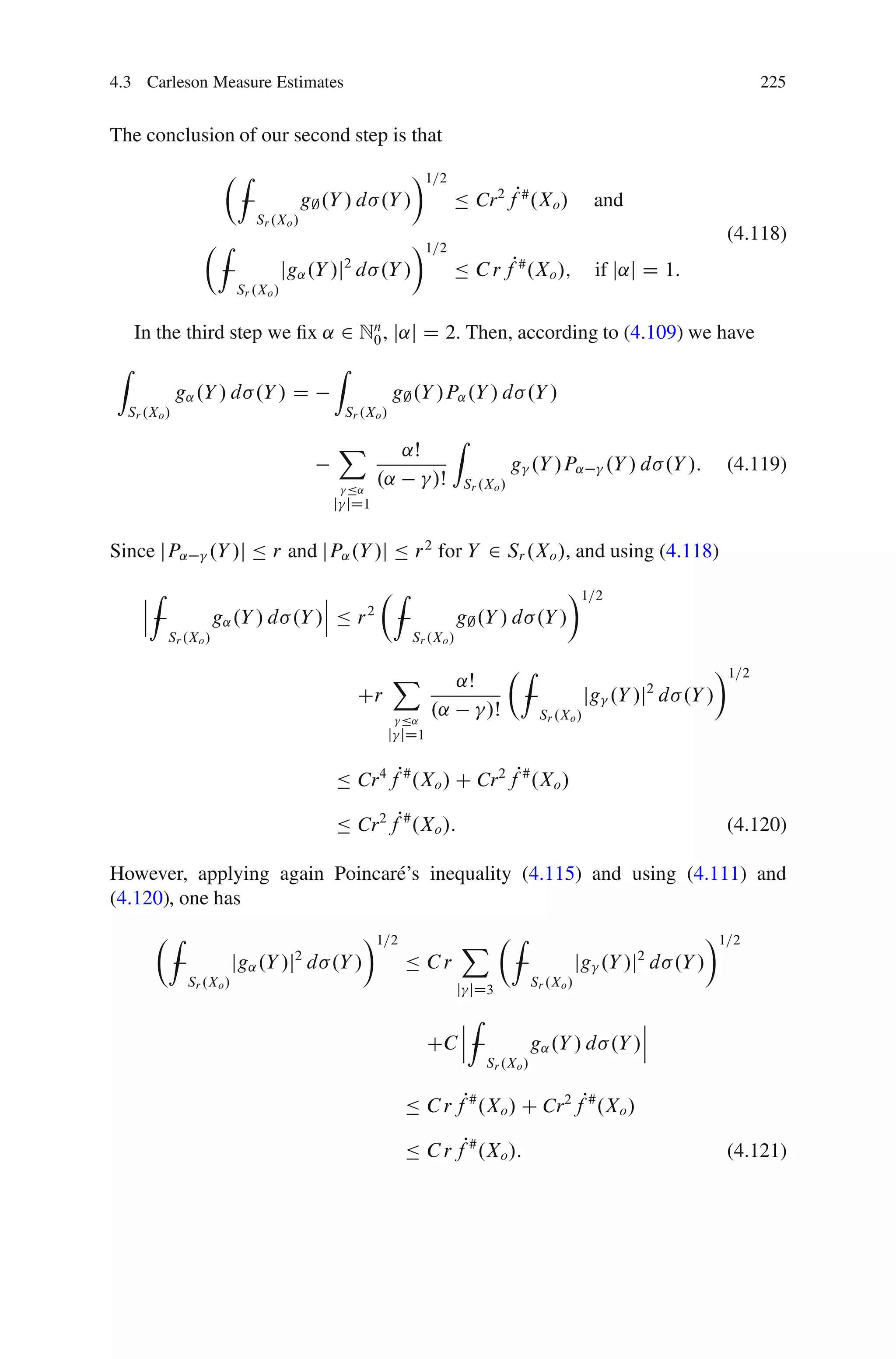 4.3 Carleson Measure Estimates                                                                                                   225


The conclusion of our second step is that
                     ÂZ                                      Ã1=2
                                       g; .Y / d .Y /                  Ä Cr 2 fP# .Xo /                 and
                            Sr .Xo /
                 ÂZ                                          Ã1=2                                                          (4.118)
                                    jg˛ .Y /j d .Y /
                                            2
                                                                       Ä C r f .Xo /; P#                if j˛j D 1:
                         Sr .Xo /


    In the third step we ﬁx ˛ 2 Nn , j˛j D 2. Then, according to (4.109) we have
                                 0
Z                                          Z
             g˛ .Y / d .Y / D                             g; .Y /P˛ .Y / d .Y /
  Sr .Xo /                                     Sr .Xo /

                                           X                           Z
                                                           ˛Š
                                                                                      g .Y /P˛           .Y / d .Y /:      (4.119)
                                               Ä˛
                                                    .˛            /Š       Sr .Xo /
                                           j jD1


Since jP˛         .Y /j Ä r and jP˛ .Y /j Ä r 2 for Y 2 Sr .Xo /, and using (4.118)

    ˇZ                            ˇ       ÂZ                                                     Ã1=2
    ˇ                             ˇ
    ˇ               g˛ .Y / d .Y /ˇ Ä r 2
                                                                        g; .Y / d .Y /
         Sr .Xo /                                            Sr .Xo /

                                                          X                           ÂZ                                  Ã1=2
                                                                        ˛Š
                                                 Cr                                                    jg .Y /j2 d .Y /
                                                           Ä˛
                                                                  .˛           /Š           Sr .Xo /
                                                          j jD1


                                           Ä Cr 4 fP# .Xo / C Cr 2 fP# .Xo /

                                           Ä Cr 2 fP# .Xo /:                                                               (4.120)

However, applying again Poincar´ ’s inequality (4.115) and using (4.111) and
                               e
(4.120), one has
       ÂZ                                         Ã1=2                  X ÂZ                                             Ã1=2
                         jg˛ .Y /j2 d .Y /                  Ä Cr                                      jg .Y /j2 d .Y /
              Sr .Xo /                                                                     Sr .Xo /
                                                                        j jD3

                                                                     ˇZ                                  ˇ
                                                                     ˇ                                   ˇ
                                                                  CC ˇ                     g˛ .Y / d .Y /ˇ
                                                                               Sr .Xo /


                                                            Ä C r fP# .Xo / C Cr 2 fP# .Xo /

                                                            Ä C r fP# .Xo /:                                               (4.121)
 