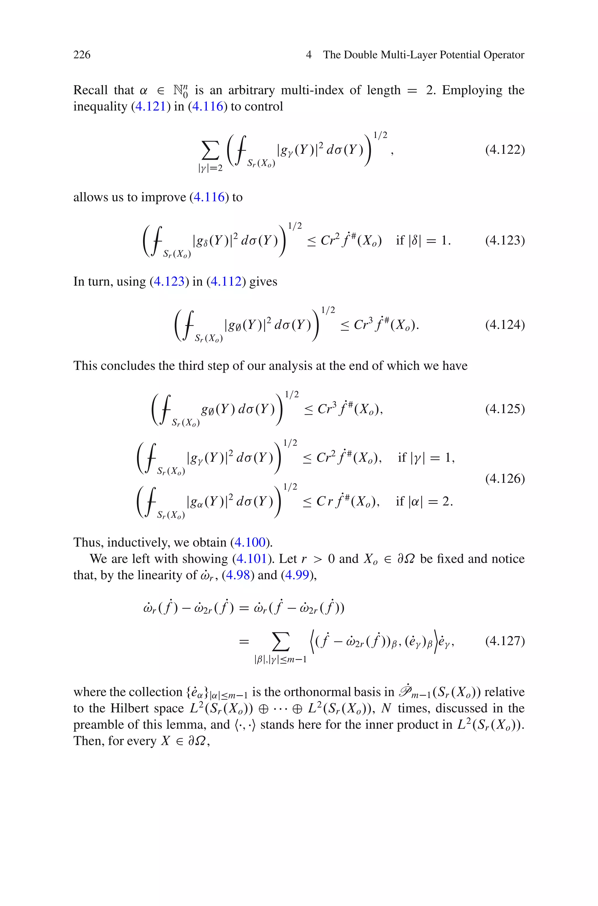 226                                                          4 The Double Multi-Layer Potential Operator


Recall that ˛ 2 Nn is an arbitrary multi-index of length D 2. Employing the
                     0
inequality (4.121) in (4.116) to control

                               X ÂZ                                       Ã1=2
                                                      jg .Y /j d .Y /
                                                                2
                                                                                 ;                 (4.122)
                                           Sr .Xo /
                             j jD2


allows us to improve (4.116) to
            ÂZ                                        Ã1=2
                            jgı .Y /j2 d .Y /                Ä Cr2 fP# .Xo /         if jıj D 1:   (4.123)
                 Sr .Xo /


In turn, using (4.123) in (4.112) gives
                    ÂZ                                        Ã1=2
                                       jg; .Y /j d .Y /
                                                 2
                                                                     Ä Cr 3 fP# .Xo /:             (4.124)
                            Sr .Xo /


This concludes the third step of our analysis at the end of which we have
              ÂZ                                     Ã1=2
                               g; .Y / d .Y /                Ä Cr 3 fP# .Xo /;                     (4.125)
                    Sr .Xo /
           ÂZ                                        Ã1=2
                           jg .Y /j2 d .Y /                 Ä Cr 2 fP# .Xo /;        if j j D 1;
                Sr .Xo /
           ÂZ                                        Ã1=2                                          (4.126)
                           jg˛ .Y /j d .Y /
                                       2
                                                            Ä C r fP# .Xo /;         if j˛j D 2:
                Sr .Xo /


Thus, inductively, we obtain (4.100).
   We are left with showing (4.101). Let r > 0 and Xo 2 @˝ be ﬁxed and notice
                          P
that, by the linearity of !r , (4.98) and (4.99),

             !r .fP/
             P              !2r .fP/ D !r .fP
                            P          P           !2r .fP//
                                                    P
                                                  X D                       E
                                           D          .fP !2r .fP//ˇ ; .e /ˇ e ;
                                                             P          P     P                    (4.127)
                                               jˇj;j jÄm 1


                                                               P
where the collection fe˛ gj˛jÄm 1 is the orthonormal basis in Pm 1 .Sr .Xo // relative
                      P
to the Hilbert space L2 .Sr .Xo // ˚      ˚ L2 .Sr .Xo //, N times, discussed in the
preamble of this lemma, and h ; i stands here for the inner product in L2 .Sr .Xo //.
Then, for every X 2 @˝,
 