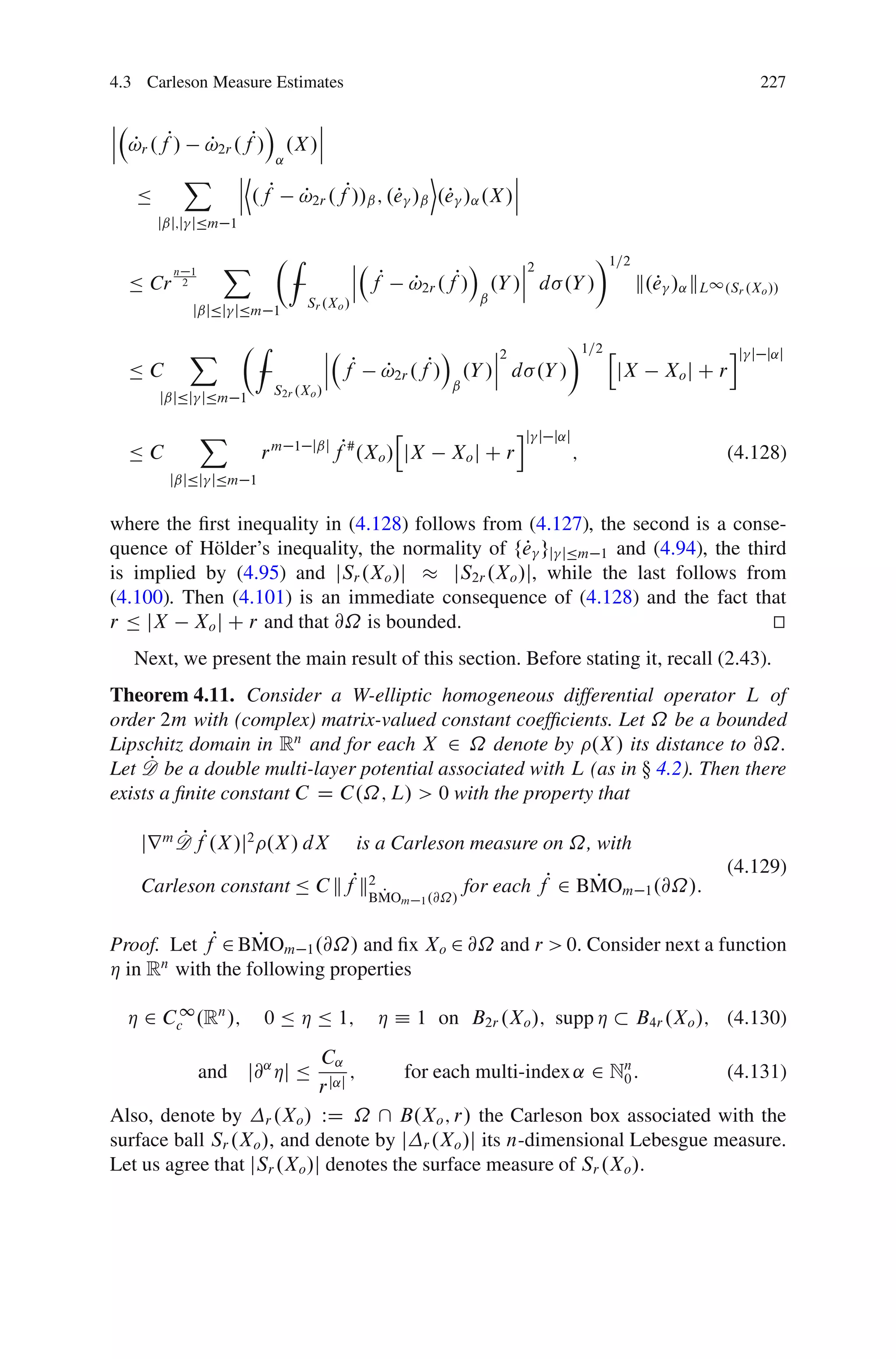 4.3 Carleson Measure Estimates                                                                             227

ˇ                    Á    ˇ
ˇ                         ˇ
ˇ !r .fP/
  P          !2r .fP/ .X /ˇ
             P
                      ˛
            X ˇD  ˇ P
                                         E          ˇ
                                                    ˇ
   Ä              ˇ .f !2r .fP//ˇ ; .e /ˇ .e /˛ .X /ˇ
                        P            P     P
       jˇj;j jÄm 1

                 X        ÂZ               ˇ                 Á         ˇ2       Ã1=2
                                           ˇ P                         ˇ
                                                 !2r .fP/
         n 1
  Ä Cr    2                                ˇ f   P                 .Y /ˇ d .Y /      k.e /˛ kL1 .Sr .Xo //
                                                                                       P
                                Sr .Xo /                       ˇ
             jˇjÄj jÄm 1

            X        ÂZ               ˇ                 Á        ˇ2       Ã1=2 h                     ij
                                      ˇ P                        ˇ                                        j j˛j
  ÄC                                  ˇ f    !2r .fP/
                                             P               .Y /ˇ d .Y /        jX       Xo j C r
                          S2r .Xo /                      ˇ
       jˇjÄj jÄm 1

               X                               h                      ij   j j˛j
  ÄC                  rm     1 jˇj
                                      fP# .Xo / jX       Xo j C r                  ;               (4.128)
        jˇjÄj jÄm 1


where the ﬁrst inequality in (4.128) follows from (4.127), the second is a conse-
quence of H¨ lder’s inequality, the normality of fe gj jÄm 1 and (4.94), the third
            o                                       P
is implied by (4.95) and jSr .Xo /j       jS2r .Xo /j, while the last follows from
(4.100). Then (4.101) is an immediate consequence of (4.128) and the fact that
r Ä jX Xo j C r and that @˝ is bounded.                                          t
                                                                                 u
   Next, we present the main result of this section. Before stating it, recall (2.43).
Theorem 4.11. Consider a W-elliptic homogeneous differential operator L of
order 2m with (complex) matrix-valued constant coefﬁcients. Let ˝ be a bounded
Lipschitz domain in Rn and for each X 2 ˝ denote by .X / its distance to @˝.
     P
Let D be a double multi-layer potential associated with L (as in  4.2). Then there
exists a ﬁnite constant C D C.˝; L/ > 0 with the property that

   jr m D fP.X /j2 .X / dX
        P                                  is a Carleson measure on ˝, with
                                                                                                   (4.129)
   Carleson constant Ä C kfPk2 P
                             BMO                       .@˝/
                                                            for each fP 2 BMOm 1 .@˝/:
                                                                           P
                                                 m 1



Proof. Let fP 2 BMOm 1 .@˝/ and ﬁx Xo 2 @˝ and r > 0. Consider next a function
                 P
Á in R with the following properties
      n


  Á 2 Cc1 .Rn /;      0 Ä Á Ä 1;             Á Á 1 on B2r .Xo /; supp Á                B4r .Xo /; (4.130)
                            C˛
               and j@˛ Áj Ä       ;    for each multi-index ˛ 2 Nn :
                                                                 0          (4.131)
                            r j˛j
Also, denote by r .Xo / WD ˝  B.Xo ; r/ the Carleson box associated with the
surface ball Sr .Xo /, and denote by j r .Xo /j its n-dimensional Lebesgue measure.
Let us agree that jSr .Xo /j denotes the surface measure of Sr .Xo /.
 