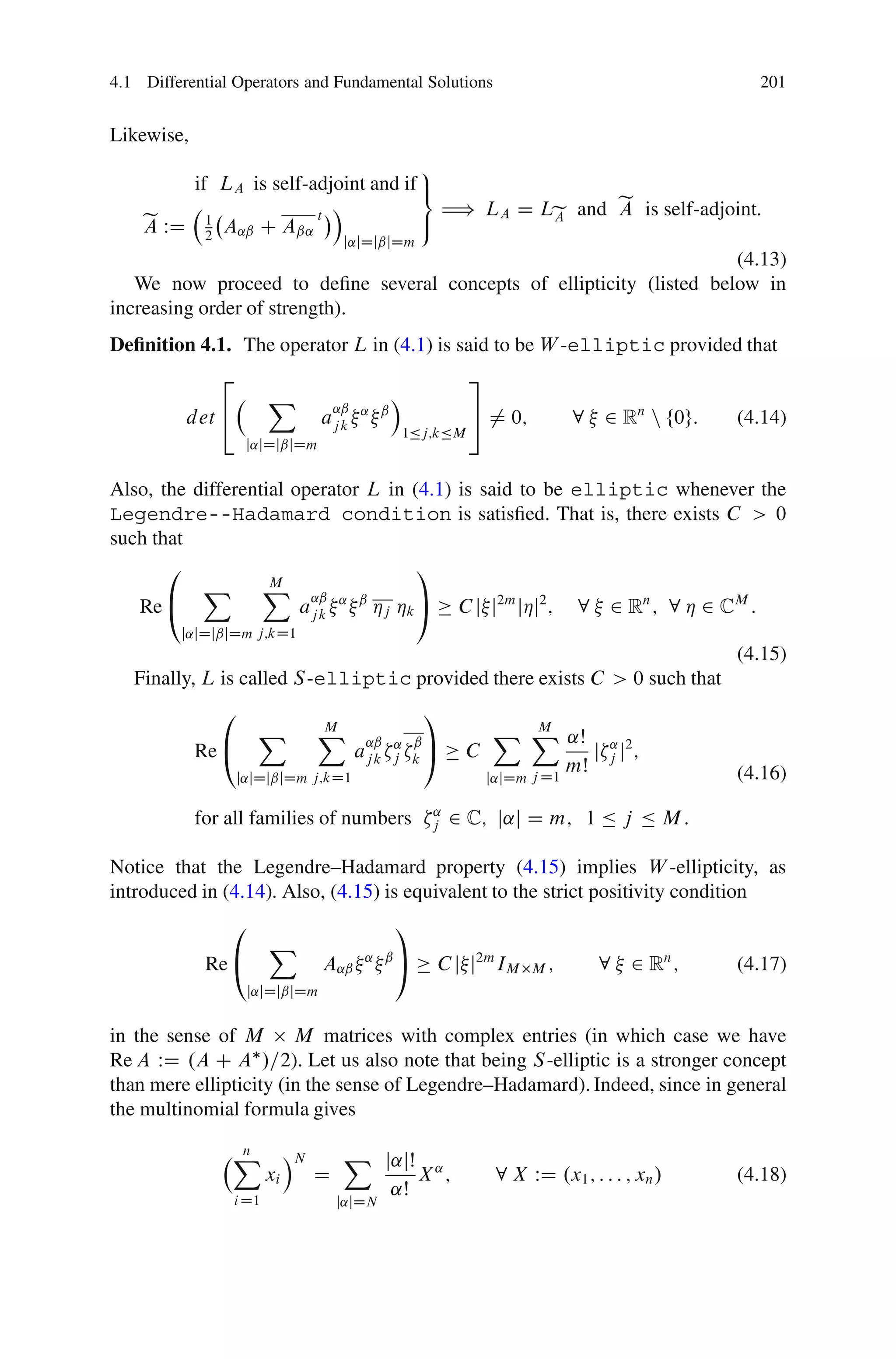 4.1 Differential Operators and Fundamental Solutions                                            201


Likewise,
                                     9
        if LA is self-adjoint and if =
                         Á             H) LA D Le and e is self-adjoint:
                                                      A
    e WD 1 A˛ˇ C Aˇ˛ t
    A                                ;          A
          2                           j˛jDjˇjDm
                                                                      (4.13)
   We now proceed to deﬁne several concepts of ellipticity (listed below in
increasing order of strength).
Deﬁnition 4.1. The operator L in (4.1) is said to be W -elliptic provided that
               2                                             3
                       X                       Á
          det 4                                              5 ¤ 0;
                                     ˛ˇ ˛ ˇ
                                 aj k                                         8 2 Rn n f0g:   (4.14)
                                                   1Äj;kÄM
                    j˛jDjˇjDm


Also, the differential operator L in (4.1) is said to be elliptic whenever the
Legendre--Hadamard condition is satisﬁed. That is, there exists C > 0
such that
       0                               1
           X X ˛ˇ   M
   Re @                 aj k ˛ ˇ Áj Ák A C j j2m jÁj2 ; 8 2 Rn ; 8 Á 2 CM :
         j˛jDjˇjDm j;kD1
                                                                                              (4.15)
   Finally, L is called S -elliptic provided there exists C > 0 such that
               0                                     1
                     X           X
                                 M                               X X ˛Š
                                                                    M
            Re @
                                         ˛ˇ ˛ ˇ A
                                        aj kj k              C            j ˛ j2 ;
                                                                   j D1
                                                                        mŠ j                  (4.16)
                   j˛jDjˇjDm j;kD1                               j˛jDm

            for all families of numbers               ˛
                                                      j   2 C; j˛j D m; 1 Ä j Ä M :

Notice that the Legendre–Hadamard property (4.15) implies W -ellipticity, as
introduced in (4.14). Also, (4.15) is equivalent to the strict positivity condition
                0                              1
                       X
             Re @                A˛ˇ     ˛ ˇA
                                                      C j j2m IM         M;      8 2 Rn ;     (4.17)
                    j˛jDjˇjDm


in the sense of M M matrices with complex entries (in which case we have
Re A WD .A C A /=2). Let us also note that being S -elliptic is a stronger concept
than mere ellipticity (in the sense of Legendre–Hadamard). Indeed, since in general
the multinomial formula gives

                X
                n           ÁN        X j˛jŠ
                       xi        D           X˛;                  8 X WD .x1 ; : : : ; xn /   (4.18)
                i D1
                                         ˛Š
                                     j˛jDN
 