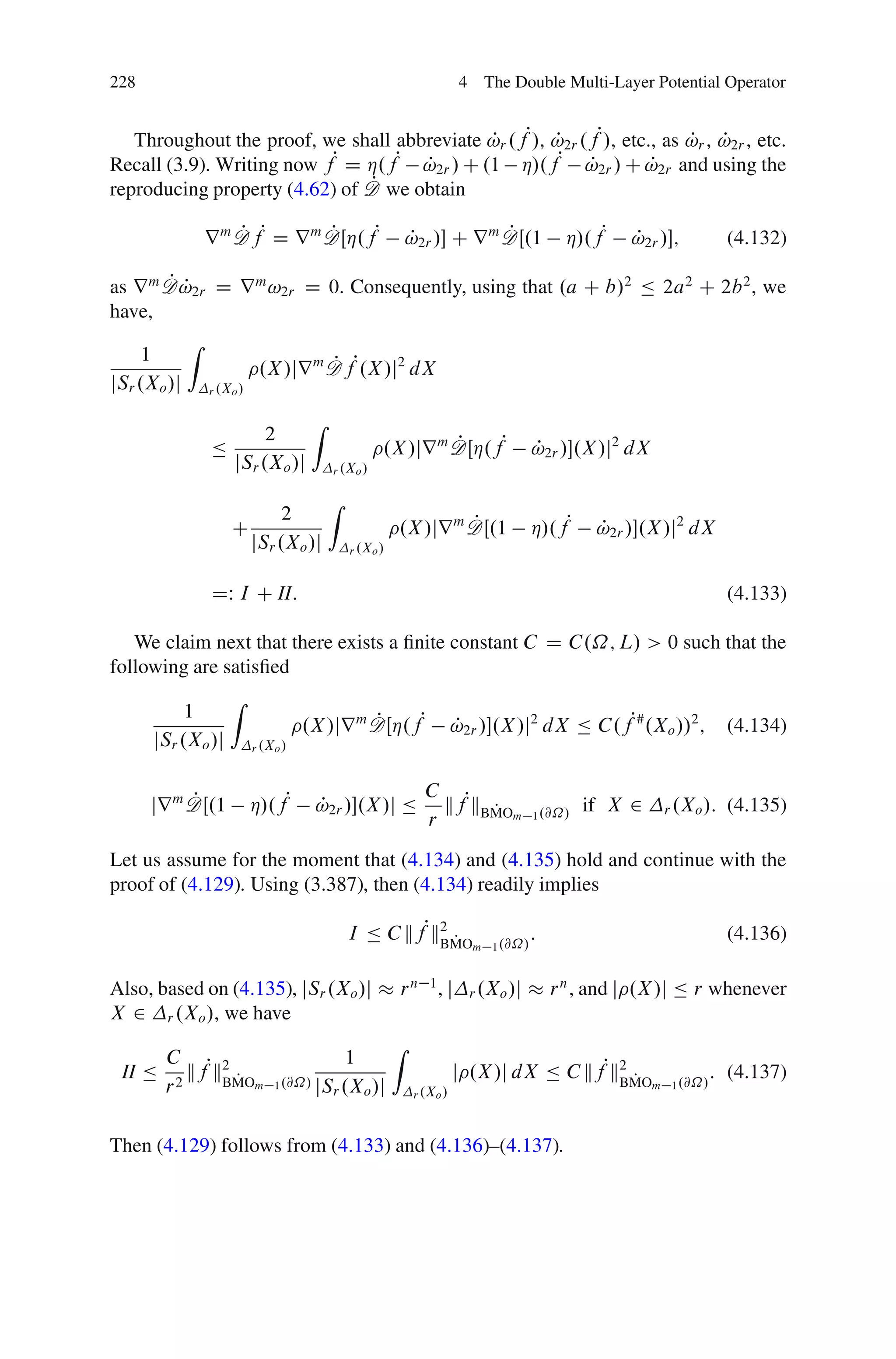 228                                                                 4 The Double Multi-Layer Potential Operator


   Throughout the proof, we shall abbreviate !r .fP/, !2r .fP/, etc., as !r , !2r , etc.
                                             P        P                  P P
Recall (3.9). Writing now fP D Á.fP !2r / C .1 Á/.fP !2r / C !2r and using the
                                     P                     P        P
                               P
reproducing property (4.62) of D we obtain

             r m D fP D r m DŒÁ.fP
                 P          P                                        P
                                                        !2r / C r m DŒ.1
                                                        P                             Á/.fP   P
                                                                                              !2r /;          (4.132)

        PP
as r m D !2r D r m !2r D 0. Consequently, using that .a C b/2 Ä 2a2 C 2b 2 , we
have,
          Z
     1
                   .X /jr m D fP.X /j2 dX
                            P
jSr .Xo /j r .Xo /
                                  Z
                        2
              Ä                                 .X /jr m DŒÁ.fP
                                                         P                      P
                                                                                !2r /.X /j2 dX
                   jSr .Xo /j         r .Xo /

                                      Z
                            2
                   C                                         P
                                                    .X /jr m DŒ.1               Á/.fP     P
                                                                                          !2r /.X /j2 dX
                       jSr .Xo /j         r .Xo /



              DW I C II:                                                                                       (4.133)

   We claim next that there exists a ﬁnite constant C D C.˝; L/ > 0 such that the
following are satisﬁed
                   Z
           1
                                 .X /jr m DŒÁ.fP
                                          P                        !2r /.X /j2 dX Ä C.fP# .Xo //2 ;
                                                                   P                                           (4.134)
      jSr .Xo /j       r .Xo /



                                                           C P
           P
      jr m DŒ.1        Á/.fP      P
                                  !2r /.X /j Ä              kf kBMOm
                                                                  P             1 .@˝/
                                                                                         if X 2    r .Xo /:    (4.135)
                                                           r
Let us assume for the moment that (4.134) and (4.135) hold and continue with the
proof of (4.129). Using (3.387), then (4.134) readily implies

                                          I Ä C kfPk2 P                         :                              (4.136)
                                                    BMO              m 1 .@˝/


Also, based on (4.135), jSr .Xo /j                  r n 1, j         r .Xo /j       r n , and j .X /j Ä r whenever
X 2 r .Xo /, we have
                                                    Z
     C                                1
 II Ä 2 kfPk2 P                                                    j .X /j dX Ä C kfPk2 P                    : (4.137)
     r      BMOm           1 .@˝/ jS .X /j                                            BMO         m 1 .@˝/
                                    r   o                r .Xo /



Then (4.129) follows from (4.133) and (4.136)–(4.137).
 