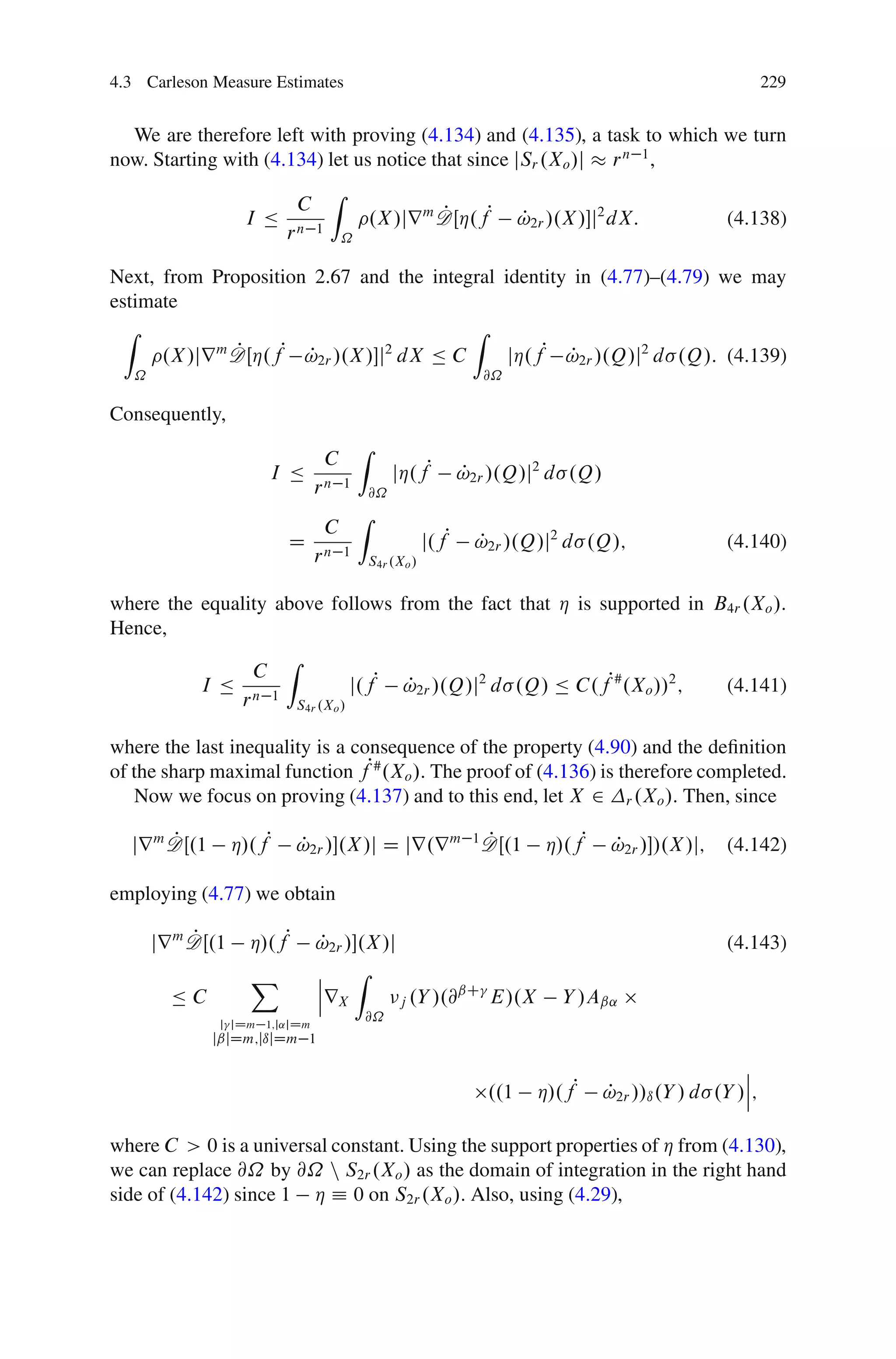 4.3 Carleson Measure Estimates                                                                                  229


  We are therefore left with proving (4.134) and (4.135), a task to which we turn
now. Starting with (4.134) let us notice that since jSr .Xo /j r n 1 ,
                                     Z
                             C
                    I Ä                          .X /jr m DŒÁ.fP
                                                          P                  P
                                                                             !2r /.X /j2 dX:            (4.138)
                           rn    1
                                         ˝

Next, from Proposition 2.67 and the integral identity in (4.77)–(4.79) we may
estimate
  Z                                      Z
            m P    P !2r /.X /j2 dX Ä C
      .X /jr DŒÁ.f P                          jÁ.fP !2r /.Q/j2 d .Q/: (4.139)
                                                     P
   ˝                                                                  @˝

Consequently,
                                             Z
                                     C
                       I Ä                            jÁ.fP         P
                                                                    !2r /.Q/j2 d .Q/
                                 rn      1
                                                 @˝
                                             Z
                                     C
                           D                                 j.fP    P
                                                                     !2r /.Q/j2 d .Q/;                   (4.140)
                                 rn      1
                                                 S4r .Xo /


where the equality above follows from the fact that Á is supported in B4r .Xo /.
Hence,
                    Z
                C
          I Ä n 1              j.fP !2r /.Q/j2 d .Q/ Ä C.fP# .Xo //2 ;
                                    P                                  (4.141)
              r      S4r .Xo /


where the last inequality is a consequence of the property (4.90) and the deﬁnition
of the sharp maximal function fP# .Xo /. The proof of (4.136) is therefore completed.
   Now we focus on proving (4.137) and to this end, let X 2 r .Xo /. Then, since

       P
  jr m DŒ.1        Á/.fP                            P
                             !2r /.X /j D jr.r m 1 DŒ.1
                             P                                                  Á/.fP    P
                                                                                         !2r //.X /j;   (4.142)

employing (4.77) we obtain

            P
       jr m DŒ.1     Á/.fP       P
                                 !2r /.X /j                                                             (4.143)
                     X           ˇ    Z
                                 ˇ
         ÄC                      ˇrX         j .Y /.@
                                                     ˇC
                                                        E/.X                      Y /Aˇ˛
               j jDm 1;j˛jDm
                                             @˝
              jˇjDm;jıjDm 1

                                                                                                           ˇ
                                                                                                           ˇ
                                                                       ..1     Á/.fP    P
                                                                                        !2r //ı .Y / d .Y /ˇ;

where C > 0 is a universal constant. Using the support properties of Á from (4.130),
we can replace @˝ by @˝ n S2r .Xo / as the domain of integration in the right hand
side of (4.142) since 1 Á Á 0 on S2r .Xo /. Also, using (4.29),
 