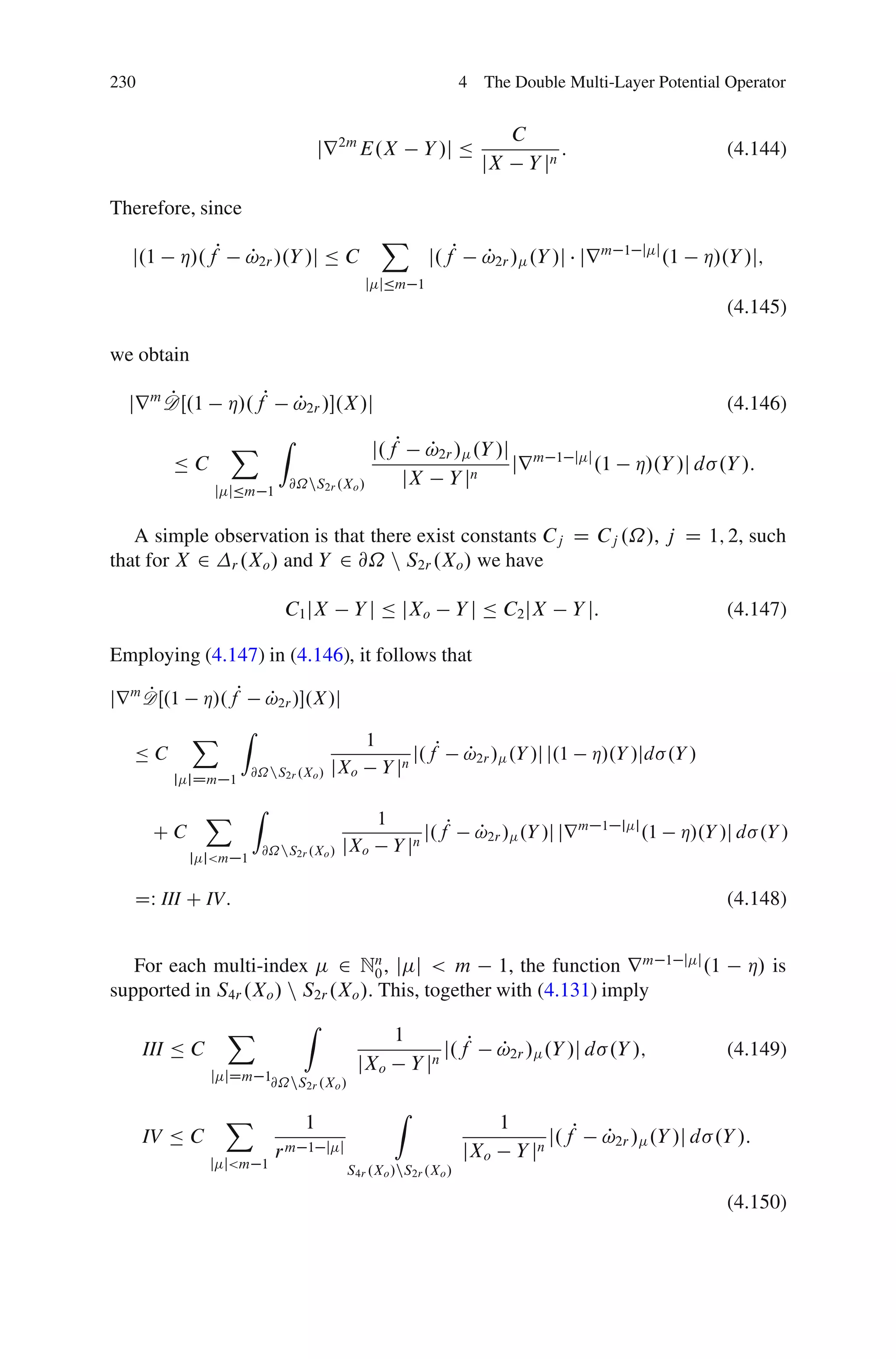 230                                                               4 The Double Multi-Layer Potential Operator


                                                                             C
                                   jr 2m E.X               Y /j Ä                       :                                    (4.144)
                                                                      jX         Y jn

Therefore, since
                                                X
   j.1    Á/.fP     !2r /.Y /j Ä C
                    P                                      j.fP       !2r / .Y /j jr m
                                                                      P                              1 j j
                                                                                                                .1      Á/.Y /j;
                                            j jÄm 1
                                                                                                                             (4.145)

we obtain

       P
  jr m DŒ.1       Á/.fP      P
                             !2r /.X /j                                                                                     (4.146)

                  X Z                        j.fP      P
                                                       !2r / .Y /j m                1 j j
         ÄC                                                       jr                           .1      Á/.Y /j d .Y /:
                             @˝nS2r .Xo /            jX Y jn
                j jÄm 1


   A simple observation is that there exist constants Cj D Cj .˝/, j D 1; 2, such
that for X 2 r .Xo / and Y 2 @˝ n S2r .Xo / we have

                            C1 jX        Y j Ä jXo                Y j Ä C2 jX               Y j:                             (4.147)

Employing (4.147) in (4.146), it follows that
     P
jr m D Œ.1   Á/.fP !2r /.X/j
                    P
             X    Z
                                            1
   ÄC                                                   j.fP       !2r / .Y /j j.1
                                                                   P                          Á/.Y /jd .Y /
                       @˝nS2r .Xo /   jXo       Y jn
         j jDm 1

                X Z                             1
       CC                                                  j.fP       !2r / .Y /j jr m
                                                                      P                            1 j j
                                                                                                           .1        Á/.Y /j d .Y /
                        @˝nS2r .Xo /   jXo          Y jn
             j j<m 1


   DW III C IV:                                                                                                              (4.148)

                                                                                                                1 j j
   For each multi-index 2 Nn , j j < m 1, the function r m
                                   0                                                                                    .1     Á/ is
supported in S4r .Xo / n S2r .Xo /. This, together with (4.131) imply
                  X            Z
                                                    1
      III Ä C                                                  j.fP      P
                                                                         !2r / .Y /j d .Y /;                                 (4.149)
                                         jXo            Y jn
                j jDm 1@˝nS .X /
                           2r o


                  X                                 Z
                               1                                         1
      IV Ä C                                                                        j.fP           P
                                                                                                   !2r / .Y /j d .Y /:
                          rm    1 j j                             jXo        Y jn
                j j<m 1                 S4r .Xo /nS2r .Xo /

                                                                                                                             (4.150)
 