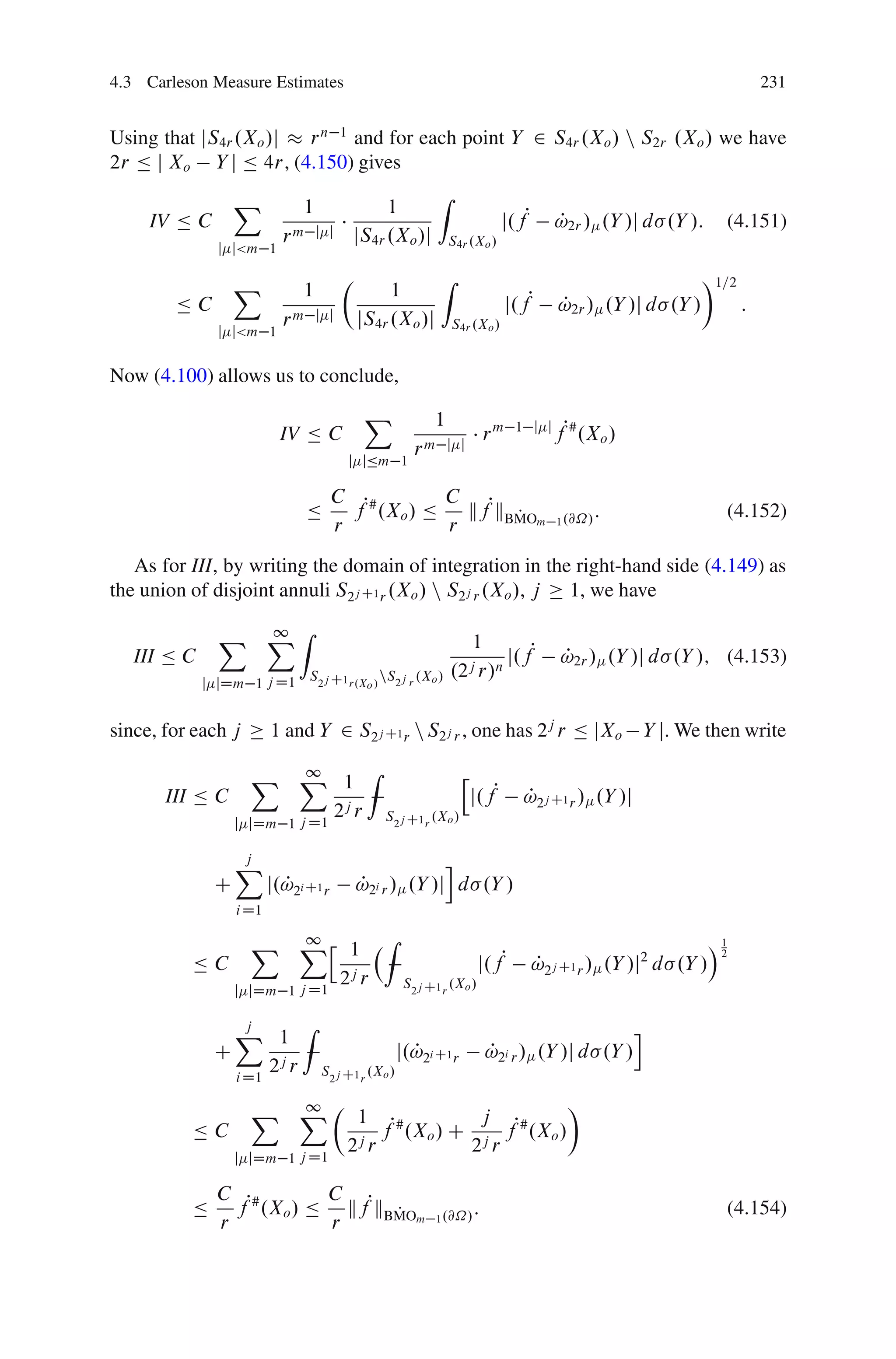 4.3 Carleson Measure Estimates                                                                                           231


Using that jS4r .Xo /j r n 1 and for each point Y 2 S4r .Xo / n S2r .Xo / we have
2r Ä j Xo Y j Ä 4r, (4.150) gives
                  X                                       Z
                              1              1
     IV Ä C                                                                  j.fP       P
                                                                                        !2r / .Y /j d .Y /:         (4.151)
                           rm     j j   jS4r .Xo /j           S4r .Xo /
               j j<m 1

                  X                     Â                  Z                                                 Ã1=2
                              1                  1
        ÄC                                                                     j.fP     P
                                                                                        !2r / .Y /j d .Y /           :
                           rm     j j       jS4r .Xo /j        S4r .Xo /
               j j<m 1


Now (4.100) allows us to conclude,
                                             X          1
                           IV Ä C                                         rm    1 j j
                                                                                        fP# .Xo /
                                                      rm j        j
                                        j jÄm 1

                                      C P#        C P
                                Ä       f .Xo / Ä   kf kBMOm
                                                         P                              1 .@˝/
                                                                                                 :                  (4.152)
                                      r           r
   As for III, by writing the domain of integration in the right-hand side (4.149) as
the union of disjoint annuli S2j C1 r .Xo / n S2j r .Xo /, j 1, we have

               X XZ
                 1
                                                                 1
   III Ä C                                                            j.fP               P
                                                                                         !2r / .Y /j d .Y /; (4.153)
                                S2j C1 r.X / nS2j r .Xo /     .2j r/n
             j jDm 1 j D1                    o



since, for each j        1 and Y 2 S2j C1 r n S2j r , one has 2j r Ä jXo                             Y j. We then write

                    X X 1 Z
                       1                                          h
       III Ä C                                                        j.fP       P
                                                                                 !2j C1 r / .Y /j
                      j D1
                           2j r                  S2j C1 r .Xo /
                  j jDm 1


                  X
                  j                                      i
              C          j.!2i C1 r
                           P                P
                                            !2i r / .Y /j d .Y /
                  i D1

                    X Xh 1 Z
                       1                                                                                       Á1
                                                                       j.fP
                                                                                                                2
          ÄC                                                                        P
                                                                                    !2j C1 r / .Y /j2 d .Y /
                      j D1
                           2j r                     S2j C1 r .Xo /
                  j jDm 1


                  X 1 Z
                    j                                                                                i
              C                                    j.!2i C1 r
                                                     P                    P
                                                                          !2i r / .Y /j d .Y /
                  i D1
                       2j r       S2j C1 r .Xo /

                    X XÂ 1
                       1                                Ã
          ÄC                    fP# .Xo / C j fP# .Xo /
                      j D1
                           2j r            2j r
                  j jDm 1

              C P#       C
          Ä     f .Xo / Ä kfPkBMOm
                               P                          1 .@˝/
                                                                      :                                             (4.154)
              r          r
 