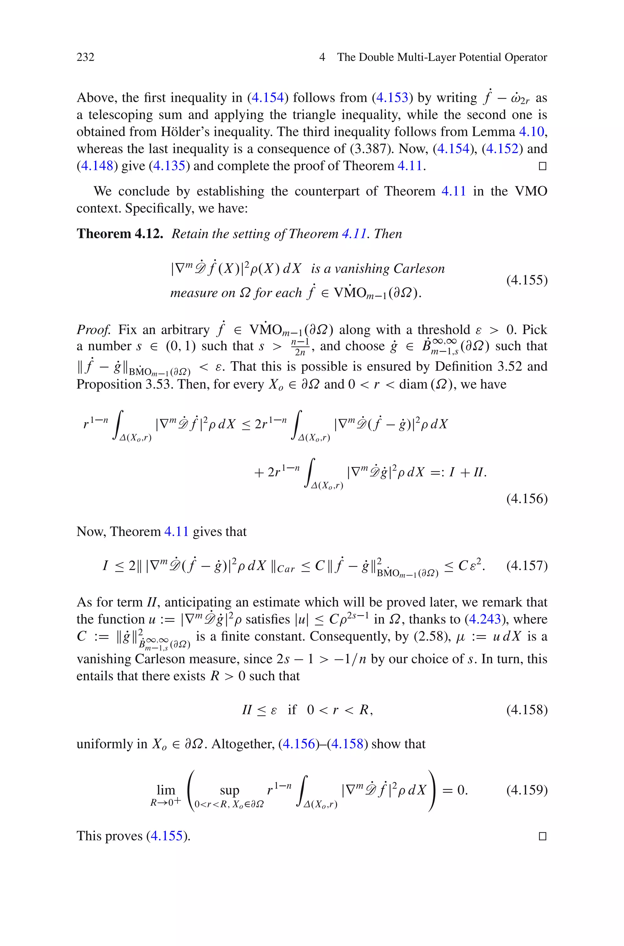 232                                                                4 The Double Multi-Layer Potential Operator


Above, the ﬁrst inequality in (4.154) follows from (4.153) by writing fP !2r as
                                                                            P
a telescoping sum and applying the triangle inequality, while the second one is
obtained from H¨ lder’s inequality. The third inequality follows from Lemma 4.10,
                 o
whereas the last inequality is a consequence of (3.387). Now, (4.154), (4.152) and
(4.148) give (4.135) and complete the proof of Theorem 4.11.                     t
                                                                                 u
  We conclude by establishing the counterpart of Theorem 4.11 in the VMO
context. Speciﬁcally, we have:
Theorem 4.12. Retain the setting of Theorem 4.11. Then

                           jr m D fP.X /j2 .X / dX is a vanishing Carleson
                                P
                                                                                                                (4.155)
                           measure on ˝ for each fP 2 VMOm 1 .@˝/:
                                                          P

Proof. Fix an arbitrary fP 2 VMOm 1 .@˝/ along with a threshold " > 0. Pick
                                 P
                                                          P 1;1
a number s 2 .0; 1/ such that s > n2n1 , and choose g 2 Bm 1;s .@˝/ such that
                                                     P
kfP gkBMOm 1 .@˝/ < ". That this is possible is ensured by Deﬁnition 3.52 and
       P P
Proposition 3.53. Then, for every Xo 2 @˝ and 0 < r < diam .˝/, we have
          Z                                             Z
 r1   n
                        jr m D fPj2 dX Ä 2r 1
                             P                      n
                                                                       jr m D .fP
                                                                            P             P
                                                                                          g/j2 dX
              .Xo ;r/                                        .Xo ;r/
                                                             Z
                                          C 2r 1         n                       PP
                                                                            jr m D gj2 dX DW I C II:
                                                                  .Xo ;r/
                                                                                                                (4.156)

Now, Theorem 4.11 gives that

      I Ä 2k jr m D.fP
                  P               g/j2 dX kC ar Ä C kfP
                                  P                                            P BMO
                                                                               gk2 P                 Ä C "2 :   (4.157)
                                                                                          m 1 .@˝/


As for term II, anticipating an estimate which will be proved later, we remark that
                        PP
the function u WD jr m D gj2 satisﬁes juj Ä C 2s 1 in ˝, thanks to (4.243), where
C WD kgk2P 1;1 .@˝/ is a ﬁnite constant. Consequently, by (2.58), WD u dX is a
         P B
                   m 1;s
vanishing Carleson measure, since 2s 1 >                                    1=n by our choice of s. In turn, this
entails that there exists R > 0 such that

                                         II Ä " if 0 < r < R;                                                   (4.158)

uniformly in Xo 2 @˝. Altogether, (4.156)–(4.158) show that
                                                         Z                                      !
                        lim        sup         r   1 n
                                                                           jr D fPj
                                                                              P
                                                                              m       2
                                                                                           dX        D 0:       (4.159)
                    R!0C       0<r<R; Xo 2@˝                     .Xo ;r/


This proves (4.155).                                                                                                 t
                                                                                                                     u
 
