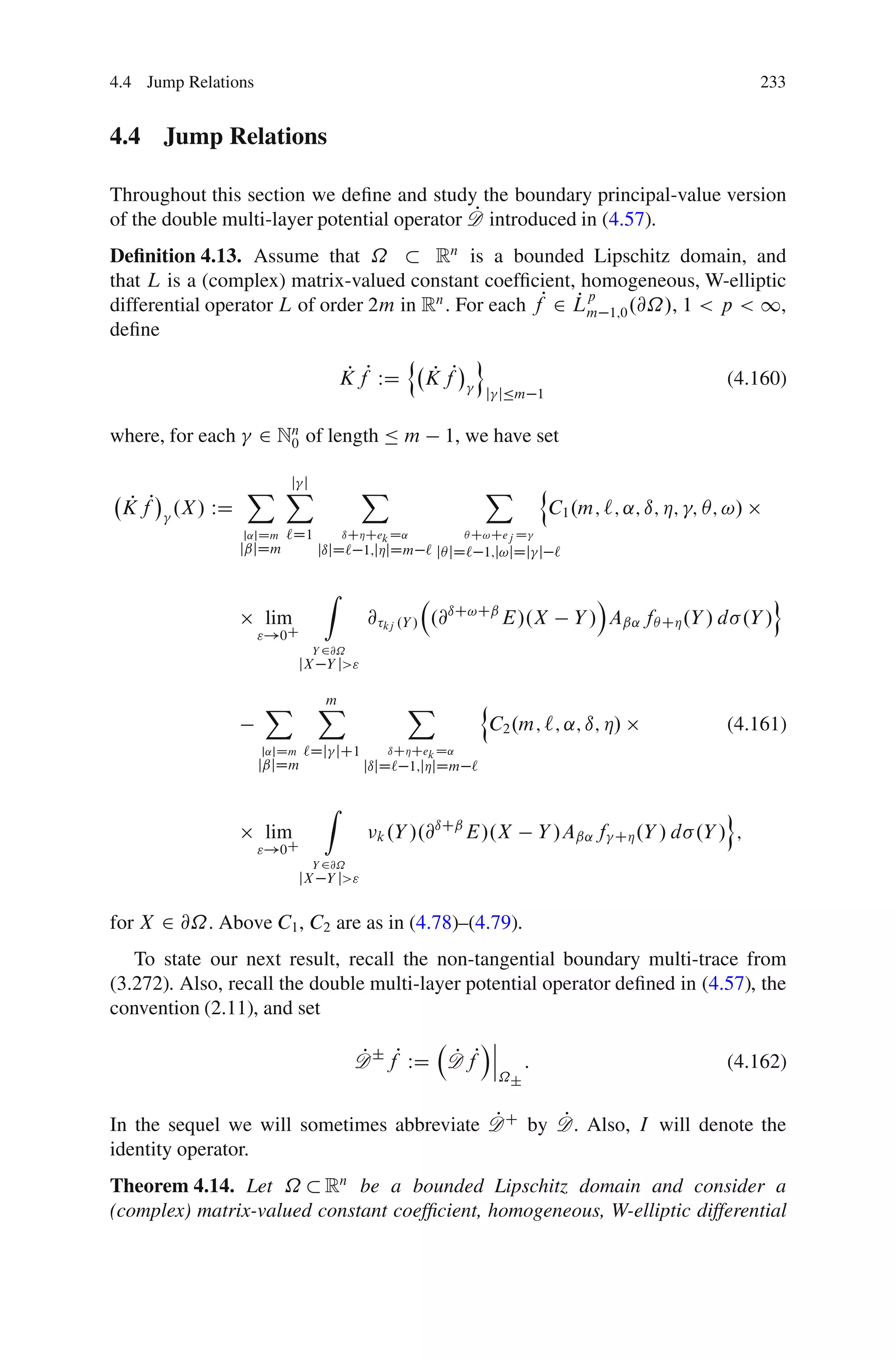 4.4 Jump Relations                                                                                       233


4.4 Jump Relations

Throughout this section we deﬁne and study the boundary principal-value version
                                             P
of the double multi-layer potential operator D introduced in (4.57).
Deﬁnition 4.13. Assume that ˝            Rn is a bounded Lipschitz domain, and
that L is a (complex) matrix-valued constant coefﬁcient, homogeneous, W-elliptic
differential operator L of order 2m in Rn . For each fP 2 Lm 1;0 .@˝/, 1 < p < 1,
                                                          Pp
deﬁne
                                     n        o
                             K fP WD K fP
                              P         P                                   (4.160)
                                                          j jÄm 1


where, for each      2 Nn of length Ä m
                        0                         1, we have set

                    j j
                  X X                   X                 X             n
 K fP .X / WD
  P                                                                         C1 .m; `; ˛; ı; Á; ; Â; !/
                  j˛jDm   `D1       ıCÁCek D˛          Â C!Cej D
                  jˇjDm         jıjD` 1;jÁjDm ` jÂ jD` 1;j!jDj j `

                                Z                                                 Á                      o
                     lim                @ kj .Y / .@ıC!Cˇ E/.X                 Y / Aˇ˛ fÂ CÁ .Y / d .Y /
                     "!0C
                              Y 2@˝
                             jX Y j>"

                     X          X
                                m            X            n
                                                              C2 .m; `; ˛; ı; Á/                   (4.161)
                     j˛jDm   `Dj jC1       ıCÁCek D˛
                     jˇjDm              jıjD` 1;jÁjDm `

                                Z                                                                 o
                                                 ıCˇ
                     lim                 k .Y /.@    E/.X               Y /Aˇ˛ f    CÁ .Y / d .Y / ;
                     "!0C
                              Y 2@˝
                             jX Y j>"


for X 2 @˝. Above C1 , C2 are as in (4.78)–(4.79).
   To state our next result, recall the non-tangential boundary multi-trace from
(3.272). Also, recall the double multi-layer potential operator deﬁned in (4.57), the
convention (2.11), and set
                                                    Áˇ
                                      P         P ˇ
                                      D ˙ fP WD D fP ˇ              :                              (4.162)
                                                               ˝˙


                                           P      P
In the sequel we will sometimes abbreviate D C by D. Also, I will denote the
identity operator.
Theorem 4.14. Let ˝ Rn be a bounded Lipschitz domain and consider a
(complex) matrix-valued constant coefﬁcient, homogeneous, W-elliptic differential
 