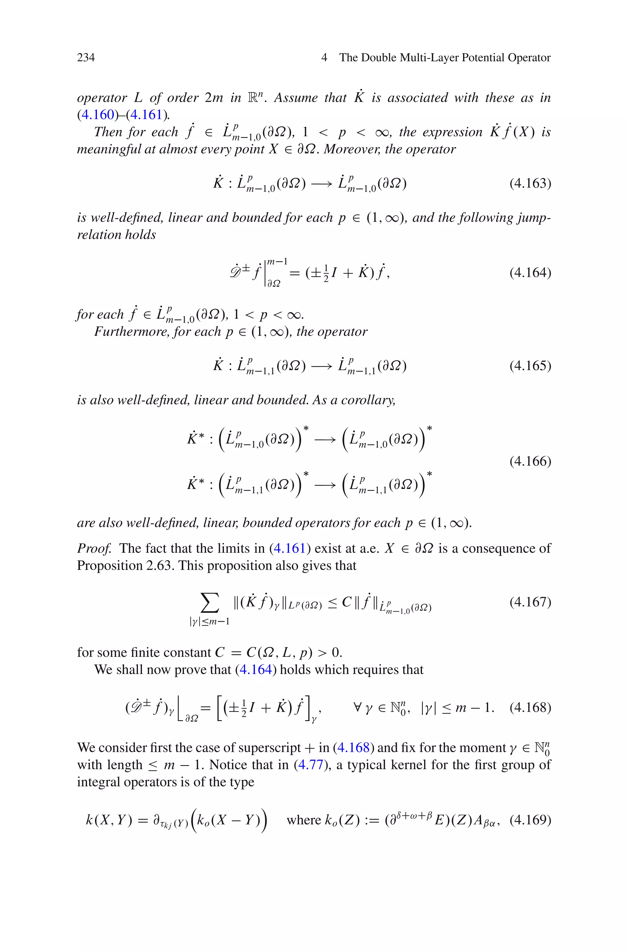 234                                                   4 The Double Multi-Layer Potential Operator


                                              P
operator L of order 2m in Rn . Assume that K is associated with these as in
(4.160)–(4.161).
   Then for each fP 2 Lm 1;0 .@˝/, 1 < p < 1, the expression K fP.X / is
                         Pp                                       P
meaningful at almost every point X 2 @˝. Moreover, the operator

                                 P Pp
                                K W Lm                  P
                                                      ! Lm
                                                          p
                                           1;0 .@˝/            1;0 .@˝/                  (4.163)

is well-deﬁned, linear and bounded for each p 2 .1; 1/, and the following jump-
relation holds
                                          ˇm 1
                                          ˇ
                                    D ˙ fPˇ
                                    P          D .˙ 1 I C K/fP;
                                                    2
                                                          P                              (4.164)
                                           @˝


for each fP 2 Lm 1;0 .@˝/, 1 < p < 1.
              Pp

   Furthermore, for each p 2 .1; 1/, the operator

                                 P Pp
                                K W Lm                  P
                                                      ! Lm
                                                          p
                                           1;1 .@˝/            1;1 .@˝/                  (4.165)

is also well-deﬁned, linear and bounded. As a corollary,
                                                  Á                         Á
                        P  Pp
                       K W Lm                           Pp
                                                      ! Lm
                                       1;0 .@˝/                  1;0 .@˝/
                                                                                         (4.166)
                                                  Á                         Á
                        P  Pp
                       K W Lm                           Pp
                                                      ! Lm
                                       1;1 .@˝/                  1;1 .@˝/


are also well-deﬁned, linear, bounded operators for each p 2 .1; 1/.
Proof. The fact that the limits in (4.161) exist at a.e. X 2 @˝ is a consequence of
Proposition 2.63. This proposition also gives that
                            X
                                    k.K fP/ kLp .@˝/ Ä C kfPkLp
                                       P                     P                           (4.167)
                                                                   m 1;0 .@˝/
                       j jÄm 1


for some ﬁnite constant C D C.˝; L; p/ > 0.
   We shall now prove that (4.164) holds which requires that
                   j            h               i
        .D ˙ fP/
         P                  D       ˙ 1 I C K fP ;
                                      2
                                             P             8     2 Nn ; j j Ä m
                                                                    0               1:   (4.168)
                       @˝


We consider ﬁrst the case of superscript C in (4.168) and ﬁx for the moment 2 Nn
                                                                               0
with length Ä m 1. Notice that in (4.77), a typical kernel for the ﬁrst group of
integral operators is of the type
                                           Á
 k.X; Y / D @ kj .Y / ko .X           Y/        where ko .Z/ WD .@ıC!Cˇ E/.Z/Aˇ˛ ; (4.169)
 