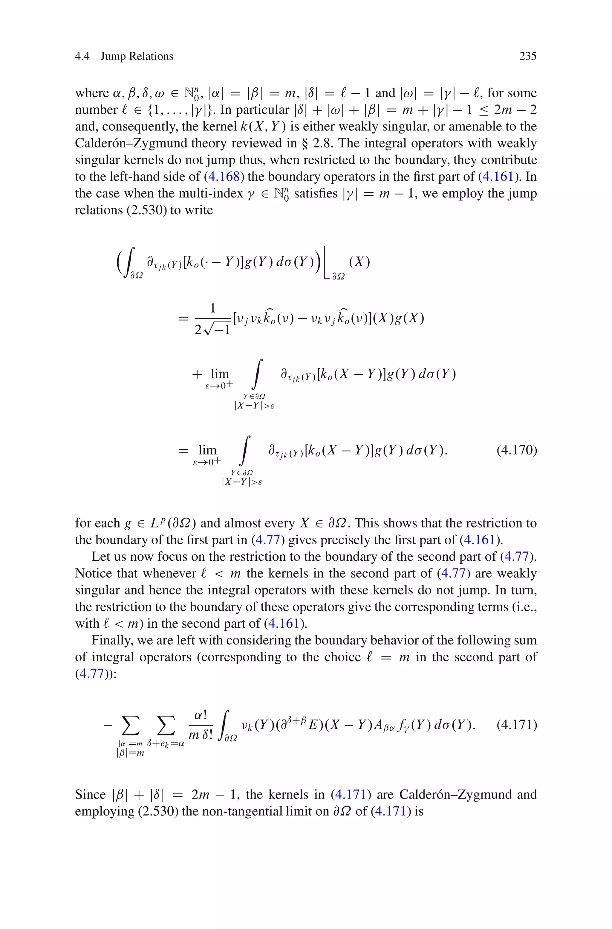 4.4 Jump Relations                                                                                       235


where ˛; ˇ; ı; ! 2 Nn , j˛j D jˇj D m, jıj D ` 1 and j!j D j j `, for some
                        0
number ` 2 f1; : : : ; j jg. In particular jıj C j!j C jˇj D m C j j 1 Ä 2m 2
and, consequently, the kernel k.X; Y / is either weakly singular, or amenable to the
Calder´ n–Zygmund theory reviewed in  2.8. The integral operators with weakly
        o
singular kernels do not jump thus, when restricted to the boundary, they contribute
to the left-hand side of (4.168) the boundary operators in the ﬁrst part of (4.161). In
the case when the multi-index 2 Nn satisﬁes j j D m 1, we employ the jump
                                         0
relations (2.530) to write

        Z                                                         Á
                 @ j k .Y / Œko .        Y /g.Y / d .Y /                  .X /
            @˝                                                        @˝


                            1                         b                   b
                         D p Œ                j k ko .      /      k j ko .    /.X /g.X /
                          2   1
                                                  Z
                             C lim                        @ j k .Y / Œko .X     Y /g.Y / d .Y /
                                    "!0C
                                              Y 2@˝
                                          jX Y j>"

                                              Z
                         D lim                        @ j k .Y / Œko .X       Y /g.Y / d .Y /:       (4.170)
                             "!0C
                                          Y 2@˝
                                      jX Y j>"



for each g 2 Lp .@˝/ and almost every X 2 @˝. This shows that the restriction to
the boundary of the ﬁrst part in (4.77) gives precisely the ﬁrst part of (4.161).
   Let us now focus on the restriction to the boundary of the second part of (4.77).
Notice that whenever ` < m the kernels in the second part of (4.77) are weakly
singular and hence the integral operators with these kernels do not jump. In turn,
the restriction to the boundary of these operators give the corresponding terms (i.e.,
with ` < m) in the second part of (4.161).
   Finally, we are left with considering the boundary behavior of the following sum
of integral operators (corresponding to the choice ` D m in the second part of
(4.77)):

        X          X                 Z
                             ˛Š                           ıCˇ
                                                  k .Y /.@    E/.X            Y /Aˇ˛ f .Y / d .Y /:   (4.171)
                            m ıŠ         @˝
        j˛jDm    ıCek D˛
       jˇjDm



Since jˇj C jıj D 2m 1, the kernels in (4.171) are Calder´ n–Zygmund and
                                                               o
employing (2.530) the non-tangential limit on @˝ of (4.171) is
 