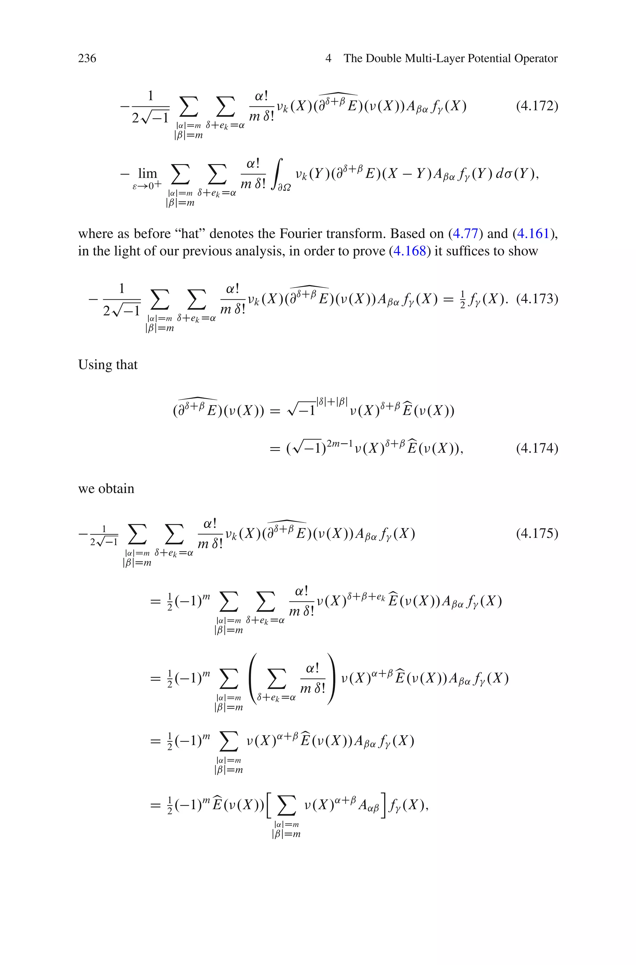236                                                                4 The Double Multi-Layer Potential Operator


                   p
                    1        X        X         ˛Š
                                                         k .X /.@
                                                                   2
                                                                 ıCˇ
                                                                     E/.         .X //Aˇ˛ f .X /        (4.172)
               2         1                     m ıŠ
                             j˛jDm   ıCek D˛
                             jˇjDm

                             X       X               Z
                                             ˛Š                       ıCˇ
               lim                                            k .Y /.@    E/.X         Y /Aˇ˛ f .Y / d .Y /;
               "!0C                         m ıŠ      @˝
                          j˛jDm   ıCek D˛
                         jˇjDm


where as before “hat” denotes the Fourier transform. Based on (4.77) and (4.161),
in the light of our previous analysis, in order to prove (4.168) it sufﬁces to show


          p
           1        X          X        ˛Š
                                                k .X /.@
                                                          2
                                                        ıCˇ
                                                            E/.        .X //Aˇ˛ f .X / D 1 f .X /: (4.173)
                                                                                         2
      2        1                       m ıŠ
                    j˛jDm    ıCek D˛
                   jˇjDm


Using that

                             2
                             .@ıCˇ E/. .X // D
                                                         p
                                                               1
                                                                jıjCjˇj
                                                                                      b
                                                                              .X /ıCˇ E. .X //
                                                          p
                                                     D.         1/2m      1           b
                                                                              .X /ıCˇ E. .X //;         (4.174)

we obtain

   p1
               X         X         ˛Š
                                          k .X /.@
                                                    2
                                                  ıCˇ
                                                      E/.          .X //Aˇ˛ f .X /                      (4.175)
  2   1                           m ıŠ
           j˛jDm        ıCek D˛
           jˇjDm

                                       X        X          ˛Š
                    D 1 . 1/m                                             b
                                                               .X /ıCˇCek E. .X //Aˇ˛ f .X /
                      2                                   m ıŠ
                                       j˛jDm   ıCek D˛
                                      jˇjDm

                                               0                   1
                                       X            X          ˛Š A
                    D 1 . 1/m                  @                            b
                                                                    .X /˛Cˇ E. .X //Aˇ˛ f .X /
                      2
                                                              m ıŠ
                                       j˛jDm       ıCek D˛
                                      jˇjDm

                                       X
                    D 1 . 1/m                           b
                                                .X /˛Cˇ E. .X //Aˇ˛ f .X /
                      2
                                       j˛jDm
                                      jˇjDm

                                                    hX                    i
                              b
                    D 1 . 1/m E. .X //                         .X /˛Cˇ A˛ˇ f .X /;
                      2
                                                      j˛jDm
                                                     jˇjDm
 