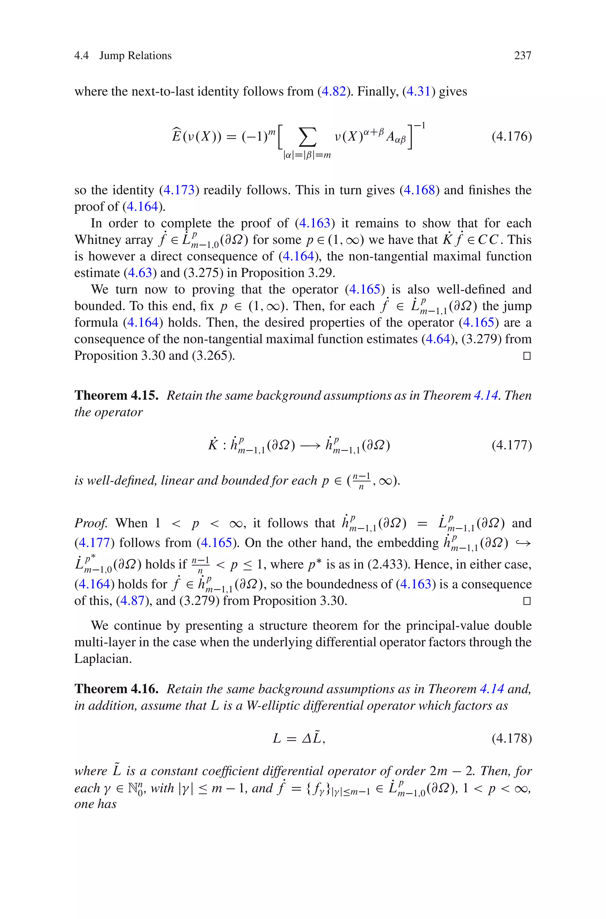 4.4 Jump Relations                                                               237


where the next-to-last identity follows from (4.82). Finally, (4.31) gives

                                      h     X                       i   1
                  b
                  E. .X // D . 1/m                    .X /˛Cˇ A˛ˇ            (4.176)
                                          j˛jDjˇjDm


so the identity (4.173) readily follows. This in turn gives (4.168) and ﬁnishes the
proof of (4.164).
   In order to complete the proof of (4.163) it remains to show that for each
Whitney array fP 2 Lm 1;0 .@˝/ for some p 2 .1; 1/ we have that K fP 2 C C . This
                    Pp                                               P
is however a direct consequence of (4.164), the non-tangential maximal function
estimate (4.63) and (3.275) in Proposition 3.29.
   We turn now to proving that the operator (4.165) is also well-deﬁned and
bounded. To this end, ﬁx p 2 .1; 1/. Then, for each fP 2 Lm 1;1 .@˝/ the jump
                                                               Pp
formula (4.164) holds. Then, the desired properties of the operator (4.165) are a
consequence of the non-tangential maximal function estimates (4.64), (3.279) from
Proposition 3.30 and (3.265).                                                     t
                                                                                  u

Theorem 4.15. Retain the same background assumptions as in Theorem 4.14. Then
the operator

                         P Pp
                        K W hm                  Pp
                                              ! hm
                                 1;1 .@˝/              1;1 .@˝/              (4.177)

is well-deﬁned, linear and bounded for each p 2 . n n 1 ; 1/.

                                                  Pp              Pp
Proof. When 1 < p < 1, it follows that hm 1;1 .@˝/ D Lm 1;1 .@˝/ and
                                                                    Pp
(4.177) follows from (4.165). On the other hand, the embedding hm 1;1 .@˝/ ,!
 Pp
Lm 1;0 .@˝/ holds if n n 1 < p Ä 1, where p is as in (2.433). Hence, in either case,
(4.164) holds for fP 2 hm 1;1 .@˝/, so the boundedness of (4.163) is a consequence
                         Pp
of this, (4.87), and (3.279) from Proposition 3.30.                               t
                                                                                  u
  We continue by presenting a structure theorem for the principal-value double
multi-layer in the case when the underlying differential operator factors through the
Laplacian.

Theorem 4.16. Retain the same background assumptions as in Theorem 4.14 and,
in addition, assume that L is a W-elliptic differential operator which factors as

                                     LD        Q
                                               L;                            (4.178)

       Q
where L is a constant coefﬁcient differential operator of order 2m 2. Then, for
each 2 Nn , with j j Ä m 1, and fP D ff gj jÄm 1 2 Lm 1;0 .@˝/, 1 < p < 1,
           0
                                                         Pp
one has
 
