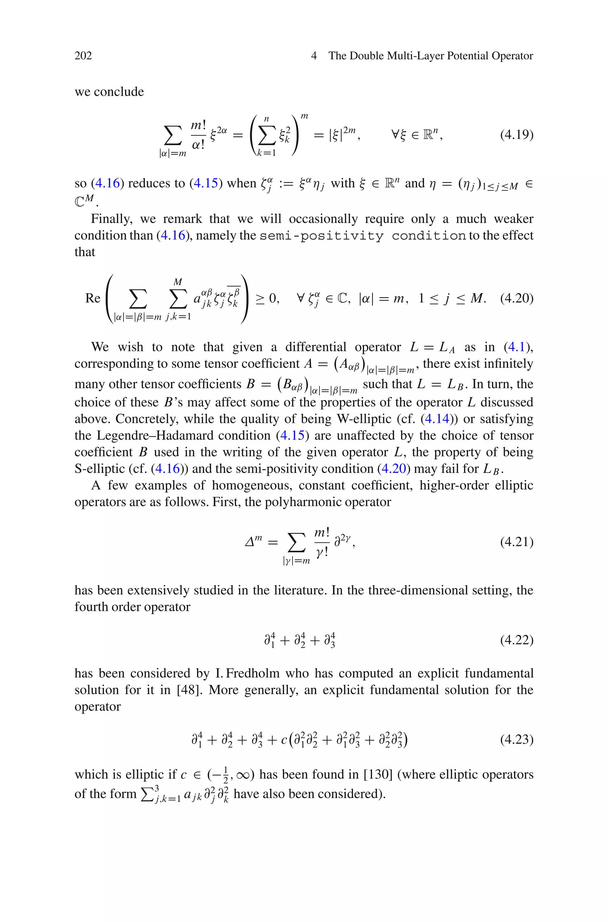 202                                                  4 The Double Multi-Layer Potential Operator


we conclude
                                                !m
                X mŠ                X
                                    n
                           2˛
                                D           2
                                            k        D j j2m ;      8 2 Rn ;             (4.19)
                  ˛Š
               j˛jDm                kD1


so (4.16) reduces to (4.15) when j WD ˛ Áj with 2 Rn and Á D .Áj /1Äj ÄM 2
                                   ˛

CM .
   Finally, we remark that we will occasionally require only a much weaker
condition than (4.16), namely the semi-positivity condition to the effect
that
     0                         1
          X      X ˛ˇ
                  M
  Re @                aj k j k A 0; 8 j 2 C; j˛j D m; 1 Ä j Ä M: (4.20)
                           ˛ ˇ           ˛

       j˛jDjˇjDm j;kD1


   We wish to note that given a differential operator L D LA as in (4.1),
corresponding to some tensor coefﬁcient A D A˛ˇ j˛jDjˇjDm , there exist inﬁnitely
many other tensor coefﬁcients B D B˛ˇ j˛jDjˇjDm such that L D LB . In turn, the
choice of these B’s may affect some of the properties of the operator L discussed
above. Concretely, while the quality of being W-elliptic (cf. (4.14)) or satisfying
the Legendre–Hadamard condition (4.15) are unaffected by the choice of tensor
coefﬁcient B used in the writing of the given operator L, the property of being
S-elliptic (cf. (4.16)) and the semi-positivity condition (4.20) may fail for LB .
   A few examples of homogeneous, constant coefﬁcient, higher-order elliptic
operators are as follows. First, the polyharmonic operator
                                            X mŠ
                                    m
                                        D        @2 ;                                    (4.21)
                                               Š
                                            j jDm


has been extensively studied in the literature. In the three-dimensional setting, the
fourth order operator

                                        @4 C @4 C @4
                                         1    2    3                                     (4.22)

has been considered by I. Fredholm who has computed an explicit fundamental
solution for it in [48]. More generally, an explicit fundamental solution for the
operator

                       @4 C @4 C @4 C c @2 @2 C @2 @2 C @2 @2
                        1    2    3      1 2     1 3     2 3                             (4.23)

which is elliptic if c 2 . 1 ; 1/ has been found in [130] (where elliptic operators
            P                 2
of the form 3              2 2
               j;kD1 aj k @j @k have also been considered).
 