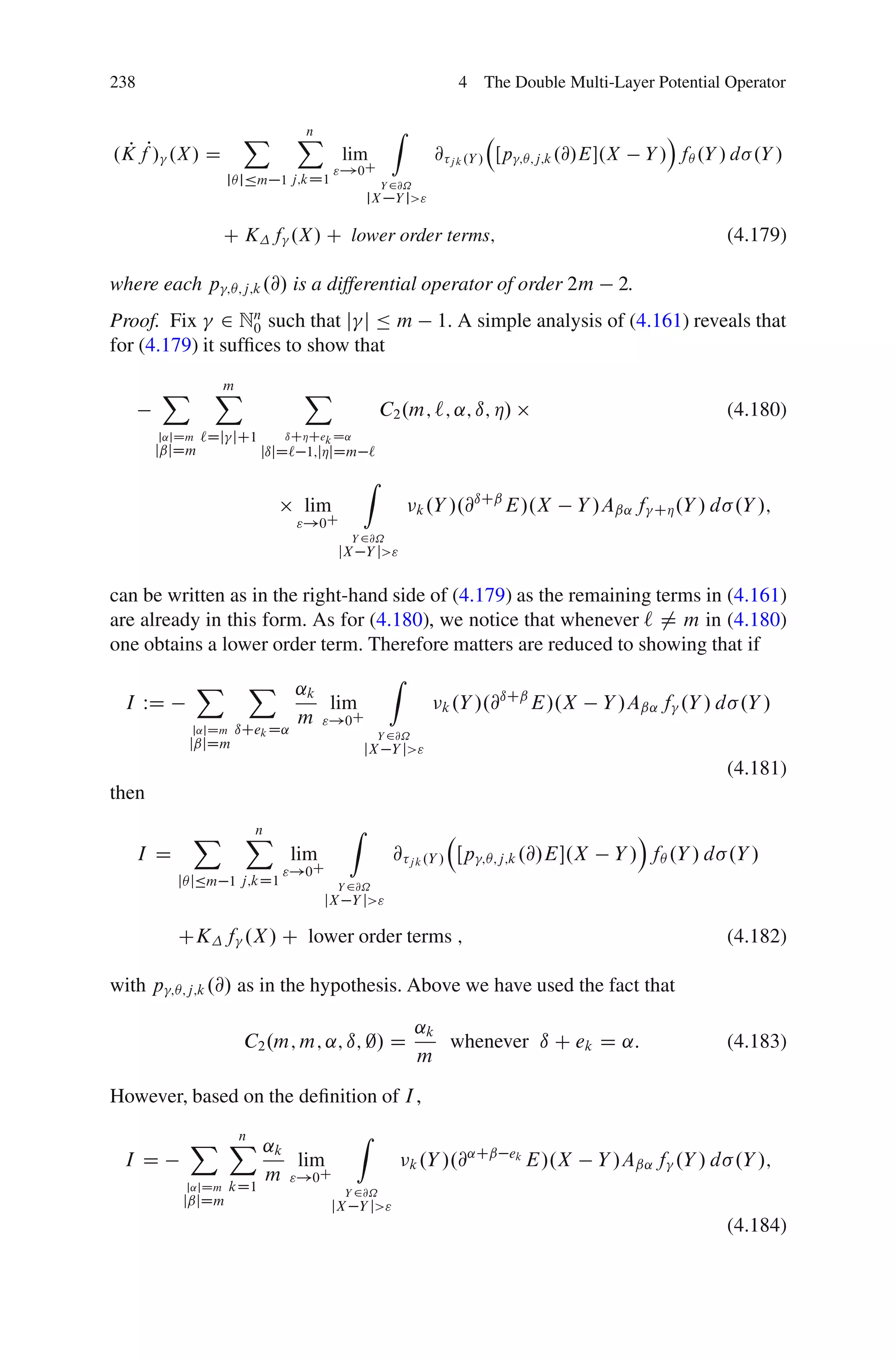 238                                                                4 The Double Multi-Layer Potential Operator


                       X          X
                                  n                  Z                                                Á
.K fP/ .X/ D
  P                                       lim                @   j k .Y /   Œp   ;Â;j;k .@/E.X    Y / fÂ .Y / d .Y /
                                         "!0C
                     jÂ jÄm 1 j;kD1                Y 2@˝
                                               jX    Y j>"

                     C K f .X/ C lower order terms;                                                             (4.179)

where each p         ;Â;j;k .@/   is a differential operator of order 2m                      2.
Proof. Fix 2 Nn such that j j Ä m
                   0                                         1. A simple analysis of (4.161) reveals that
for (4.179) it sufﬁces to show that

        X        X
                 m                 X
                                                   C2 .m; `; ˛; ı; Á/                                           (4.180)
       j˛jDm   `Dj jC1        ıCÁCek D˛
       jˇjDm               jıjD` 1;jÁjDm `
                                               Z
                                                                   ıCˇ
                                   lim                     k .Y /.@    E/.X              Y /Aˇ˛ f   CÁ .Y / d   .Y /;
                                  "!0C
                                           Y 2@˝
                                         jX Y j>"


can be written as in the right-hand side of (4.179) as the remaining terms in (4.161)
are already in this form. As for (4.180), we notice that whenever ` ¤ m in (4.180)
one obtains a lower order term. Therefore matters are reduced to showing that if
               X        X ˛k                        Z
 I WD                        lim                              k .Y /.@
                                                                      ıCˇ
                                                                          E/.X              Y /Aˇ˛ f .Y / d .Y /
                          m "!0C
             j˛jDm    ıCek D˛                      Y 2@˝
             jˇjDm                             jX Y j>"
                                                                                                                (4.181)
then

              X         X
                        n                  Z                                                     Á
      I D                         lim                @ j k .Y / Œp      ;Â;j;k .@/E.X        Y / fÂ .Y / d .Y /
                              "!0C
            jÂ jÄm 1 j;kD1               Y 2@˝
                                        jX Y j>"

            CK f .X / C lower order terms ;                                                                     (4.182)

with p   ;Â;j;k .@/   as in the hypothesis. Above we have used the fact that

                                                           ˛k
                       C2 .m; m; ˛; ı; ;/ D                   whenever ı C ek D ˛:                              (4.183)
                                                           m
However, based on the deﬁnition of I ,

             X X ˛k
               n                            Z
 I D                lim                                  k .Y /.@
                                                                 ˛Cˇ ek
                                                                        E/.X               Y /Aˇ˛ f .Y / d .Y /;
                 m "!0C
             j˛jDm   kD1                  Y 2@˝
            jˇjDm                       jX Y j>"
                                                                                                                (4.184)
 