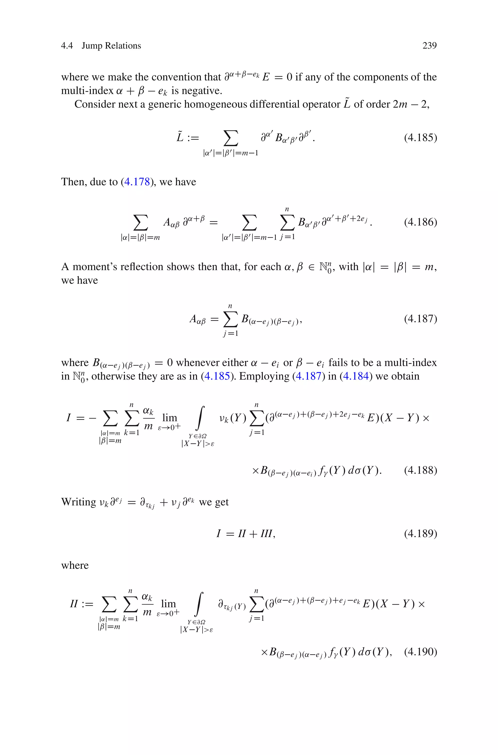 4.4 Jump Relations                                                                                             239


where we make the convention that @˛Cˇ ek E D 0 if any of the components of the
multi-index ˛ C ˇ ek is negative.
                                                            Q
  Consider next a generic homogeneous differential operator L of order 2m 2,

                                                 X                 0           0
                                Q
                                L WD                           @˛ B˛0 ˇ0 @ˇ :                             (4.185)
                                           j˛ 0 jDjˇ 0 jDm 1


Then, due to (4.178), we have

                    X                                  X               X
                                                                       n
                                                                                       0    0
                              A˛ˇ @˛Cˇ D                                   B˛0 ˇ0 @˛ Cˇ C2ej :            (4.186)
                  j˛jDjˇjDm                     j˛ 0 jDjˇ 0 jDm 1 j D1


A moment’s reﬂection shows then that, for each ˛; ˇ 2 Nn , with j˛j D jˇj D m,
                                                       0
we have

                                                X
                                                n
                                   A˛ˇ D               B.˛     ej /.ˇ ej / ;                              (4.187)
                                                j D1


where B.˛ ej /.ˇ ej / D 0 whenever either ˛ ei or ˇ ei fails to be a multi-index
in Nn , otherwise they are as in (4.185). Employing (4.187) in (4.184) we obtain
    0


           X X ˛k
             n                         Z                   X
                                                           n
 I D              lim                            k .Y /           .@.˛   ej /C.ˇ ej /C2ej ek
                                                                                                 E/.X     Y/
               m "!0C                                      j D1
          j˛jDm   kD1              Y 2@˝
          jˇjDm                  jX Y j>"


                                                               B.ˇ     ej /.˛ ei / f   .Y / d .Y /:       (4.188)

Writing    k@
             ej
                   D @ kj C     j@
                                  ek
                                       we get

                                              I D II C III;                                               (4.189)

where

          X X ˛k
            n                       Z                      X
                                                           n
  II WD          lim                           @ kj .Y /     .@.˛        ej /C.ˇ ej /Cej ek
                                                                                                E/.X      Y/
              m "!0C                                       j D1
          j˛jDm   kD1             Y 2@˝
          jˇjDm                  jX Y j>"

                                                                  B.ˇ    ej /.˛ ej / f     .Y / d .Y /;   (4.190)
 