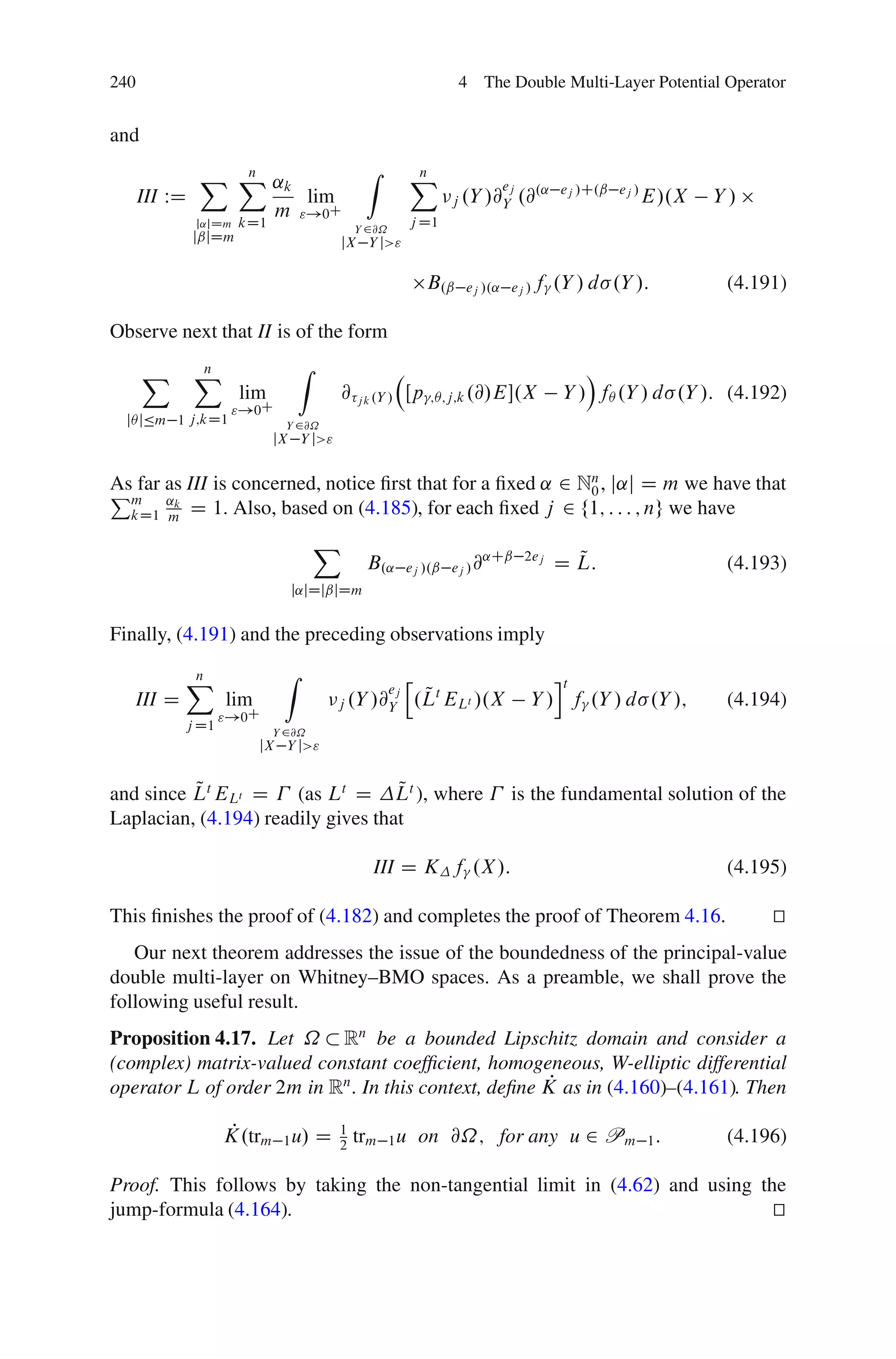 240                                                            4 The Double Multi-Layer Potential Operator


and

               X X ˛k
                 n                           Z      X
                                                    n
                                                                   ej
      III WD          lim                                   j .Y /@Y .@
                                                                       .˛ ej /C.ˇ ej /
                                                                                       E/.X       Y/
                   m "!0C                           j D1
               j˛jDm   kD1                  Y 2@˝
               jˇjDm                    jX Y j>"

                                                         B.ˇ   ej /.˛ ej / f   .Y / d .Y /:        (4.191)

Observe next that II is of the form

      X        X
               n                  Z                                                Á
                       lim              @ j k .Y / Œp     ;Â;j;k .@/E.X        Y / fÂ .Y / d .Y /: (4.192)
                      "!0C
  jÂ jÄm 1 j;kD1               Y 2@˝
                             jX Y j>"


Pm as III is concerned, notice ﬁrst that for a ﬁxed ˛ 2 N0 , j˛j D m we have that
                                                          n
As far
  kD1 m
       ˛k
          D 1. Also, based on (4.185), for each ﬁxed j 2 f1; : : : ; ng we have
                                      X
                                             B.˛    ej /.ˇ ej / @
                                                                 ˛Cˇ 2ej         Q
                                                                               D L:                (4.193)
                               j˛jDjˇjDm


Finally, (4.191) and the preceding observations imply

              X
              n               Z                     h                       it
      III D          lim
                                               ej
                                        j .Y /@Y
                                                         Q
                                                        .Lt ELt /.X      Y / f .Y / d .Y /;        (4.194)
                     "!0C
              j D1           Y 2@˝
                           jX Y j>"


          Q                         Q
and since Lt ELt D (as Lt D Lt ), where                               is the fundamental solution of the
Laplacian, (4.194) readily gives that

                                              III D K f .X /:                                      (4.195)

This ﬁnishes the proof of (4.182) and completes the proof of Theorem 4.16.                               t
                                                                                                         u
   Our next theorem addresses the issue of the boundedness of the principal-value
double multi-layer on Whitney–BMO spaces. As a preamble, we shall prove the
following useful result.
Proposition 4.17. Let ˝ Rn be a bounded Lipschitz domain and consider a
(complex) matrix-valued constant coefﬁcient, homogeneous, W-elliptic differential
                                                       P
operator L of order 2m in Rn . In this context, deﬁne K as in (4.160)–(4.161). Then

                     P
                     K.trm 1 u/ D       1
                                            trm 1 u on @˝; for any u 2 Pm 1 :                      (4.196)
                                        2

Proof. This follows by taking the non-tangential limit in (4.62) and using the
jump-formula (4.164).                                                        t
                                                                             u
 