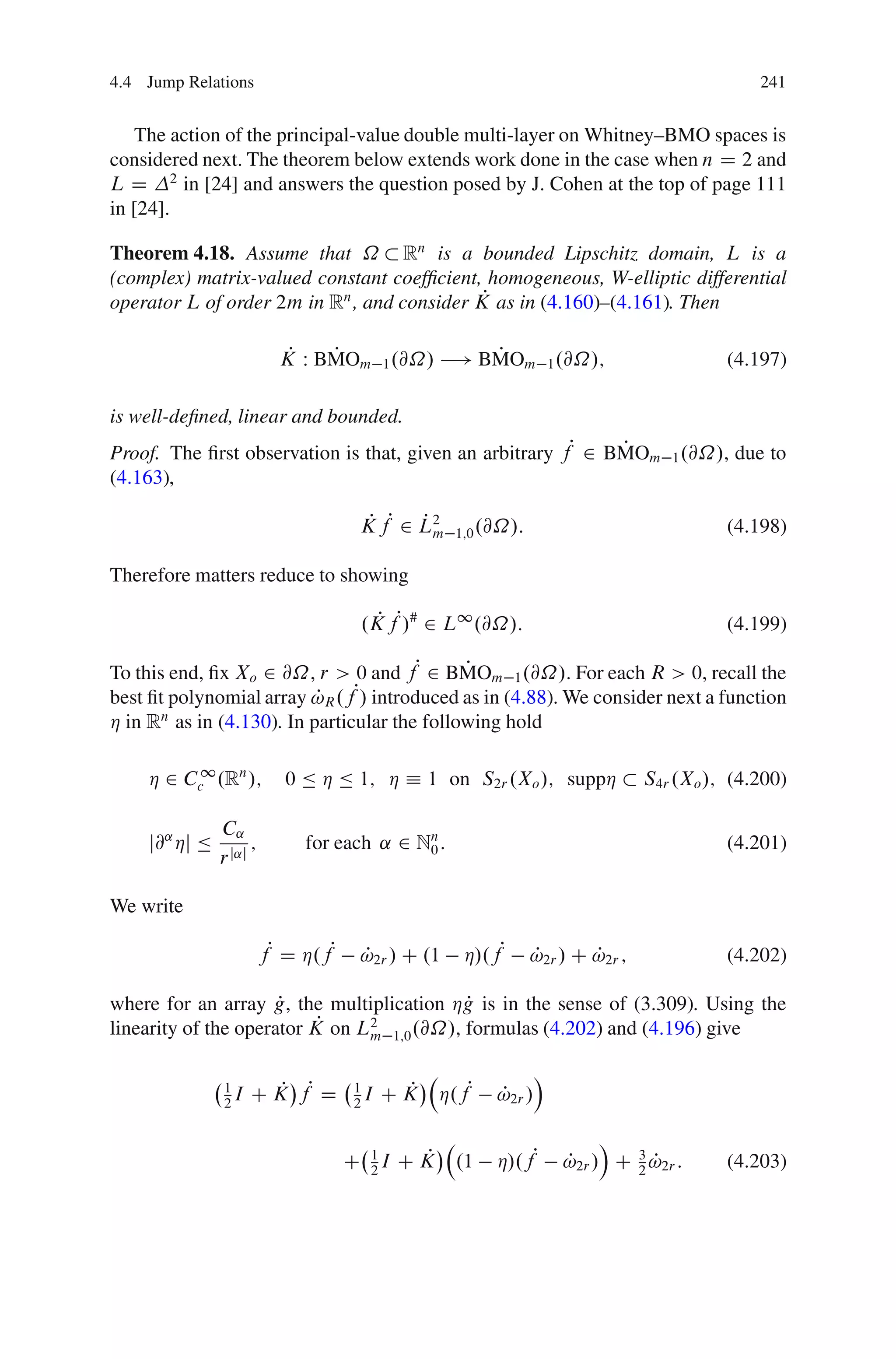 4.4 Jump Relations                                                                             241


   The action of the principal-value double multi-layer on Whitney–BMO spaces is
considered next. The theorem below extends work done in the case when n D 2 and
L D 2 in [24] and answers the question posed by J. Cohen at the top of page 111
in [24].

Theorem 4.18. Assume that ˝ Rn is a bounded Lipschitz domain, L is a
(complex) matrix-valued constant coefﬁcient, homogeneous, W-elliptic differential
                                             P
operator L of order 2m in Rn , and consider K as in (4.160)–(4.161). Then

                             P   P             P
                            K W BMOm 1 .@˝/ ! BMOm 1 .@˝/;                                 (4.197)

is well-deﬁned, linear and bounded.
Proof. The ﬁrst observation is that, given an arbitrary fP 2 BMOm 1 .@˝/, due to
                                                              P
(4.163),

                                       K fP 2 L2
                                        P     Pm     1;0 .@˝/:                             (4.198)

Therefore matters reduce to showing

                                        .K fP/# 2 L1 .@˝/:
                                          P                                                (4.199)

To this end, ﬁx Xo 2 @˝, r > 0 and fP 2 BMOm 1 .@˝/. For each R > 0, recall the
                                              P
                           P
best ﬁt polynomial array !R .f  P/ introduced as in (4.88). We consider next a function
Á in Rn as in (4.130). In particular the following hold

     Á 2 Cc1 .Rn /;          0 Ä Á Ä 1; Á Á 1 on S2r .Xo /; suppÁ                S4r .Xo /; (4.200)

                C˛
     j@˛ Áj Ä         ;        for each ˛ 2 Nn :
                                             0                                             (4.201)
                r j˛j

We write

                          fP D Á.fP     !2r / C .1
                                        P             Á/.fP      !2r / C !2r ;
                                                                 P       P                 (4.202)

                      P                     P
where for an array g, the multiplication Ág is in the sense of (3.309). Using the
                           P
linearity of the operator K on L2 1;0 .@˝/, formulas (4.202) and (4.196) give
                                m

                                                                  Á
                1
                2
                  I   C K fP D
                         P             1
                                       2
                                         I    P
                                             CK   Á.fP    P
                                                          !2r /

                                                                           Á
                                      C 1I C K
                                        2
                                              P      .1   Á/.fP       !2r / C 3 !2r :
                                                                      P       2
                                                                                P          (4.203)
 