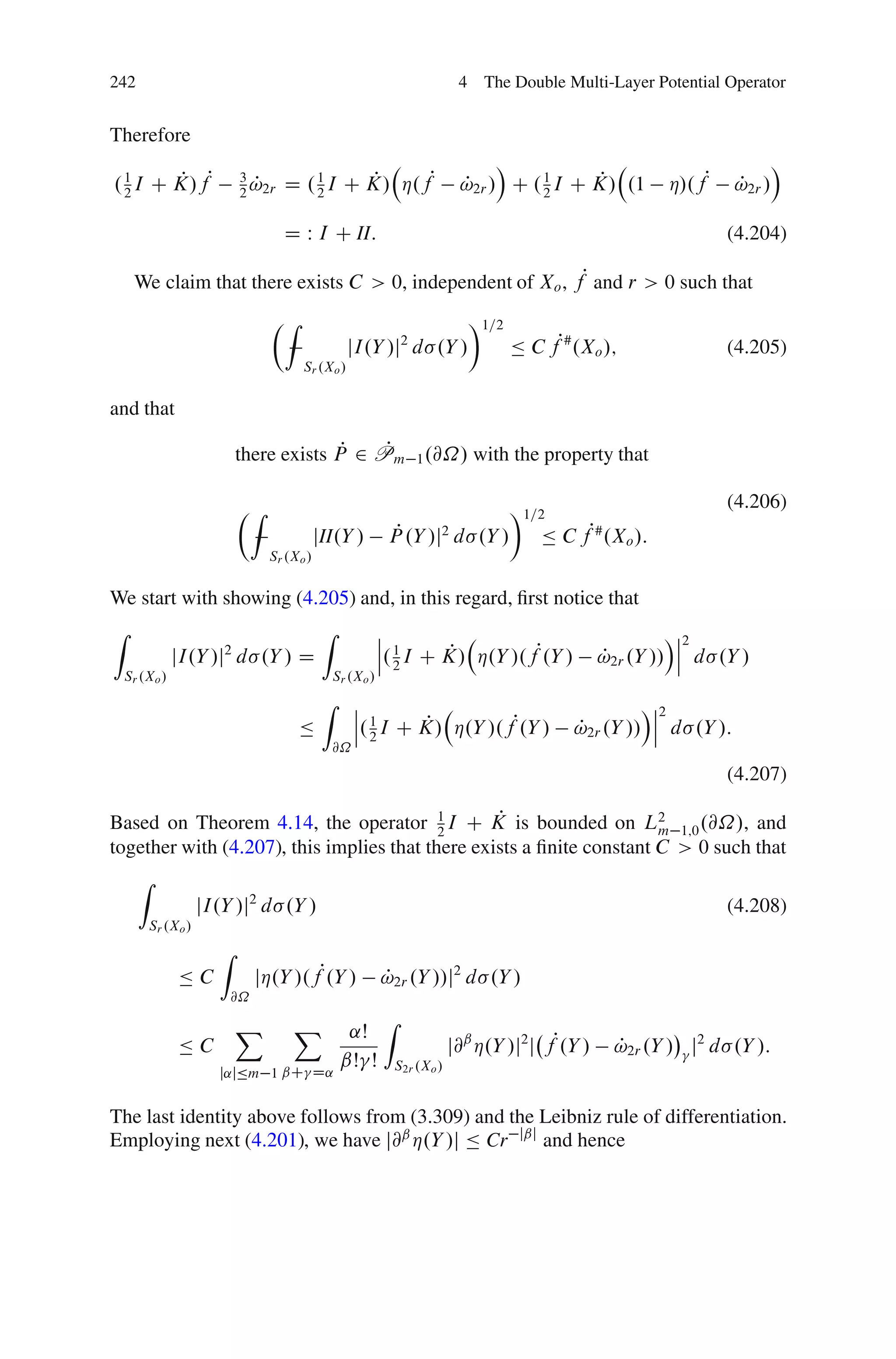 242                                                                          4 The Double Multi-Layer Potential Operator


Therefore
                                                                                  Á                                        Á
. 1 I C K/fP
  2
        P                   3
                              P
                            2 !2r   D . 1 I C K/ Á.fP
                                        2
                                              P                              P         2
                                                                                             P
                                                                             !2r / C . 1 I C K/ .1         Á/.fP   P
                                                                                                                   !2r /

                                    D W I C II:                                                                    (4.204)

     We claim that there exists C > 0, independent of Xo , fP and r > 0 such that
                                  ÂZ                                          Ã1=2
                                                   jI.Y /j d .Y /2
                                                                                     Ä C fP# .Xo /;                (4.205)
                                       Sr .Xo /


and that

                                          P   P
                            there exists P 2 Pm 1 .@˝/ with the property that

                            ÂZ                                                       Ã1=2                          (4.206)
                                            jII.Y /           P
                                                             P .Y /j2 d .Y /             Ä C fP# .Xo /:
                                 Sr .Xo /


We start with showing (4.205) and, in this regard, ﬁrst notice that
Z                                            Z              ˇ                                               Áˇ2
                                                            ˇ 1                                              ˇ
               jI.Y /j d .Y / D
                        2
                                                            ˇ. 2 I C K/ Á.Y /.fP.Y /
                                                                     P                             P
                                                                                                   !2r .Y // ˇ d .Y /
    Sr .Xo /                                     Sr .Xo /
                                             Z        ˇ                                               Áˇ2
                                                      ˇ 1                                              ˇ
                                       Ä              ˇ. 2 I C K/ Á.Y /.fP.Y /
                                                               P                             P
                                                                                             !2r .Y // ˇ d .Y /:
                                                 @˝
                                                                                                                   (4.207)

                                                  P
Based on Theorem 4.14, the operator 1 I C K is bounded on L2 1;0 .@˝/, and
                                           2                           m
together with (4.207), this implies that there exists a ﬁnite constant C > 0 such that
      Z
                     jI.Y /j2 d .Y /                                                                               (4.208)
          Sr .Xo /
                       Z
               ÄC               jÁ.Y /.fP.Y /               P
                                                            !2r .Y //j2 d .Y /
                           @˝

                            X        X                      Z
                                                   ˛Š
               ÄC                                                           j@ˇ Á.Y /j2 j fP.Y /    !2r .Y / j2 d .Y /:
                                                                                                    P
                                                  ˇŠ Š          S2r .Xo /
                       j˛jÄm 1 ˇC D˛


The last identity above follows from (3.309) and the Leibniz rule of differentiation.
Employing next (4.201), we have j@ˇ Á.Y /j Ä Cr jˇj and hence
 