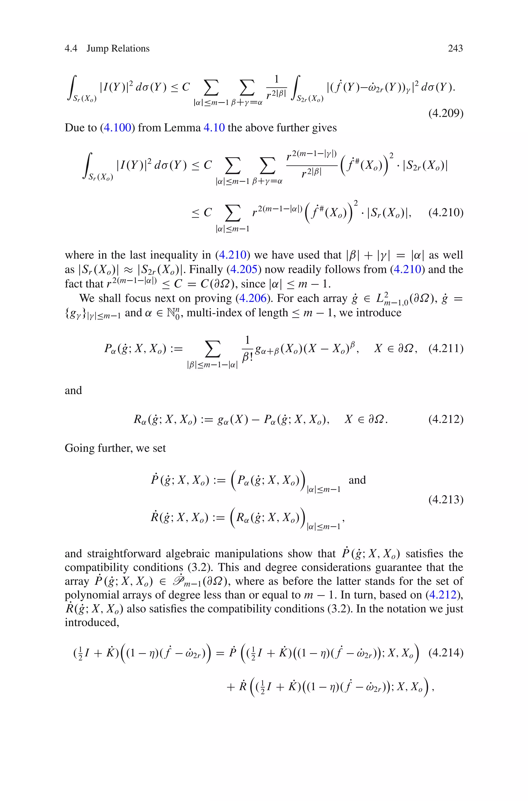 4.4 Jump Relations                                                                                                     243

Z                                       X         X               Z
                                                              1
               jI.Y /j2 d .Y / Ä C                                                j.fP.Y / !2r .Y // j2 d .Y /:
                                                                                           P
    Sr .Xo /                                             r 2jˇj       S2r .Xo /
                                      j˛jÄm 1 ˇC D˛
                                                                                                                   (4.209)
Due to (4.100) from Lemma 4.10 the above further gives
       Z                                     X         X r 2.m 1 j                 j/                   Á2
                      jI.Y /j2 d .Y / Ä C                                                   fP# .Xo /        jS2r .Xo /j
           Sr .Xo /                                   ˇC D˛
                                                             r 2jˇj
                                            j˛jÄm 1

                                             X                                              Á2
                                     ÄC               r 2.m   1 j˛j/
                                                                           fP# .Xo /              jSr .Xo /j;      (4.210)
                                            j˛jÄm 1


where in the last inequality in (4.210) we have used that jˇj C j j D j˛j as well
as jSr .Xo /j jS2r .Xo /j. Finally (4.205) now readily follows from (4.210) and the
fact that r 2.m 1 j˛j/ Ä C D C.@˝/, since j˛j Ä m 1.
   We shall focus next on proving (4.206). For each array g 2 L2 1;0 .@˝/, g D
                                                             P     m           P
fg gj jÄm 1 and ˛ 2 Nn , multi-index of length Ä m 1, we introduce
                         0

                                        X         1
               P˛ .gI X; Xo / WD
                   P                                 g˛Cˇ .Xo /.X                  X o /ˇ ;        X 2 @˝; (4.211)
                                                  ˇŠ
                                    jˇjÄm 1 j˛j


and

                         R˛ .gI X; Xo / WD g˛ .X /
                             P                              P
                                                        P˛ .gI X; Xo /;                 X 2 @˝:                    (4.212)

Going further, we set
                                                                       Á
                             P P
                            P .gI X; Xo / WD P˛ .gI X; Xo /
                                                 P                                          and
                                                                           j˛jÄm 1
                                                                       Á                                           (4.213)
                            P P
                            R.gI X; Xo / WD R˛ .gI X; Xo /
                                                P                                       ;
                                                                         j˛jÄm 1


                                                            P P
and straightforward algebraic manipulations show that P .gI X; Xo / satisﬁes the
compatibility conditions (3.2). This and degree considerations guarantee that the
        P P             P
array P .gI X; Xo / 2 Pm 1 .@˝/, where as before the latter stands for the set of
polynomial arrays of degree less than or equal to m 1. In turn, based on (4.212),
 P P
R.gI X; Xo / also satisﬁes the compatibility conditions (3.2). In the notation we just
introduced,
                              Á                                             Á
  . 1 I C K/ .1 Á/.fP !2r / D P . 1 I C K/ .1 Á/.fP !2r / I X; Xo (4.214)
    2
          P               P        P
                                       2
                                              P                 P
                                                                                                               Á
                                                P         P
                                              C R . 1 I C K/ .1
                                                    2
                                                                                  Á/.fP           !2r / I X; Xo ;
                                                                                                  P
 