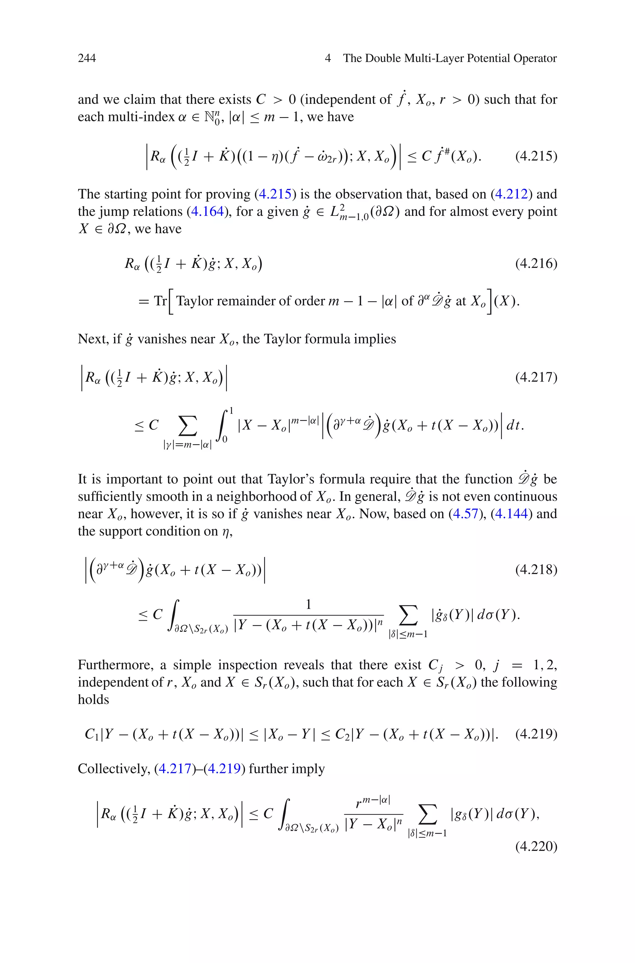244                                                                4 The Double Multi-Layer Potential Operator


and we claim that there exists C > 0 (independent of fP, Xo , r > 0) such that for
each multi-index ˛ 2 Nn , j˛j Ä m 1, we have
                       0
             ˇ                                                            Áˇ
             ˇ                                                             ˇ
                         P
             ˇR˛ . 1 I C K/ .1
                   2
                                                 Á/.fP       !2r / I X; Xo ˇ Ä C fP# .Xo /:
                                                             P                                            (4.215)

The starting point for proving (4.215) is the observation that, based on (4.212) and
the jump relations (4.164), for a given g 2 L2 1;0 .@˝/ and for almost every point
                                        P      m
X 2 @˝, we have

                    P P
         R˛ . 1 I C K/gI X; Xo                                                                            (4.216)
              2
                 h                                                                              i
           D Tr Taylor remainder of order m                             1              PP
                                                                             j˛j of @˛ D g at Xo .X /:

         P
Next, if g vanishes near Xo , the Taylor formula implies
ˇ                      ˇ
ˇ           P P        ˇ
ˇR˛ . 1 I C K/gI X; Xo ˇ
      2
                                                                                                          (4.217)

                     X       Z      1                         ˇ             Á                         ˇ
                                                           j˛j ˇ      C˛   P P                        ˇ
            ÄC                          jX       X o jm       ˇ @          D g.Xo C t.X          Xo //ˇ dt:
                               0
                 j jDm j˛j


                                                                               PP
It is important to point out that Taylor’s formula require that the function D g be
                                                           PP
sufﬁciently smooth in a neighborhood of Xo . In general, D g is not even continuous
                               P
near Xo , however, it is so if g vanishes near Xo . Now, based on (4.57), (4.144) and
the support condition on Á,
ˇ           Á                                ˇ
ˇ     C˛   P P                               ˇ
ˇ @        D g.Xo C t.X                 Xo //ˇ                                                            (4.218)
                 Z                                                               X
                                                   1
            ÄC                                                                            jgı .Y /j d .Y /:
                                                                                           P
                     @˝nS2r .Xo /   jY       .Xo C t.X                Xo //jn
                                                                                jıjÄm 1


Furthermore, a simple inspection reveals that there exist Cj > 0, j D 1; 2,
independent of r, Xo and X 2 Sr .Xo /, such that for each X 2 Sr .Xo / the following
holds

 C1 jY     .Xo C t.X         Xo //j Ä jXo                 Y j Ä C2 jY        .Xo C t.X          Xo //j:   (4.219)

Collectively, (4.217)–(4.219) further imply
   ˇ                      ˇ     Z                                                    X
   ˇ           P P        ˇ                                             r m j˛j
   ˇR˛ . 1 I C K/gI X; Xo ˇ Ä C                                                              jgı .Y /j d .Y /;
         2
                                                    @˝nS2r .Xo /      jY Xo jn
                                                                                   jıjÄm 1
                                                                                                          (4.220)
 