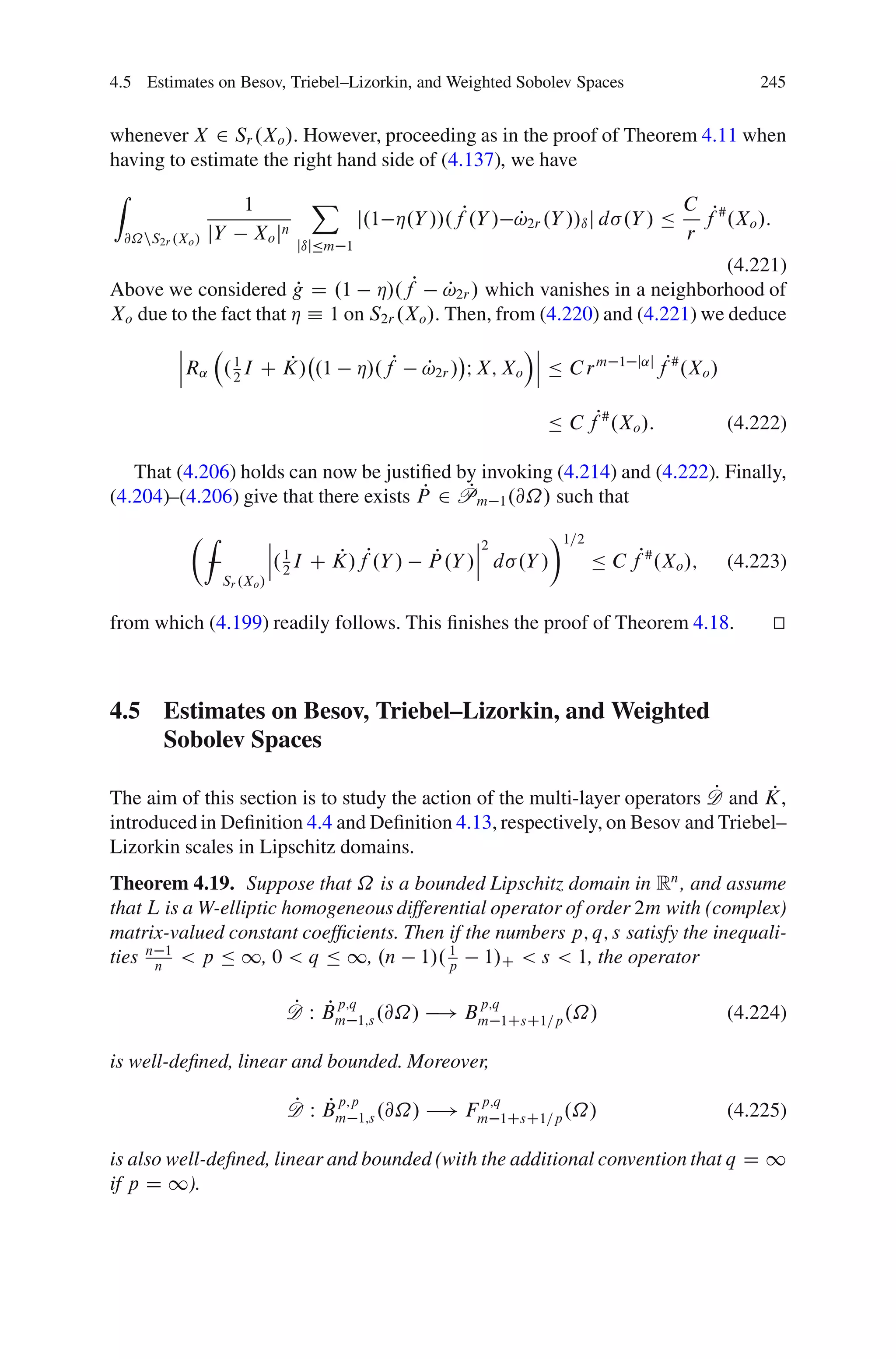 4.5 Estimates on Besov, Triebel–Lizorkin, and Weighted Sobolev Spaces                             245


whenever X 2 Sr .Xo /. However, proceeding as in the proof of Theorem 4.11 when
having to estimate the right hand side of (4.137), we have
Z                                X
                   1                                                            C
                                         j.1 Á.Y //.fP.Y / !2r .Y //ı j d .Y / Ä fP# .Xo /:
                                                           P
 @˝nS2r .Xo /   jY Xo jn                                                        r
                               jıjÄm 1
                                                                              (4.221)
Above we considered g D .1 Á/.fP !2r / which vanishes in a neighborhood of
                        P                   P
Xo due to the fact that Á Á 1 on S2r .Xo /. Then, from (4.220) and (4.221) we deduce
         ˇ                                                    Áˇ
         ˇ                                                     ˇ
                     P
         ˇR˛ . 1 I C K/ .1
               2
                                         Á/.fP   !2r / I X; Xo ˇ Ä C r m
                                                 P                         1 j˛j
                                                                                   fP# .Xo /

                                                                Ä C fP# .Xo /:                 (4.222)

   That (4.206) holds can now be justiﬁed by invoking (4.214) and (4.222). Finally,
                                        P   P
(4.204)–(4.206) give that there exists P 2 Pm 1 .@˝/ such that
           ÂZ               ˇ                          ˇ2       Ã1=2
                            ˇ 1                        ˇ
                            ˇ. 2 I C K/fP.Y /
                                     P            P
                                                 P .Y /ˇ d .Y /      Ä C fP# .Xo /;            (4.223)
                 Sr .Xo /


from which (4.199) readily follows. This ﬁnishes the proof of Theorem 4.18.                         t
                                                                                                    u



4.5 Estimates on Besov, Triebel–Lizorkin, and Weighted
    Sobolev Spaces

                                                                            P     P
The aim of this section is to study the action of the multi-layer operators D and K,
introduced in Deﬁnition 4.4 and Deﬁnition 4.13, respectively, on Besov and Triebel–
Lizorkin scales in Lipschitz domains.
Theorem 4.19. Suppose that ˝ is a bounded Lipschitz domain in Rn , and assume
that L is a W-elliptic homogeneous differential operator of order 2m with (complex)
matrix-valued constant coefﬁcients. Then if the numbers p; q; s satisfy the inequali-
ties n n 1 < p Ä 1, 0 < q Ä 1, .n 1/. p 1/C < s < 1, the operator
                                          1



                              P P p;q            p;q
                              D W Bm 1;s .@˝/ ! Bm 1CsC1=p .˝/                                 (4.224)

is well-deﬁned, linear and bounded. Moreover,

                              P P p;p            p;q
                              D W Bm 1;s .@˝/ ! Fm 1CsC1=p .˝/                                 (4.225)

is also well-deﬁned, linear and bounded (with the additional convention that q D 1
if p D 1).
 