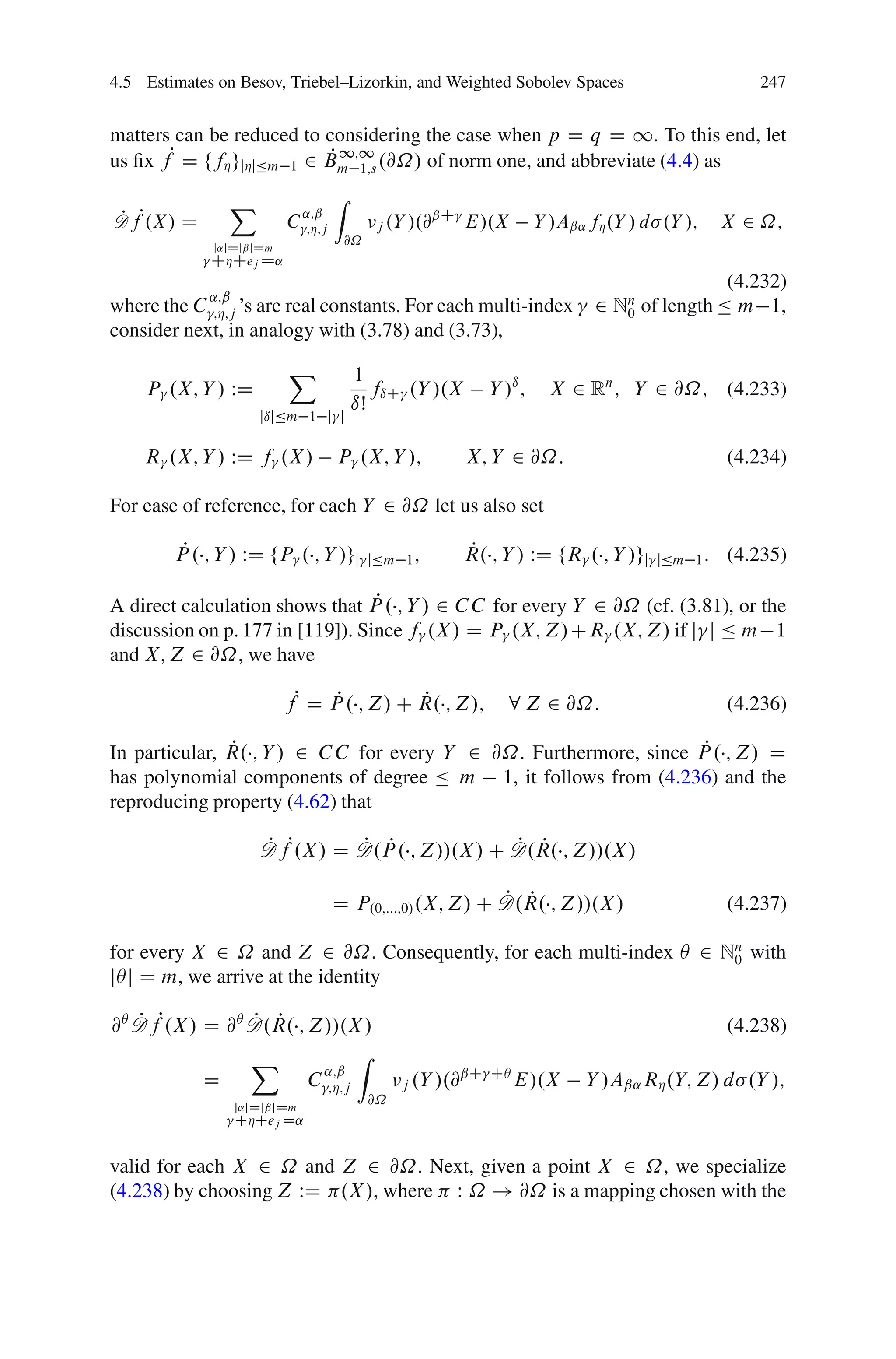 4.5 Estimates on Besov, Triebel–Lizorkin, and Weighted Sobolev Spaces                            247


matters can be reduced to considering the case when p D q D 1. To this end, let
us ﬁx fP D ffÁ gjÁjÄm 1 2 Bm 1;s .@˝/ of norm one, and abbreviate (4.4) as
                          P 1;1

                X                   Z
D fP.X/ D
P                            ˛;ˇ
                         C   ;Á;j          j .Y   /.@ˇC E/.X        Y /Aˇ˛ fÁ .Y / d .Y /;    X 2 ˝;
             j˛jDjˇjDm
                                     @˝
             CÁCej D˛
                                                                                            (4.232)
             ˛;ˇ
where the C ;Á;j ’s are real constants. For each multi-index                2 Nn of length Ä m 1,
                                                                               0
consider next, in analogy with (3.78) and (3.73),
                         X              1
    P .X; Y / WD                           fıC .Y /.X      Y /ı ;     X 2 Rn ; Y 2 @˝; (4.233)
                                        ıŠ
                      jıjÄm 1 j j

    R .X; Y / WD f .X /             P .X; Y /;          X; Y 2 @˝:                            (4.234)

For ease of reference, for each Y 2 @˝ let us also set

         P
        P . ; Y / WD fP . ; Y /gj         jÄm 1 ;
                                                        P
                                                        R. ; Y / WD fR . ; Y /gj    jÄm 1 :   (4.235)

                                  P
A direct calculation shows that P . ; Y / 2 C C for every Y 2 @˝ (cf. (3.81), or the
discussion on p. 177 in [119]). Since f .X / D P .X; Z/CR .X; Z/ if j j Ä m 1
and X; Z 2 @˝, we have

                         fP D P . ; Z/ C R. ; Z/;
                               P         P                    8 Z 2 @˝:                       (4.236)

               P                                                    P
In particular, R. ; Y / 2 C C for every Y 2 @˝. Furthermore, since P . ; Z/ D
has polynomial components of degree Ä m 1, it follows from (4.236) and the
reproducing property (4.62) that

                      D fP.X / D D.P . ; Z//.X / C D.R. ; Z//.X /
                      P          P P               P P

                                                          P P
                                    D P.0;:::;0/ .X; Z/ C D.R. ; Z//.X /                      (4.237)

for every X 2 ˝ and Z 2 @˝. Consequently, for each multi-index Â 2 Nn with
                                                                    0
jÂj D m, we arrive at the identity

@Â D fP.X / D @Â D.R. ; Z//.X /
   P             P P                                                                          (4.238)
                 X             Z
                         ˛;ˇ                           ˇC CÂ
            D           C ;Á;j                 j .Y /.@      E/.X         Y /Aˇ˛ RÁ .Y; Z/ d .Y /;
                   j˛jDjˇjDm
                                          @˝
                   CÁCej D˛


valid for each X 2 ˝ and Z 2 @˝. Next, given a point X 2 ˝, we specialize
(4.238) by choosing Z WD .X /, where W ˝ ! @˝ is a mapping chosen with the
 