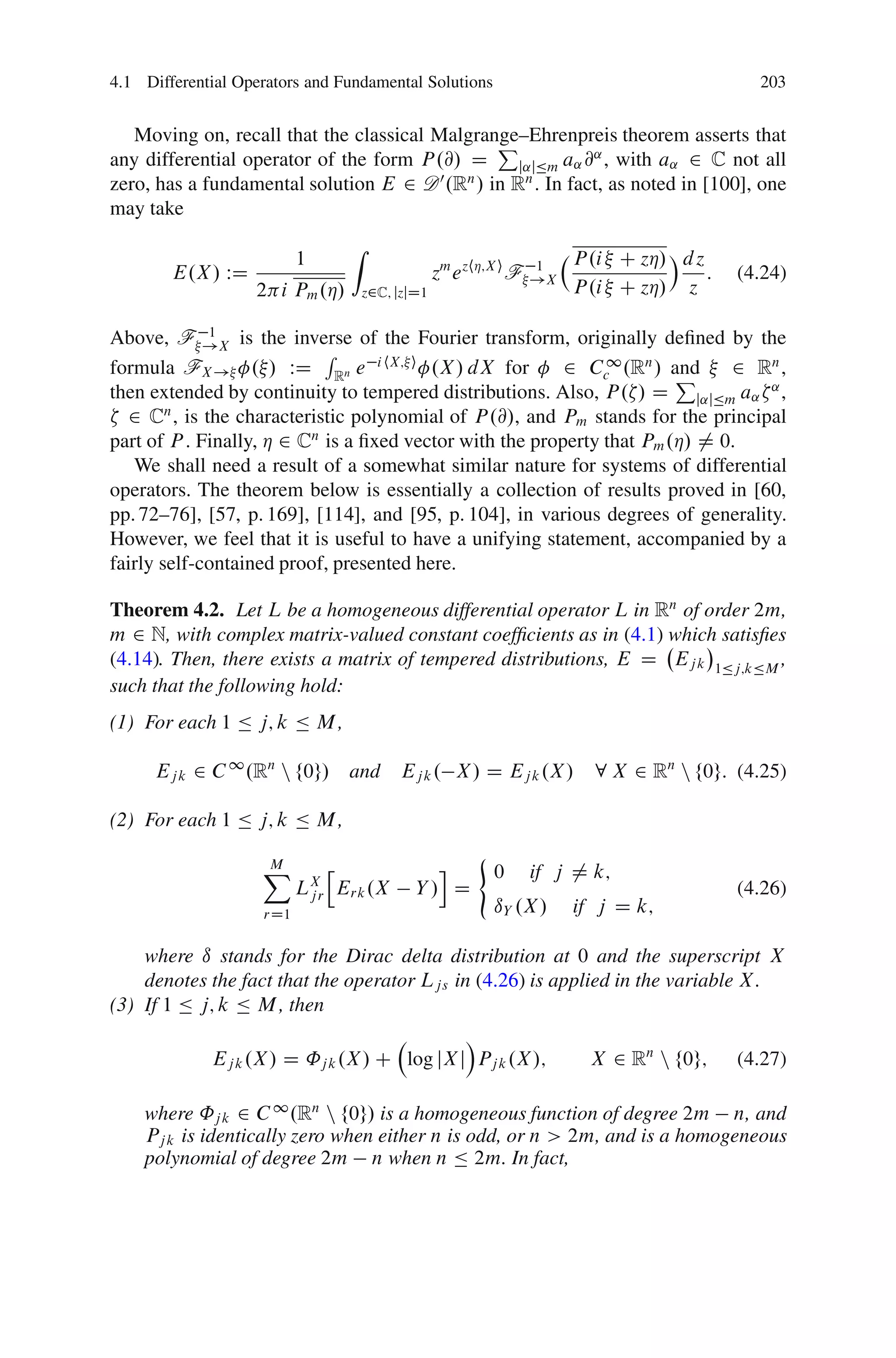 4.1 Differential Operators and Fundamental Solutions                                               203


   Moving on, recall that the classical Malgrange–Ehrenpreis theorem asserts that
                                               P
any differential operator of the form P .@/ D    j˛jÄm a˛ @ , with a˛ 2 C not all
                                                           ˛
                                         0
zero, has a fundamental solution E 2 D .R / in R . In fact, as noted in [100], one
                                            n     n

may take
                                     Z
                          1                                                 P .i C zÁ/ Á d z
        E.X / WD                                      zm e zhÁ;X i F   1
                                                                       !X                    :   (4.24)
                   2 i Pm .Á/            z2C; jzjD1                         P .i C zÁ/ z

Above, F !X is the inverse of the Fourier transform, originally deﬁned by the
             1
                            R
formula FX ! . / WD Rn e i hX; i .X / dX for              2 Cc1 .Rn / and
                                                                        P      2 Rn ,
then extended by continuity to tempered distributions. Also, P . / D j˛jÄm a˛ ˛ ,
  2 Cn , is the characteristic polynomial of P .@/, and Pm stands for the principal
part of P . Finally, Á 2 Cn is a ﬁxed vector with the property that Pm .Á/ 6D 0.
   We shall need a result of a somewhat similar nature for systems of differential
operators. The theorem below is essentially a collection of results proved in [60,
pp. 72–76], [57, p. 169], [114], and [95, p. 104], in various degrees of generality.
However, we feel that it is useful to have a unifying statement, accompanied by a
fairly self-contained proof, presented here.

Theorem 4.2. Let L be a homogeneous differential operator L in Rn of order 2m,
m 2 N, with complex matrix-valued constant coefﬁcients as in (4.1) which satisﬁes
(4.14). Then, there exists a matrix of tempered distributions, E D Ej k 1Äj;kÄM ,
such that the following hold:
(1) For each 1 Ä j; k Ä M ,

      Ej k 2 C 1 .Rn n f0g/ and Ej k . X / D Ej k .X /                        8 X 2 Rn n f0g: (4.25)

(2) For each 1 Ä j; k Ä M ,
                                                            (
                    X
                    M           h                      i        0      if j ¤ k;
                          LX
                           jr       Erk .X       Y/ D                                            (4.26)
                    rD1                                         ıY .X /     if j D k;

    where ı stands for the Dirac delta distribution at 0 and the superscript X
    denotes the fact that the operator Ljs in (4.26) is applied in the variable X .
(3) If 1 Ä j; k Ä M , then
                                             Á
             Ej k .X / D ˚j k .X / C log jX j Pj k .X /;                      X 2 Rn n f0g;      (4.27)

    where ˚j k 2 C 1 .Rn n f0g/ is a homogeneous function of degree 2m n, and
    Pj k is identically zero when either n is odd, or n > 2m, and is a homogeneous
    polynomial of degree 2m n when n Ä 2m. In fact,
 