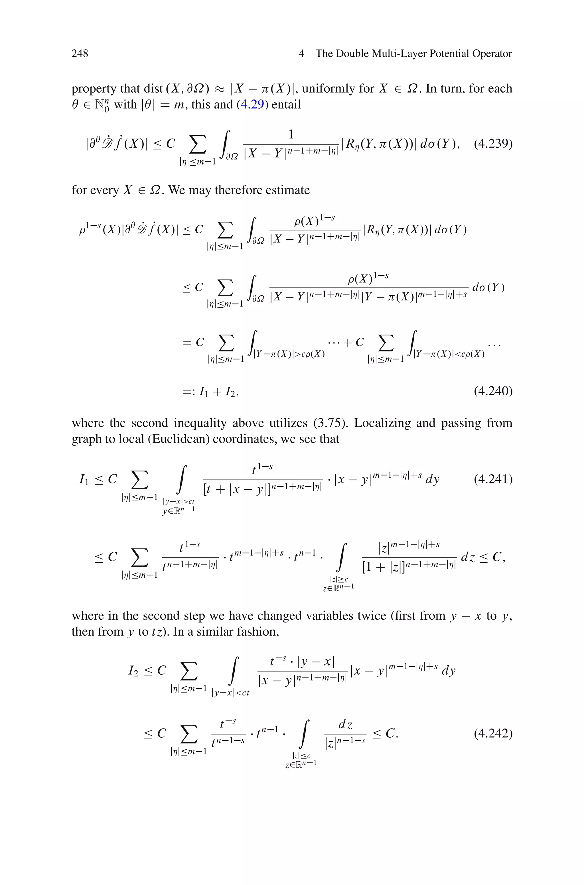 248                                                                    4 The Double Multi-Layer Potential Operator


property that dist .X; @˝/   jX     .X /j, uniformly for X 2 ˝. In turn, for each
Â 2 Nn with jÂj D m, this and (4.29) entail
      0

                              X Z                            1
  j@Â D fP.X /j Ä C
      P
                                                                        1Cm jÁj
                                                                                      jRÁ .Y; .X //j d .Y /;                      (4.239)
                                          @˝   jX         Y jn
                          jÁjÄm 1


for every X 2 ˝. We may therefore estimate

                                      X         Z
                                                                        .X/1 s
  1 s
        .X/j@Â D fP.X/j Ä C
               P                                                                                 jRÁ .Y; .X//j d .Y /
                                                @˝        jX           Y jn 1Cm            jÁj
                                    jÁjÄm 1


                                      X         Z
                                                                                            .X/1        s
                          ÄC                                                                                                      d .Y /
                                                @˝        jX           Y jn 1Cm jÁj jY                      .X/jm     1 jÁjCs
                                    jÁjÄm 1


                                      X         Z                                                     X        Z
                          DC                                                            CC                                            :::
                                                    jY        .X /j>c .X /                                     jY      .X /j<c .X /
                                    jÁjÄm 1                                                          jÁjÄm 1


                          DW I1 C I2 ;                                                                                            (4.240)

where the second inequality above utilizes (3.75). Localizing and passing from
graph to local (Euclidean) coordinates, we see that

             X            Z
                                            t1 s                                                        1 jÁjCs
 I1 Ä C                                                           1Cm jÁj
                                                                                    jx           yjm                dy            (4.241)
                                    Œt C jx yjn
           jÁjÄm 1   jy xj>ct
                     y2Rn   1




             X                                                                      Z                              jÁjCs
                          t1    s
                                                1 jÁjCs                                             jzjm 1
      ÄC                  1Cm jÁj
                                          tm                          tn      1
                                                                                                                   1Cm jÁj
                                                                                                                                d z Ä C;
                     tn                                                                          Œ1 C jzjn
           jÁjÄm 1                                                                 jzj c
                                                                                  z2Rn     1



where in the second step we have changed variables twice (ﬁrst from y                                                             x to y,
then from y to tz). In a similar fashion,
                          X               Z
                                                          t       s
                                                                    jy xj                                    1 jÁjCs
            I2 Ä C                                                            jx                      yjm                  dy
                                                     jx           yjn 1Cm jÁj
                      jÁjÄm 1 jy xj<ct


                          X                s                           Z
                                      t                                              dz
               ÄC                                   tn        1
                                                                                                     Ä C:                         (4.242)
                                     tn   1 s                                     jzjn 1         s
                      jÁjÄm 1                                         jzjÄc
                                                                  z2Rn        1
 