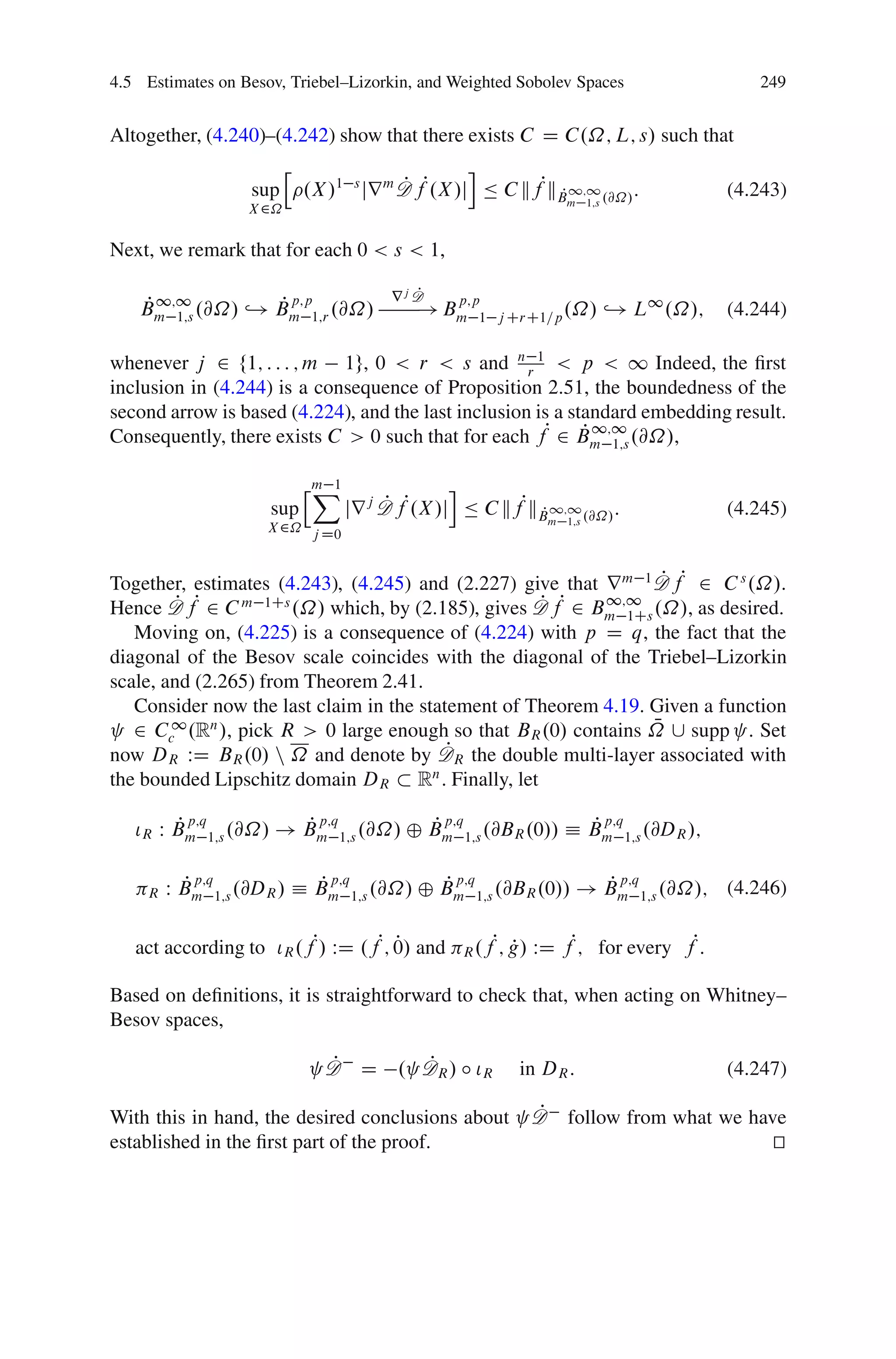 4.5 Estimates on Besov, Triebel–Lizorkin, and Weighted Sobolev Spaces                                    249


Altogether, (4.240)–(4.242) show that there exists C D C.˝; L; s/ such that
                            h                         i
                      sup       .X /1 s jr m D fP.X /j Ä C kfPkB 1;1 .@˝/ :
                                             P                 P                                      (4.243)
                                                                           m 1;s
                     X 2˝

Next, we remark that for each 0 < s < 1,

                                                 P
                                              rj D
   P 1;1          P p;p
   Bm 1;s .@˝/ ,! Bm 1;r .@˝/
                                                       p;p
                                                    ! Bm                           ,! L1 .˝/;
                                                          1 j CrC1=p .˝/                              (4.244)

whenever j 2 f1; : : : ; m 1g, 0 < r < s and n r 1 < p < 1 Indeed, the ﬁrst
inclusion in (4.244) is a consequence of Proposition 2.51, the boundedness of the
second arrow is based (4.224), and the last inclusion is a standard embedding result.
Consequently, there exists C > 0 such that for each fP 2 Bm 1;s .@˝/,
                                                             P 1;1

                                hm 1
                                 X                   i
                        sup            jr j D fP.X /j Ä C kfPkB 1;1 .@˝/ :
                                            P                 P                                       (4.245)
                                                                         m 1;s
                        X 2˝ j D0



Together, estimates (4.243), (4.245) and (2.227) give that r m 1 D fP 2 C s .˝/.
                                                                     P
Hence D P fP 2 C m 1Cs .˝/ which, by (2.185), gives D fP 2 B 1;1 .˝/, as desired.
                                                      P
                                                              m 1Cs
   Moving on, (4.225) is a consequence of (4.224) with p D q, the fact that the
diagonal of the Besov scale coincides with the diagonal of the Triebel–Lizorkin
scale, and (2.265) from Theorem 2.41.
   Consider now the last claim in the statement of Theorem 4.19. Given a function
                                                                    N
   2 Cc1 .Rn /, pick R > 0 large enough so that BR .0/ contains ˝ [ supp . Set
now DR WD BR .0/ n ˝ and denote by D      P R the double multi-layer associated with
the bounded Lipschitz domain DR Rn . Finally, let

        P p;q         P p;q         P p;q              P p;q
   ÃR W Bm 1;s .@˝/ ! Bm 1;s .@˝/ ˚ Bm 1;s .@BR .0// Á Bm 1;s .@DR /;

           P
           p;q
         W Bm                   P
                              Á Bm
                                   p;q                Pp;q
                                                    ˚ Bm                       P
                                                                             ! Bm
                                                                                    p;q
                                                                                                      (4.246)
     R           1;s .@DR /              1;s .@˝/            1;s .@BR .0//                1;s .@˝/;


   act according to ÃR .fP/ WD .fP; 0/ and
                                    P                   R .f
                                                               P; g/ WD fP; for every fP:
                                                                  P

Based on deﬁnitions, it is straightforward to check that, when acting on Whitney–
Besov spaces,

                                  P
                                  D D            P
                                               . DR / ı ÃR        in DR :                             (4.247)

With this in hand, the desired conclusions about                    DP      follow from what we have
established in the ﬁrst part of the proof.                                                        t
                                                                                                  u
 