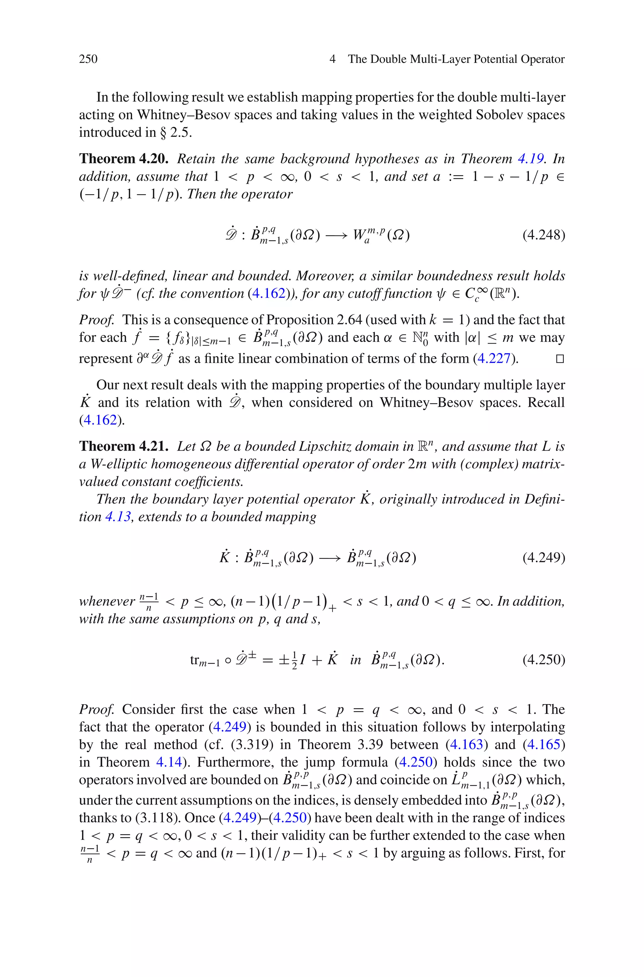 250                                         4 The Double Multi-Layer Potential Operator


   In the following result we establish mapping properties for the double multi-layer
acting on Whitney–Besov spaces and taking values in the weighted Sobolev spaces
introduced in  2.5.
Theorem 4.20. Retain the same background hypotheses as in Theorem 4.19. In
addition, assume that 1 < p < 1, 0 < s < 1, and set a WD 1 s 1=p 2
. 1=p; 1 1=p/. Then the operator

                             P P p;q
                             D W Bm 1;s .@˝/ ! Wam;p .˝/                       (4.248)

is well-deﬁned, linear and bounded. Moreover, a similar boundedness result holds
       P
for D (cf. the convention (4.162)), for any cutoff function 2 Cc1 .Rn /.
Proof. This is a consequence of Proposition 2.64 (used with k D 1) and the fact that
for each fP D ffı gjıjÄm 1 2 Bm 1;s .@˝/ and each ˛ 2 Nn with j˛j Ä m we may
                                 P p;q
                                                             0
represent @˛ D fP as a ﬁnite linear combination of terms of the form (4.227).
             P                                                                    t
                                                                                  u
   Our next result deals with the mapping properties of the boundary multiple layer
 P                         P
K and its relation with D, when considered on Whitney–Besov spaces. Recall
(4.162).
Theorem 4.21. Let ˝ be a bounded Lipschitz domain in Rn , and assume that L is
a W-elliptic homogeneous differential operator of order 2m with (complex) matrix-
valued constant coefﬁcients.
                                                P
   Then the boundary layer potential operator K, originally introduced in Deﬁni-
tion 4.13, extends to a bounded mapping

                         P P p;q           P p;q
                         K W Bm 1;s .@˝/ ! Bm 1;s .@˝/                         (4.249)

whenever n n 1 < p Ä 1, .n 1/ 1=p 1         C
                                                < s < 1, and 0 < q Ä 1. In addition,
with the same assumptions on p, q and s,

                   trm   1
                               P              P   P p;q
                             ı D ˙ D ˙ 1 I C K in Bm 1;s .@˝/:                 (4.250)
                                       2



Proof. Consider ﬁrst the case when 1 < p D q < 1, and 0 < s < 1. The
fact that the operator (4.249) is bounded in this situation follows by interpolating
by the real method (cf. (3.319) in Theorem 3.39 between (4.163) and (4.165)
in Theorem 4.14). Furthermore, the jump formula (4.250) holds since the two
                                    P p;p                        Pp
operators involved are bounded on Bm 1;s .@˝/ and coincide on Lm 1;1 .@˝/ which,
                                                                        P p;p
under the current assumptions on the indices, is densely embedded into Bm 1;s .@˝/,
thanks to (3.118). Once (4.249)–(4.250) have been dealt with in the range of indices
1 < p D q < 1, 0 < s < 1, their validity can be further extended to the case when
n 1
  n
     < p D q < 1 and .n 1/.1=p 1/C < s < 1 by arguing as follows. First, for
 