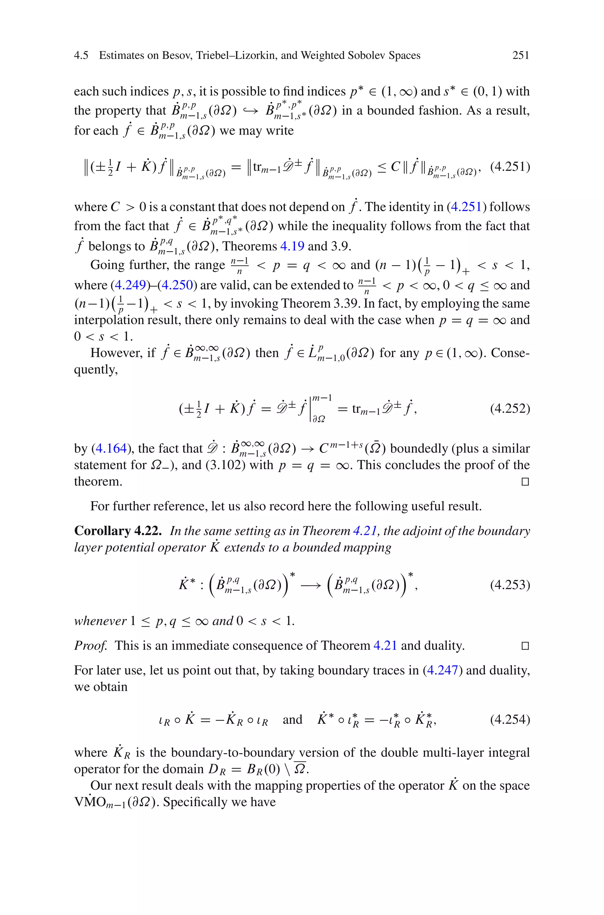 4.5 Estimates on Besov, Triebel–Lizorkin, and Weighted Sobolev Spaces                          251


each such indices p; s, it is possible to ﬁnd indices p 2 .1; 1/ and s 2 .0; 1/ with
                     P p;p             P p ;p
the property that Bm 1;s .@˝/ ,! Bm 1;s .@˝/ in a bounded fashion. As a result,
for each fP 2 Bm 1;s .@˝/ we may write
               P p;p

   .˙ 1 I C K/fP
            P       P p;p         D trm 1 D ˙ fP
                                          P
                                                   P p;p         Ä C kfPkB p;p
                                                                         P                ; (4.251)
      2             Bm 1;s .@˝/                    Bm 1;s .@˝/               m 1;s .@˝/



where C > 0 is a constant that does not depend on fP. The identity in (4.251) follows
from the fact that fP 2 Bm 1;s .@˝/ while the inequality follows from the fact that
                          P p ;q
fP belongs to Bm 1;s .@˝/, Theorems 4.19 and 3.9.
               P p;q
   Going further, the range n n 1 < p D q < 1 and .n 1/ p 1 C < s < 1,
                                                                 1

where (4.249)–(4.250) are valid, can be extended to n n 1 < p < 1, 0 < q Ä 1 and
         1
.n 1/ p 1 C < s < 1, by invoking Theorem 3.39. In fact, by employing the same
interpolation result, there only remains to deal with the case when p D q D 1 and
0 < s < 1.
   However, if fP 2 Bm 1;s .@˝/ then fP 2 Lm 1;0 .@˝/ for any p 2 .1; 1/. Conse-
                       P 1;1                 Pp
quently,
                                          ˇm
                                          ˇ         1
                    .˙ 1 I C K/fP D D ˙ fPˇ
                       2
                             P      P                   D trm 1 D ˙ fP;
                                                                P                           (4.252)
                                               @˝

                          P P 1;1                    N
by (4.164), the fact that D W Bm 1;s .@˝/ ! C m 1Cs .˝/ boundedly (plus a similar
statement for ˝ ), and (3.102) with p D q D 1. This concludes the proof of the
theorem.                                                                       t
                                                                               u
   For further reference, let us also record here the following useful result.
Corollary 4.22. In the same setting as in Theorem 4.21, the adjoint of the boundary
                          P
layer potential operator K extends to a bounded mapping
                                          Á                          Á
                     P  P p;q
                    K W Bm 1;s .@˝/             P p;q
                                              ! Bm 1;s .@˝/              ;                  (4.253)

whenever 1 Ä p; q Ä 1 and 0 < s < 1.
Proof. This is an immediate consequence of Theorem 4.21 and duality.                             t
                                                                                                 u
For later use, let us point out that, by taking boundary traces in (4.247) and duality,
we obtain

                      P   P
                ÃR ı K D K R ı ÃR             P
                                          and K ı ÃR D                   P
                                                                   ÃR ı K R ;               (4.254)

        P
where KR is the boundary-to-boundary version of the double multi-layer integral
operator for the domain DR D BR .0/ n ˝.
                                                                      P
   Our next result deals with the mapping properties of the operator K on the space
  P
VMOm 1 .@˝/. Speciﬁcally we have
 