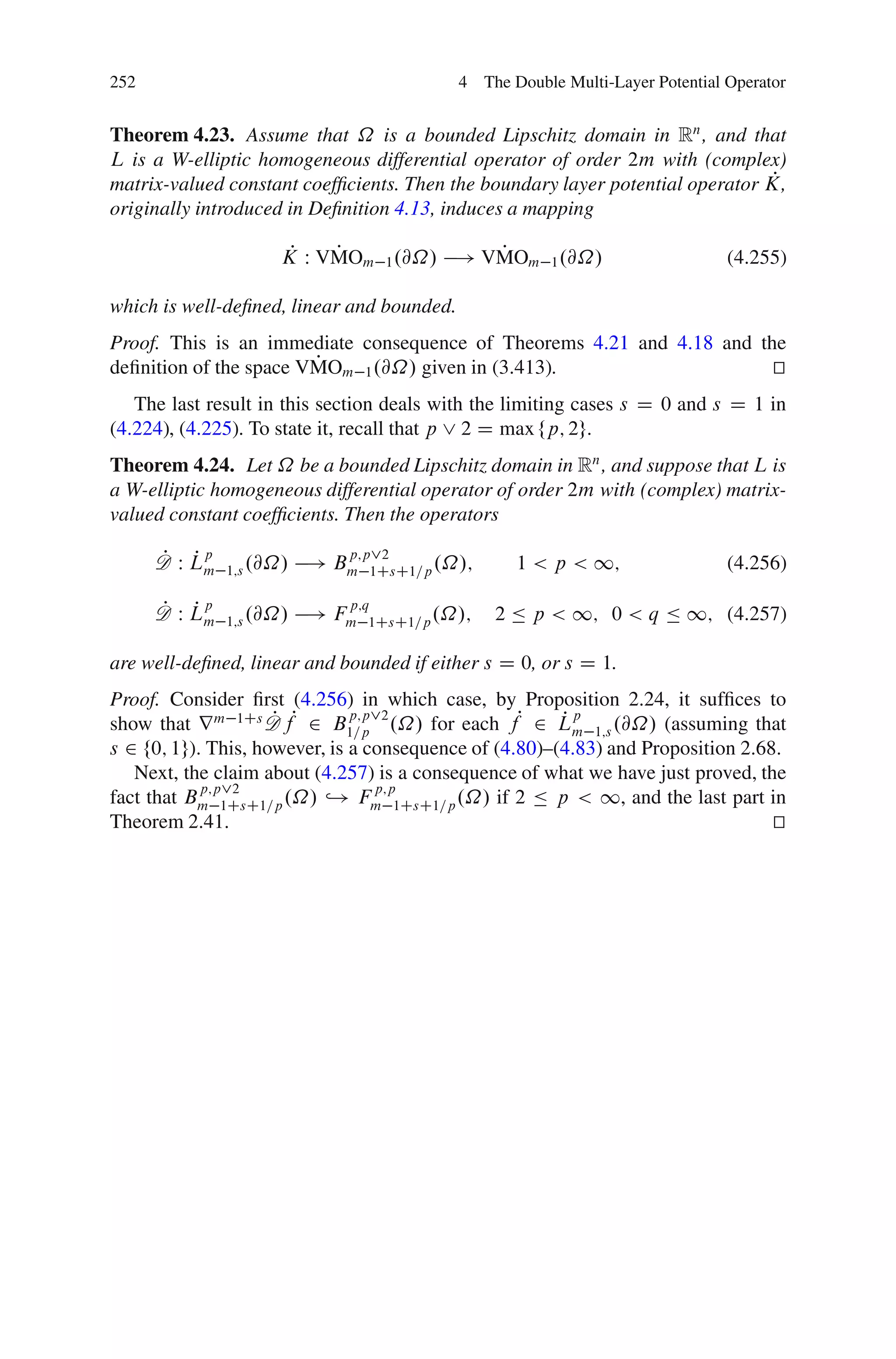 252                                         4 The Double Multi-Layer Potential Operator


Theorem 4.23. Assume that ˝ is a bounded Lipschitz domain in Rn , and that
L is a W-elliptic homogeneous differential operator of order 2m with (complex)
                                                                               P
matrix-valued constant coefﬁcients. Then the boundary layer potential operator K,
originally introduced in Deﬁnition 4.13, induces a mapping

                       P   P             P
                      K W VMOm 1 .@˝/ ! VMOm 1 .@˝/                            (4.255)

which is well-deﬁned, linear and bounded.
Proof. This is an immediate consequence of Theorems 4.21 and 4.18 and the
                        P
deﬁnition of the space VMOm 1 .@˝/ given in (3.413).                    t
                                                                        u
   The last result in this section deals with the limiting cases s D 0 and s D 1 in
(4.224), (4.225). To state it, recall that p _ 2 D max fp; 2g.
Theorem 4.24. Let ˝ be a bounded Lipschitz domain in Rn , and suppose that L is
a W-elliptic homogeneous differential operator of order 2m with (complex) matrix-
valued constant coefﬁcients. Then the operators

      P Pp
      D W Lm
                             p;p_2
                          ! Bm                     1 < p < 1;
               1;s .@˝/         1CsC1=p .˝/;                                   (4.256)

      P Pp
      D W Lm
                             p;q
                          ! Fm                  2 Ä p < 1; 0 < q Ä 1; (4.257)
               1;s .@˝/         1CsC1=p .˝/;

are well-deﬁned, linear and bounded if either s D 0, or s D 1.
Proof. Consider ﬁrst (4.256) in which case, by Proposition 2.24, it sufﬁces to
show that r m 1Cs D fP 2 B1=p .˝/ for each fP 2 Lm 1;s .@˝/ (assuming that
                     P                                  Pp
                               p;p_2

s 2 f0; 1g). This, however, is a consequence of (4.80)–(4.83) and Proposition 2.68.
   Next, the claim about (4.257) is a consequence of what we have just proved, the
            p;p_2                 p;p
fact that Bm 1CsC1=p .˝/ ,! Fm 1CsC1=p .˝/ if 2 Ä p < 1, and the last part in
Theorem 2.41.                                                                     t
                                                                                  u
 