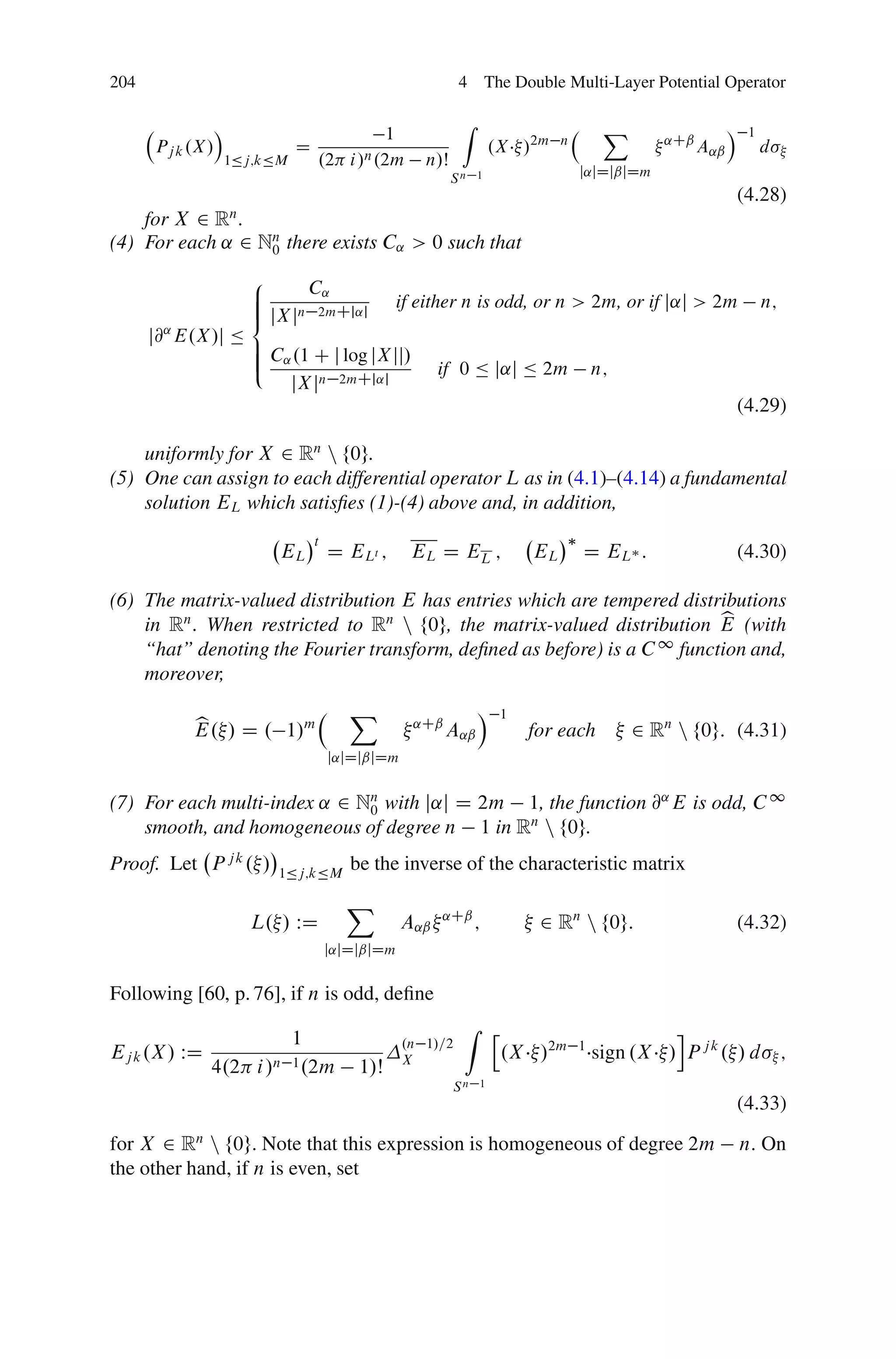 204                                                          4 The Double Multi-Layer Potential Operator

                 Á                                           Z                          X                  Á
                                            1                                                                   1
      Pj k .X/                 D                                     .X /2m    n               ˛Cˇ
                                                                                                     A˛ˇ            d
                     1Äj;kÄM       .2 i/n .2m         n/Š
                                                            Sn 1                   j˛jDjˇjDm
                                                                                                               (4.28)
    for X 2 Rn .
(4) For each ˛ 2 Nn there exists C˛ > 0 such that
                  0

                       8     C˛
                       ˆ
                       ˆ                         if either n is odd, or n > 2m, or if j˛j > 2m                      n;
                       ˆ jXjn 2mCj˛j
                       <
      j@ E.X/j Ä
       ˛
                       ˆ C .1 C j log jXjj/
                       ˆ ˛
                       ˆ
                       :                                 if 0 Ä j˛j Ä 2m               n;
                           jXjn 2mCj˛j
                                                                                                               (4.29)

    uniformly for X 2 Rn n f0g.
(5) One can assign to each differential operator L as in (4.1)–(4.14) a fundamental
    solution EL which satisﬁes (1)-(4) above and, in addition,
                                   t
                           EL          D ELt ;      EL D EL ;             EL       D EL :                      (4.30)

(6) The matrix-valued distribution E has entries which are tempered distributions
                                                                         b
    in Rn . When restricted to Rn n f0g, the matrix-valued distribution E (with
                                                                  1
    “hat” denoting the Fourier transform, deﬁned as before) is a C function and,
    moreover,
                                          X                      Á    1
           b
           E. / D . 1/m                             ˛Cˇ
                                                          A˛ˇ             for each          2 Rn n f0g: (4.31)
                                       j˛jDjˇjDm


(7) For each multi-index ˛ 2 Nn with j˛j D 2m 1, the function @˛ E is odd, C 1
                              0
    smooth, and homogeneous of degree n 1 in Rn n f0g.
Proof. Let P j k . /       1Äj;kÄM
                                          be the inverse of the characteristic matrix
                                         X
                       L. / WD                     A˛ˇ   ˛Cˇ
                                                                 ;         2 Rn n f0g:                         (4.32)
                                       j˛jDjˇjDm


Following [60, p. 76], if n is odd, deﬁne
                                                             Z h                                i
                         1                         .n 1/=2
Ej k .X / WD           n 1 .2m                     X                  .X /2m       1
                                                                                       sign .X / P j k . / d ;
               4.2 i /                     1/Š
                                                            Sn   1
                                                                                                               (4.33)
for X 2 Rn n f0g. Note that this expression is homogeneous of degree 2m                                        n. On
the other hand, if n is even, set
 