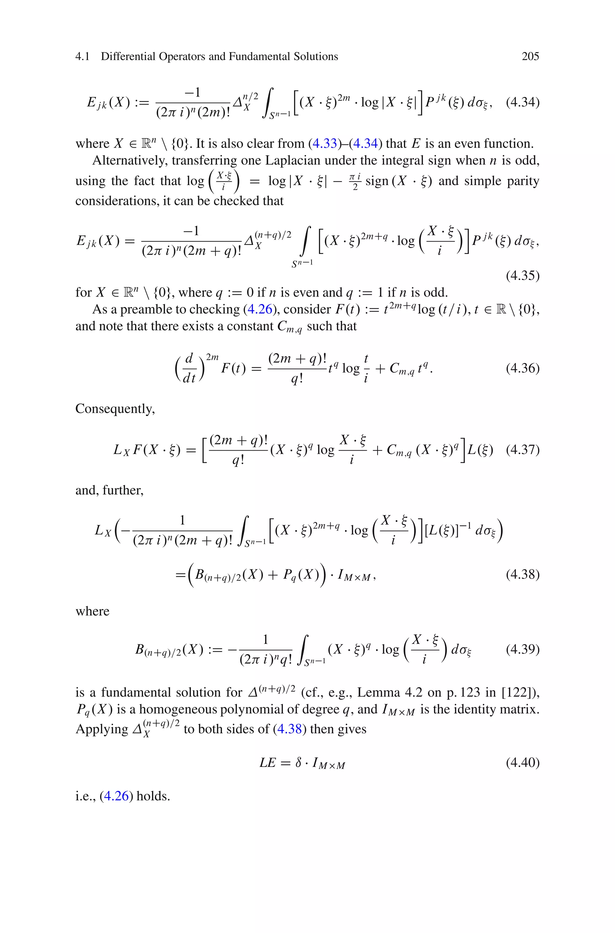 4.1 Differential Operators and Fundamental Solutions                                                                      205

                                          Z            h                                    i
                        1         n=2
  Ej k .X / WD                    X                        .X        /2m log jX            j P jk. / d             ; (4.34)
                 .2 i /n .2m/Š                Sn   1



where X 2 Rn n f0g. It is also clear from (4.33)–(4.34) that E is an even function.
   Alternatively, transferring one Laplacian under the integral sign when n is odd,
                             Á
using the fact that log Xi      D log jX j         i
                                                  2 sign .X     / and simple parity
considerations, it can be checked that
                                         Z h
                      1          .nCq/=2                        X Ái j k
Ej k .X / D                                  .X /2mCq log               P . /d ;
            .2 i /n .2m C q/Š X                                   i
                                                       Sn    1
                                                                                (4.35)
for X 2 Rn n f0g, where q WD 0 if n is even and q WD 1 if n is odd.
   As a preamble to checking (4.26), consider F .t/ WD t 2mCq log .t= i /, t 2 R n f0g,
and note that there exists a constant Cm;q such that

                       d Á2m         .2m C q/Š q   t
                             F .t/ D          t log C Cm;q t q :                                                        (4.36)
                       dt               qŠ         i

Consequently,
                           h .2m C q/Š                                X                               i
        LX F .X       /D                      .X            /q log             C Cm;q .X            /q L. / (4.37)
                                 qŠ                                       i

and, further,
                                 Z            h                                            Ái                       Á
                     1                                                             X
   LX             n .2m C q/Š
                                                  .X        /2mCq log                           ŒL. /     1
                                                                                                               d
           .2 i /                    Sn   1                                            i
                                                                 Á
                      D B.nCq/=2 .X / C Pq .X /                       IM      M;                                        (4.38)

where
                                                       Z                                           Á
                                     1                                                     X
           B.nCq/=2 .X / WD                                          .X       /q log                   d                (4.39)
                                  .2 i /n qŠ                Sn   1                             i

is a fundamental solution for .nCq/=2 (cf., e.g., Lemma 4.2 on p. 123 in [122]),
Pq .X / is a homogeneous polynomial of degree q, and IM M is the identity matrix.
             .nCq/=2
Applying X           to both sides of (4.38) then gives

                                          LE D ı IM                   M                                                 (4.40)

i.e., (4.26) holds.
 