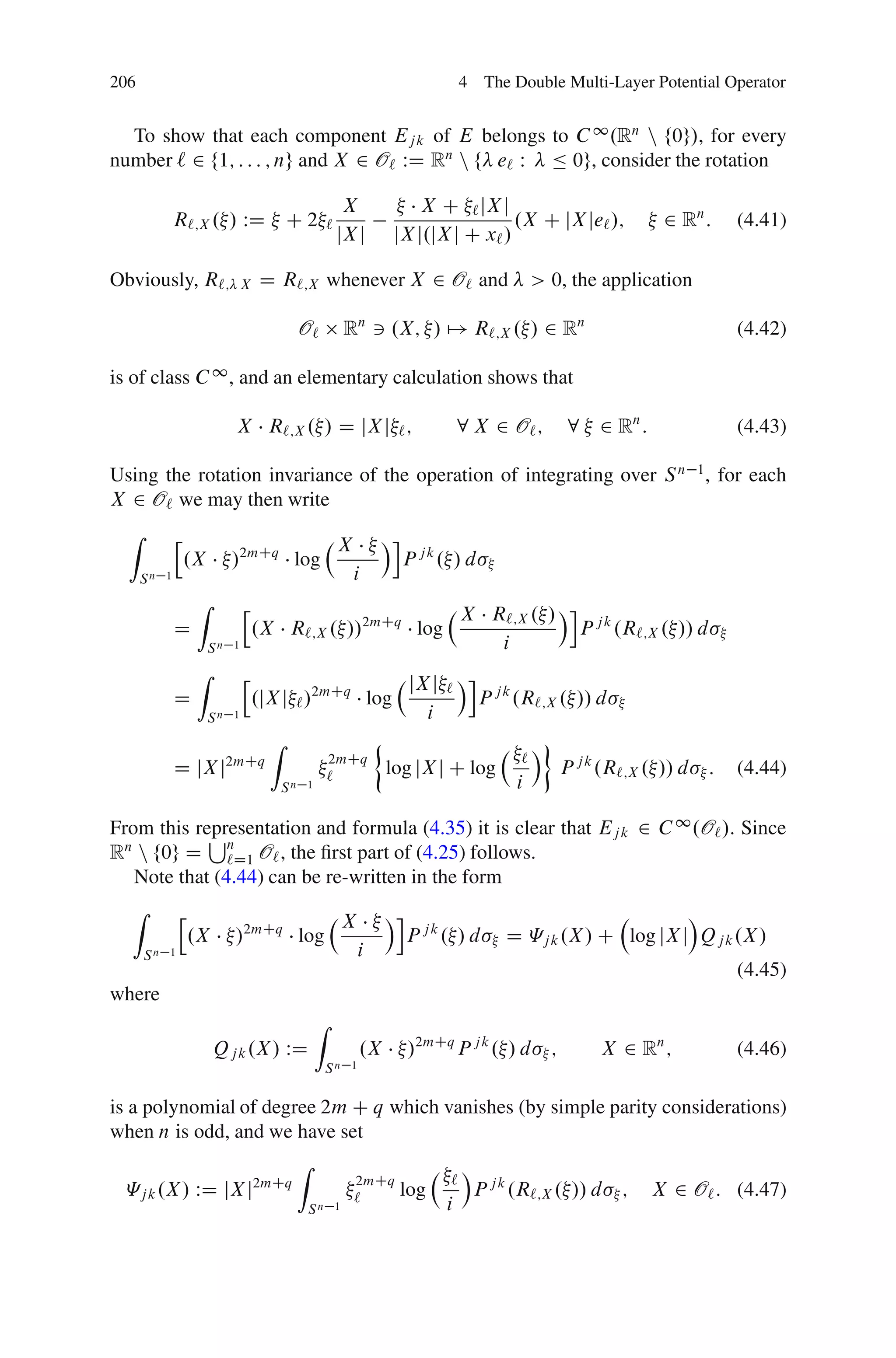 206                                                                              4 The Double Multi-Layer Potential Operator


  To show that each component Ej k of E belongs to C 1 .Rn n f0g/, for every
number ` 2 f1; : : : ; ng and X 2 O` WD Rn n f e` W Ä 0g, consider the rotation

                                                           X              X C ` jX j
               R`;X . / WD                 C2         `                                .X C jX je` /;               2 Rn :     (4.41)
                                                          jX j        jX j.jX j C x` /

Obviously, R`;                   X   D R`;X whenever X 2 O` and                              > 0, the application

                                             O`           Rn 3 .X; / 7! R`;X . / 2 Rn                                          (4.42)

is of class C 1 , and an elementary calculation shows that

                             X R`;X . / D jX j ` ;                              8 X 2 O` ;             8 2 Rn :                (4.43)

Using the rotation invariance of the operation of integrating over S n 1 , for each
X 2 O` we may then write
  Z            h                                                    Ái
                                                          X
                   .X        /2mCq log                                   P jk. / d
      Sn   1                                                  i
                    Z            h                                               X R`;X . / Ái j k
               D                     .X R`;X . //2mCq log                                     P .R`;X . // d
                        Sn   1                                                      i
                    Z            h                                        jX j ` Ái j k
               D                     .jX j ` /2mCq log                             P .R`;X . // d
                        Sn   1                                              i
                                       Z                                                      Á
                                                      2mCq                               `
               D jX j2mCq                             `              log jX j C log                   P j k .R`;X . // d   :   (4.44)
                                           Sn 1                                          i

From this representation and formula (4.35) it is clear that Ej k 2 C 1 .O` /. Since
            S
Rn n f0g D n O` , the ﬁrst part of (4.25) follows.
               `D1
   Note that (4.44) can be re-written in the form
  Z            h                                                     Ái                                      Á
                                                          X
                .X           /2mCq log                                    P jk. / d    D «j k .X / C log jX j Qj k .X /
      Sn   1                                                    i
                                                                                                                               (4.45)
where
                                                  Z
                        Qj k .X / WD                            .X        /2mCq P j k . / d       ;        X 2 Rn ;            (4.46)
                                                  Sn        1


is a polynomial of degree 2m C q which vanishes (by simple parity considerations)
when n is odd, and we have set
                        Z                  Á
                               2mCq      `
  «j k .X / WD jX j2mCq        `    log     P j k .R`;X . // d ; X 2 O` : (4.47)
                          Sn 1          i
 