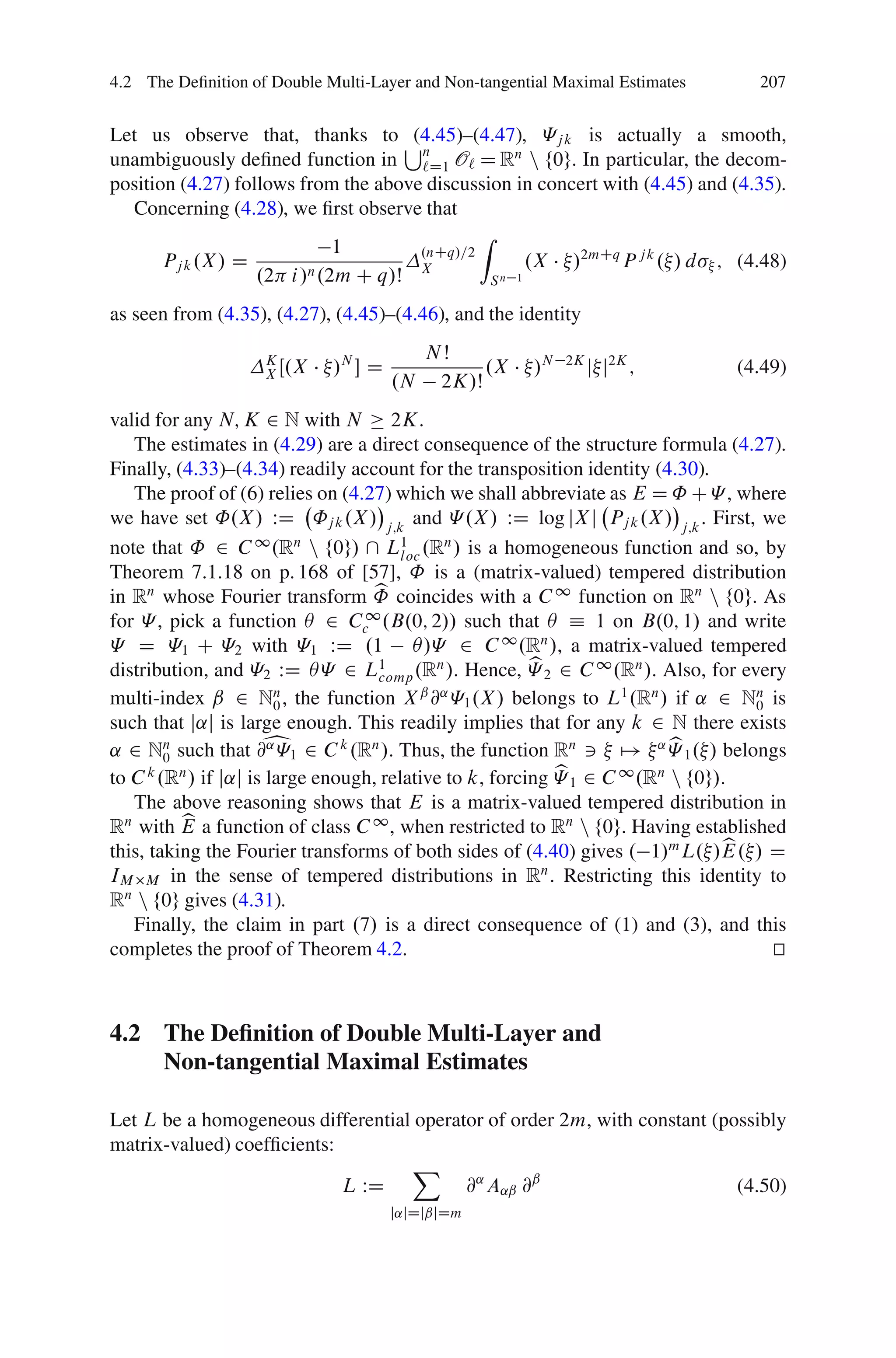 4.2 The Deﬁnition of Double Multi-Layer and Non-tangential Maximal Estimates     207


Let us observe that, thanks to S     (4.45)–(4.47), «j k is actually a smooth,
unambiguously deﬁned function in n O` D Rn n f0g. In particular, the decom-
                                      `D1
position (4.27) follows from the above discussion in concert with (4.45) and (4.35).
  Concerning (4.28), we ﬁrst observe that
                                              Z
                             1        .nCq/=2
       Pj k .X / D                                   .X /2mCq P j k . / d ; (4.48)
                   .2 i /n .2m C q/Š X          Sn 1

as seen from (4.35), (4.27), (4.45)–(4.46), and the identity
                                           NŠ
                    K
                    X Œ.X    /N  D              .X    /N   2K
                                                                 j j2K ;       (4.49)
                                      .N    2K/Š
valid for any N; K 2 N with N 2K.
   The estimates in (4.29) are a direct consequence of the structure formula (4.27).
Finally, (4.33)–(4.34) readily account for the transposition identity (4.30).
   The proof of (6) relies on (4.27) which we shall abbreviate as E D ˚ C « , where
we have set ˚.X / WD ˚j k .X / j;k and « .X / WD log jX j Pj k .X / j;k . First, we
note that ˚ 2 C 1 .Rn n f0g/  L1 .Rn / is a homogeneous function and so, by
                                     loc
Theorem 7.1.18 on p. 168 of [57], ˚ is a (matrix-valued) tempered distribution
                                  b
in Rn whose Fourier transform ˚ coincides with a C 1 function on Rn n f0g. As
for « , pick a function Â 2 Cc1 .B.0; 2// such that Â Á 1 on B.0; 1/ and write
« D «1 C «2 with «1 WD .1 Â/« 2 C 1 .Rn /, a matrix-valued tempered
                                                      b
distribution, and «2 WD Â« 2 L1 .Rn /. Hence, « 2 2 C 1 .Rn /. Also, for every
                                  comp
multi-index ˇ 2 N0 , the function X @ «1 .X / belongs to L1 .Rn / if ˛ 2 Nn is
                     n                  ˇ ˛
                                                                                0
such that j˛j is large enough. This readily implies that for any k 2 N there exists
                    b                                                   b
˛ 2 Nn such that @˛ «1 2 C k .Rn /. Thus, the function Rn 3 7! ˛ « 1 . / belongs
        0
      k   n                                              b1 2 C 1 .Rn n f0g/.
to C .R / if j˛j is large enough, relative to k, forcing «
   The above reasoning shows that E is a matrix-valued tempered distribution in
          b
Rn with E a function of class C 1 , when restricted to Rn n f0g. Having established
                                                                              b
this, taking the Fourier transforms of both sides of (4.40) gives . 1/m L. /E. / D
IM M in the sense of tempered distributions in R . Restricting this identity to
                                                       n

Rn n f0g gives (4.31).
   Finally, the claim in part .7/ is a direct consequence of (1) and (3), and this
completes the proof of Theorem 4.2.                                               t
                                                                                  u



4.2 The Deﬁnition of Double Multi-Layer and
    Non-tangential Maximal Estimates

Let L be a homogeneous differential operator of order 2m, with constant (possibly
matrix-valued) coefﬁcients:
                                   X
                            L WD          @˛ A˛ˇ @ˇ                        (4.50)
                                      j˛jDjˇjDm
 