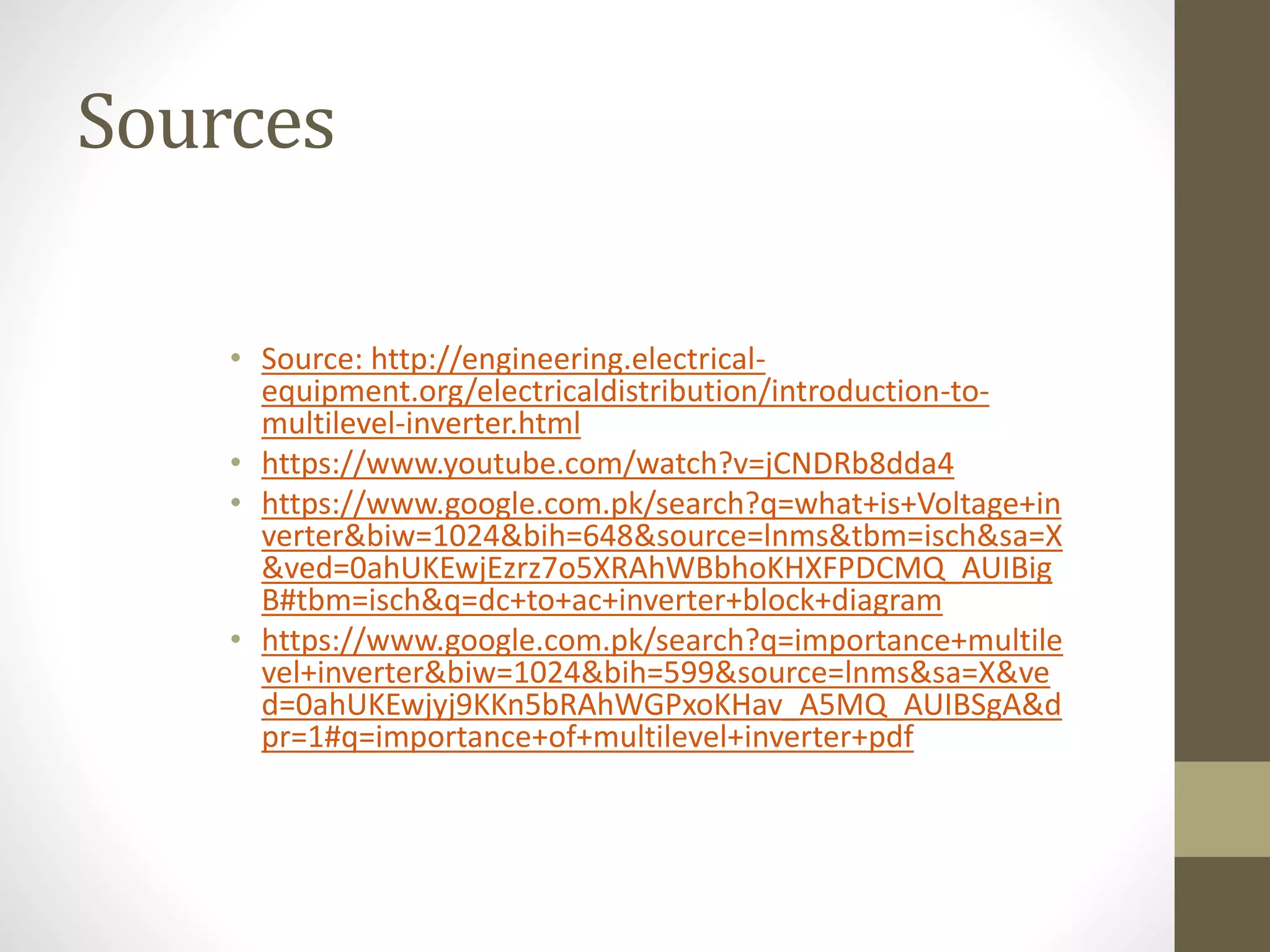 Sources
• Source: http://engineering.electrical-
equipment.org/electricaldistribution/introduction-to-
multilevel-inverter.html
• https://www.youtube.com/watch?v=jCNDRb8dda4
• https://www.google.com.pk/search?q=what+is+Voltage+in
verter&biw=1024&bih=648&source=lnms&tbm=isch&sa=X
&ved=0ahUKEwjEzrz7o5XRAhWBbhoKHXFPDCMQ_AUIBig
B#tbm=isch&q=dc+to+ac+inverter+block+diagram
• https://www.google.com.pk/search?q=importance+multile
vel+inverter&biw=1024&bih=599&source=lnms&sa=X&ve
d=0ahUKEwjyj9KKn5bRAhWGPxoKHav_A5MQ_AUIBSgA&d
pr=1#q=importance+of+multilevel+inverter+pdf
 