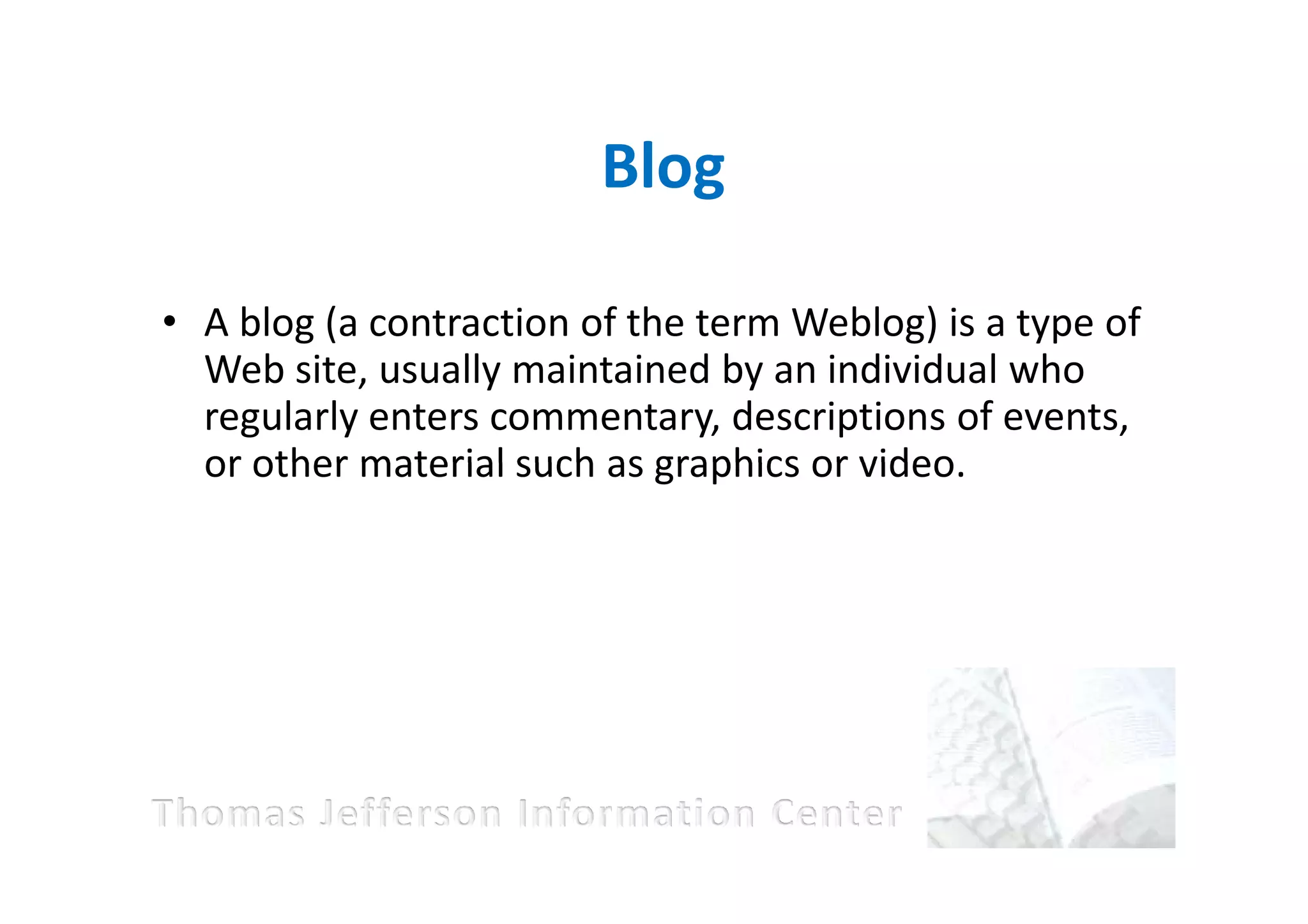 Blog

• A blog (a contraction of the term Weblog) is a type of
  Web site, usually maintained by an individual who
  regularly enters commentary, descriptions of events,
  or other material such as graphics or video.
 