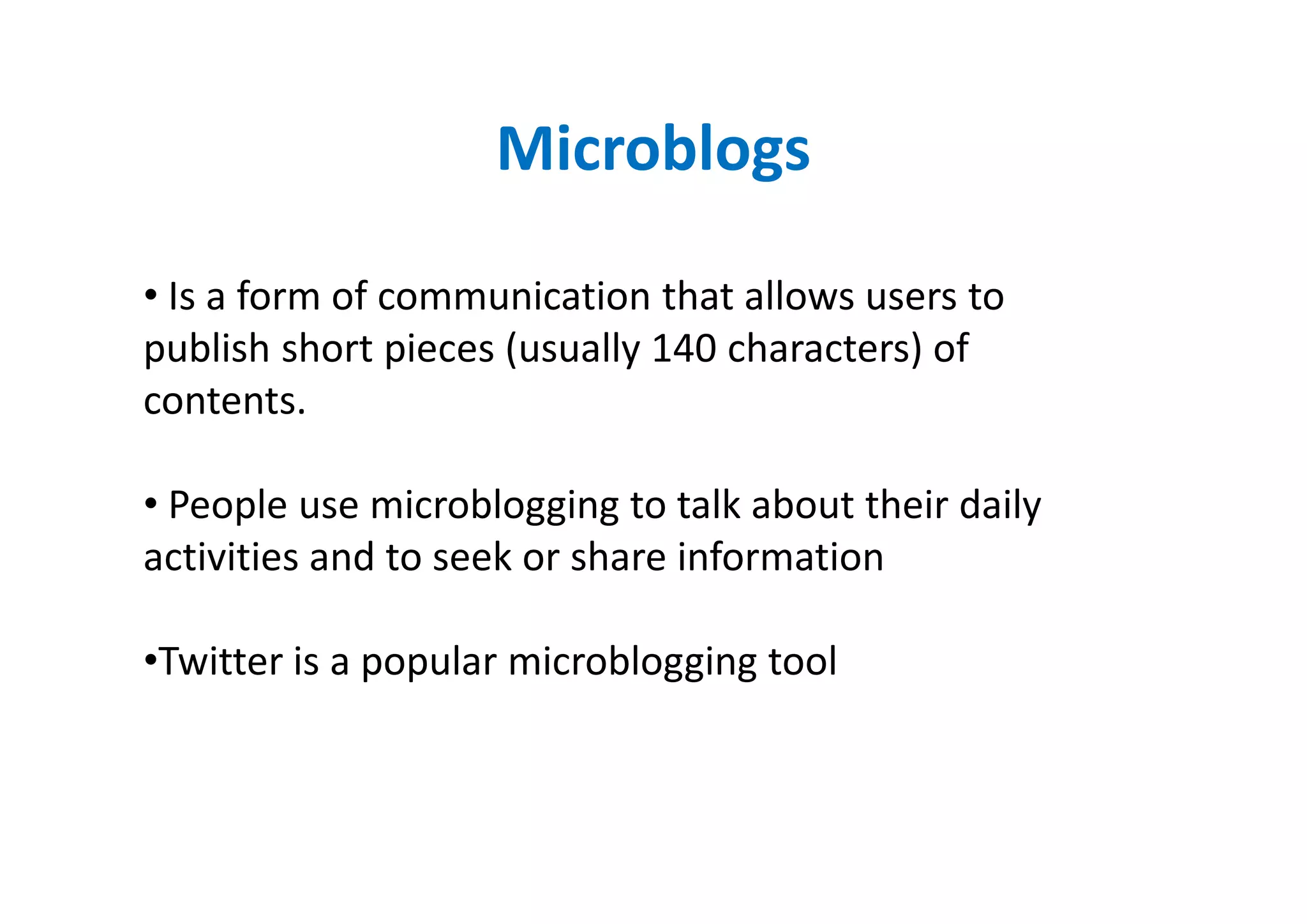 Microblogs

• Is a form of communication that allows users to
publish short pieces (usually 140 characters) of
contents.

• People use microblogging to talk about their daily
activities and to seek or share information

•Twitter is a popular microblogging tool
 