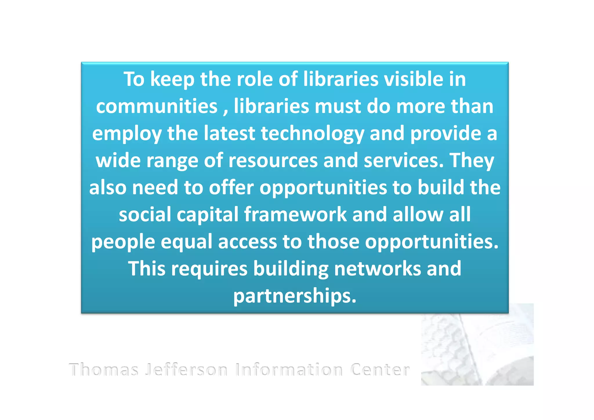 To keep the role of libraries visible in
 communities , libraries must do more than
employ the latest technology and provide a
 wide range of resources and services. They
also need to offer opportunities to build the
   social capital framework and allow all
people equal access to those opportunities.
    This requires building networks and
                partnerships.
 