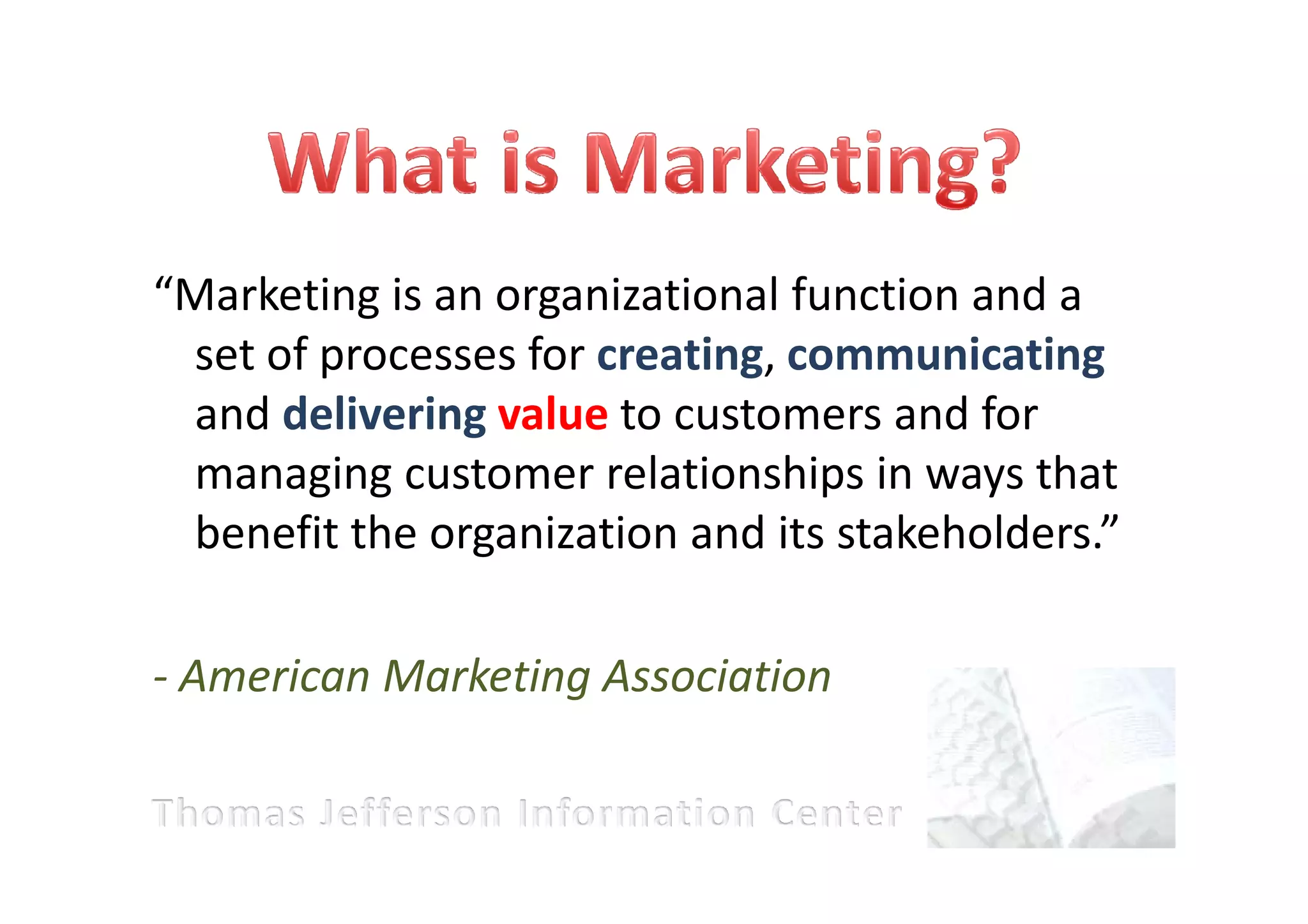 “Marketing is an organizational function and a
 set of processes for creating, communicating
 and delivering value to customers and for
 managing customer relationships in ways that
 benefit the organization and its stakeholders.”

- American Marketing Association
 