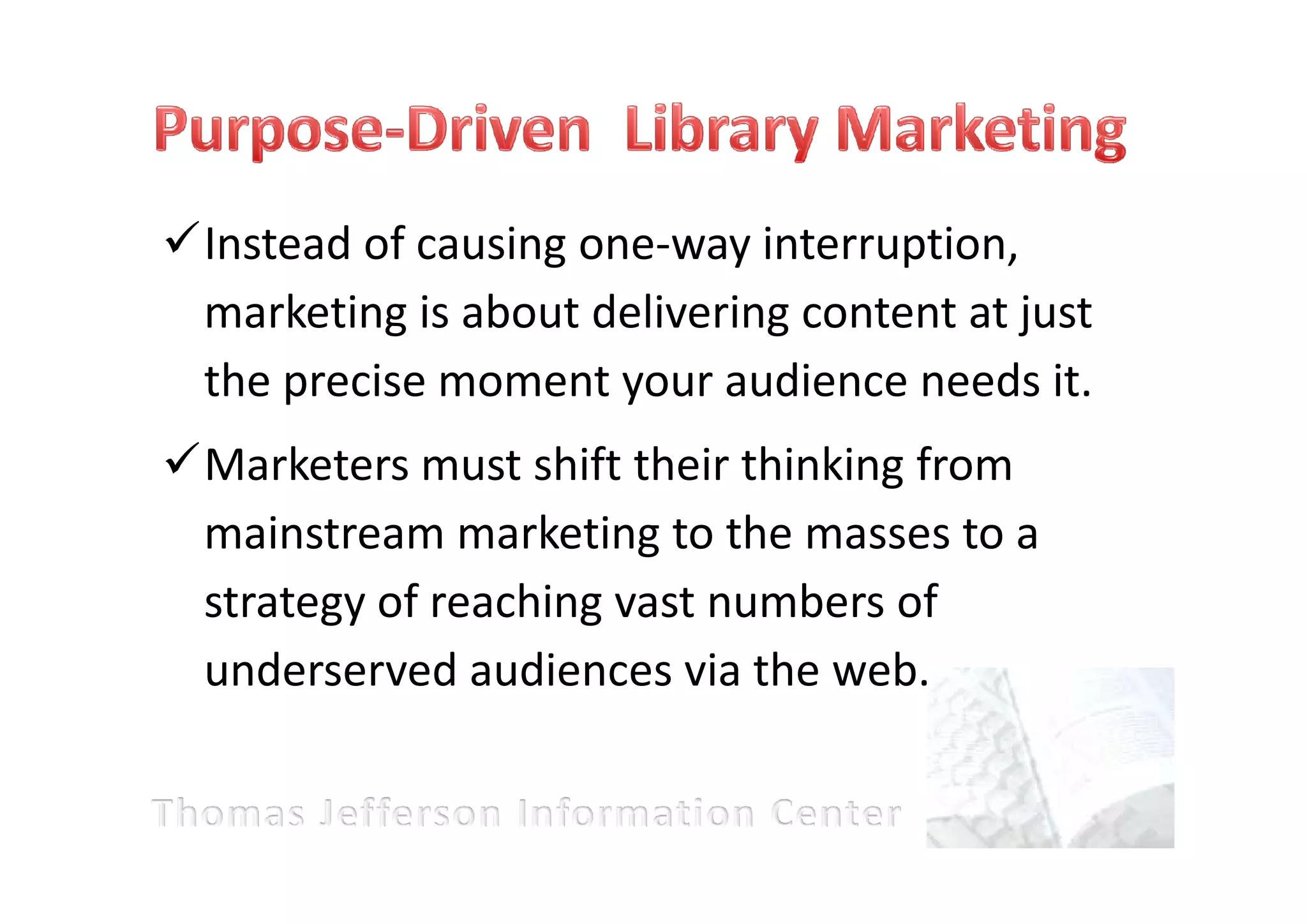 Instead of causing one-way interruption,
marketing is about delivering content at just
the precise moment your audience needs it.
Marketers must shift their thinking from
mainstream marketing to the masses to a
strategy of reaching vast numbers of
underserved audiences via the web.
 