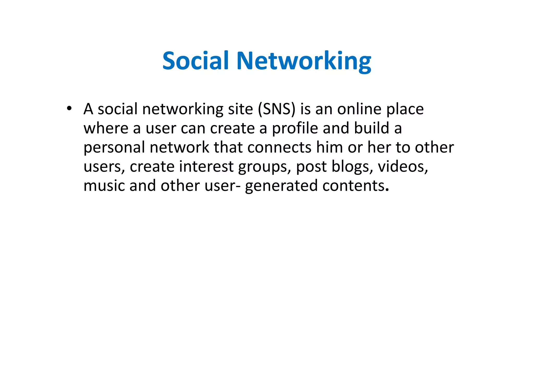 Social Networking
• A social networking site (SNS) is an online place
  where a user can create a profile and build a
  personal network that connects him or her to other
  users, create interest groups, post blogs, videos,
  music and other user- generated contents.
 