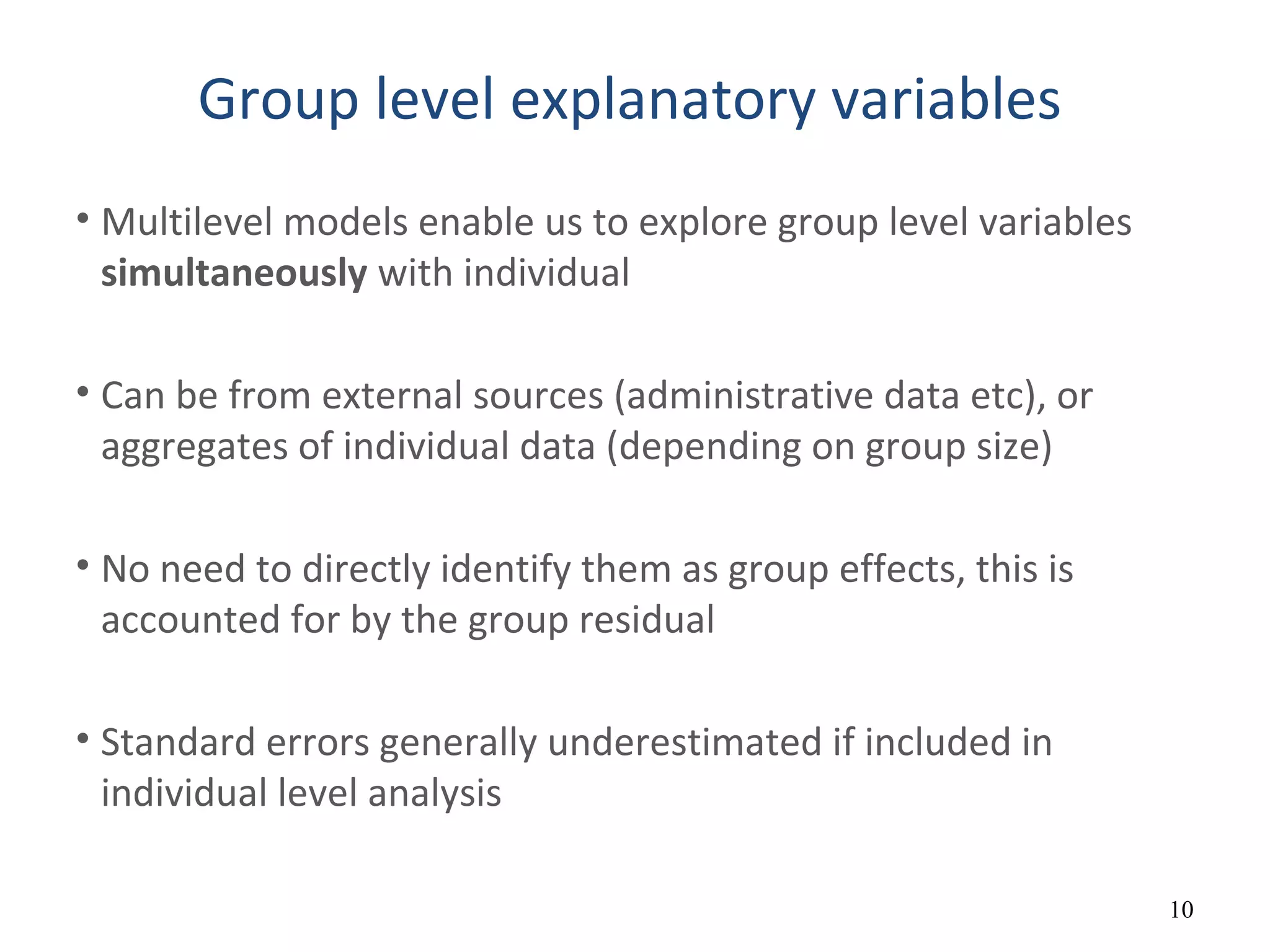 Group level explanatory variables
• Multilevel models enable us to explore group level variables
simultaneously with individual
• Can be from external sources (administrative data etc), or
aggregates of individual data (depending on group size)
• No need to directly identify them as group effects, this is
accounted for by the group residual
• Standard errors generally underestimated if included in
individual level analysis
10
 