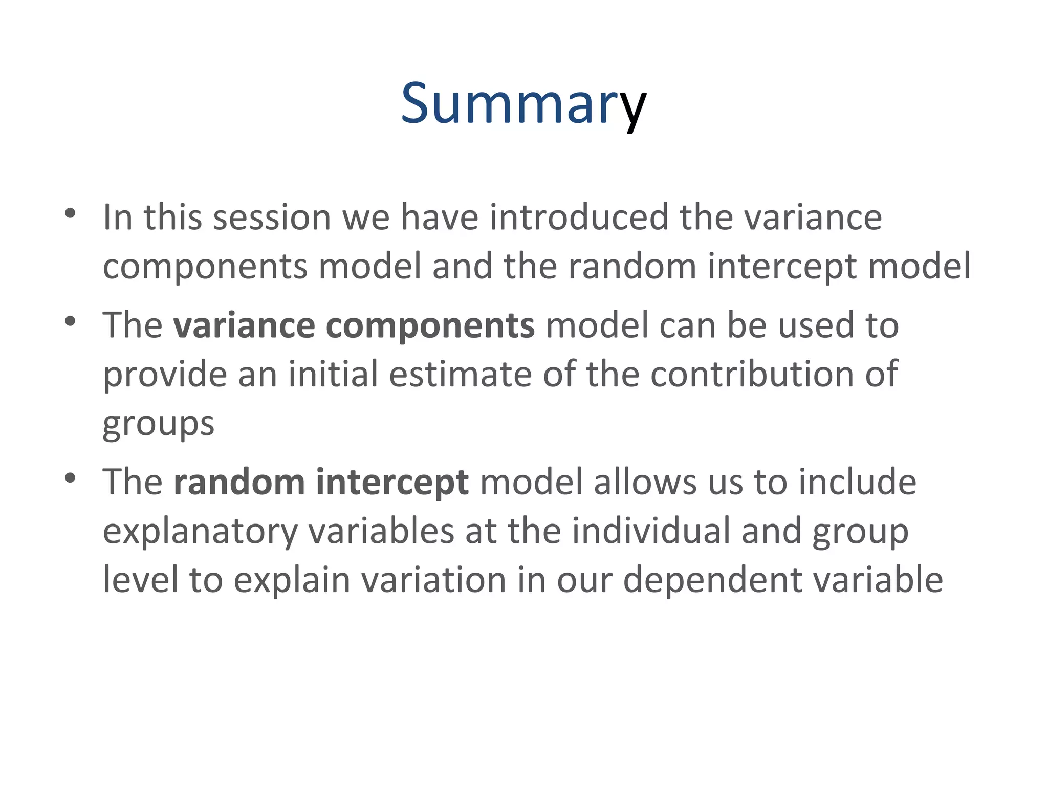 Summary
• In this session we have introduced the variance
components model and the random intercept model
• The variance components model can be used to
provide an initial estimate of the contribution of
groups
• The random intercept model allows us to include
explanatory variables at the individual and group
level to explain variation in our dependent variable
 