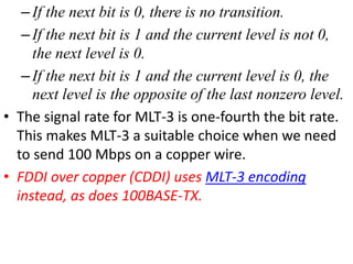 –If the next bit is 0, there is no transition.
–If the next bit is 1 and the current level is not 0,
the next level is 0.
–If the next bit is 1 and the current level is 0, the
next level is the opposite of the last nonzero level.
• The signal rate for MLT-3 is one-fourth the bit rate.
This makes MLT-3 a suitable choice when we need
to send 100 Mbps on a copper wire.
• FDDI over copper (CDDI) uses MLT-3 encoding
instead, as does 100BASE-TX.
 