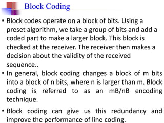 4.14
Block Coding
• Block codes operate on a block of bits. Using a
preset algorithm, we take a group of bits and add a
coded part to make a larger block. This block is
checked at the receiver. The receiver then makes a
decision about the validity of the received
sequence..
• In general, block coding changes a block of m bits
into a block of n bits, where n is larger than m. Block
coding is referred to as an mB/nB encoding
technique.
• Block coding can give us this redundancy and
improve the performance of line coding.
 