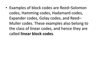 • Examples of block codes are Reed–Solomon
codes, Hamming codes, Hadamard codes,
Expander codes, Golay codes, and Reed–
Muller codes. These examples also belong to
the class of linear codes, and hence they are
called linear block codes.
 