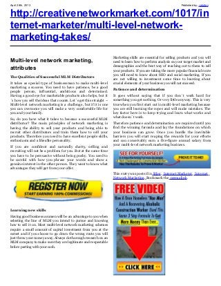 April 26th, 2013 Published by: retrofaz
http://creativenetworkmarket.com/1017/in
ternet-marketer/multi-level-network-
marketing-takes/
Multi-level network marketing,
attributes
The Qualities of Successful MLM Distributors
It takes as special type of businessman to make multi-level
marketing a success. You need to have patience, be a good
people person, influential, ambitious and determined.
Having a good eye for marketable products also helps, but it
´s how you sell the ideas that counts. Let´s get this straight –
Multi-level network marketing is a challenge, but if it is one
you can overcome you will make a very comfortable life for
you and your family.
So, do you have what it takes to become a successful MLM
distributor? The main principles of network marketing is
having the ability to sell your products and being able to
recruit other distributors and train them how to sell your
products. Therefore you need to have excellent people skills,
enthusiasm and a likeable personality.
If you are confident and naturally chatty, selling and
recruiting will not be a problem for you. But at the same time
you have to be persuasive without being pushy. You need to
be careful with how you phrase your words and show a
genuine interest in the other person. They want to know what
advantages they will get from your offer.
Learning new skills
Having good business acumen will be an advantage to you when
selecting the line of MLM you intend to pursue and knowing
how to sell it on. Most multi-level network marketing schemes
require a small amount of capital investment from you at the
outset and if you choose to go down the wrong route you will
just throw your money away. Always do thorough research on an
MLM company to make sure they are legitimate and respectable
before parting with your cash.
Marketing skills are essential for selling products and you will
need to learn how to perform analysis on your target market and
demographics and the best way of reaching out to them to sell
your products. If you are taking the more popular financial route
you will need to know about SEO and social marketing. If you
are not willing to investment some time to learning about
crucial elements of your business you will not succeed.
Patience and determination
It goes without saying that if you don´t work hard for
something you get nothing. Or very little anyway. This is very
true when you first start out in multi-level marketing because
you are still learning the ropes and will make mistakes. The
key factor here is to keep trying and learn what works and
what doesn´t work.
Therefore patience and determination are required until you
find the winning formula and lay the foundations on which
your business can grow. Once you hurdle the inevitable
barriers you will start reaping the rewards for your efforts
and can conceivably earn a five-figure annual salary from
your multi-level network marketing business.
This entry was posted in Blog, Internet Marketer, Internet
Network Marketing. Bookmark the permalink.
 