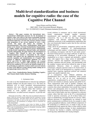 #1569123664                                                                                                                                    1




              Multi-level standardization and business
             models for cognitive radio: the case of the
                      Cognitive Pilot Channel
                                                    Simon Delaere and Pieter Ballon
                                             IBBT-SMIT, Vrije Universiteit Brussel, Belgium
                                     Tel +32-22691622, E-mail firstname.lastname@vub.ac.be

                                                                              to-end solutions to customers, and in which international,
   Abstract— This paper examines the international, inter-                    formal     organisations       brought     together      operators,
organizational collaboration processes for the development of                 manufacturers and regulators to enable inter-country
cognitive radio, wich will be at the basis of potentially profound            connectivity. Nor is it still true that large integrated
changes in the telecommunications value network, as well as its               companies, with full-time standards-developing staff,
functional architecture, cost and value structure and the eventual
                                                                              collaborate exclusively in the standardization organisation that
value proposition of any services deployed in such a value
network. The paper will analyse the transition in                             they were historically linked to and/or that fits best with their
telecommunications from linear standardization taking place                   broader objectives.
mainly in the domain of formal Standardization Organizations,                 Today, driven by privatization, competition (policy) and the
to a highly complex and multi-layered process simultaneously                  much increased complexity of telecommunications
involving formal organizations, informal bodies and industrial                technologies and their markets –a trend further reinforced by
consortia. Subsequently, the paper discusses the development of               the continuing convergence with the IT and media sectors–
a Cognitive Pilot Channel to show how innovation in                           this kind of linear process is no longer sufficient. In order for a
telecommunications markets is determined by this complex                      technology to be successfully introduced, it needs to be
interplay, and explores how the collaborative process between
research, regulation and standardization of a Cognitive Pilot
                                                                              standardized on at least a regional and preferably a global
Channel in different standardization platforms (viz. IEEE                     scale, with support from a large variety of stakeholders –
SCC41 and ETSI TC RRS) might influence the eventual                           operators, network and equipment manufacturers, service
deployment of such a cognitive radio technology and networks                  providers, regulators and user groups– and interoperable with
and services enabled by it, as well as the business models for it,            the modules, systems and services offered by many of these
by performing an exploratory business model scorecard analysis                stakeholders. Moreover, where it concerns wireless
on some of the different revenue sharing models coming out of                 technologies, adequate spectrum needs to be found which, in
diverging design choices of the CPC.                                          many cases, needs to be harmonized on a regional or multi-
                                                                              regional basis, requiring significant political and industrial
   Index Terms—Standardization, Business Modelling, Cognitive                 support and, equally important, time.
Pilot Channel, Radio Enabler, Business Modeling
                                                                              As a consequence, many different platforms for
                                                                              standardization have now been established, which include
                                                                              formal, de iure as well as de facto standardization
                           I. INTRODUCTION                                    organisations, complemented by ad hoc industrial consortia
It is safe to say that standardization in telecoms has undergone              and fora and situated on national, regional and global levels.
dramatic changes over the past century or so. The times are                   These organisations both work in parallel, cooperate and
definitely over in which incumbent telecommunications                         compete with each other, and nationally or regionally based
operators, who were often the creators, implementers and                      consortia often attract stakeholders from outside their original
exclusive users of a standard within their territory, only                    territory and subsequently strive to extend the influence of
needed to work together with national equipment                               their standards beyond the borders of that territory. Moreover,
manufacturers –so-called national champions– to provide end-                  while some of these bodies may have originated in a telecoms
                                                                              context, others find their roots in the IT or electrotechnical
   Manuscript received May 1, 2008. This work was performed within the E3     world or spectrum community, yet all of these bodies now
project, which has received research funding from the Community's Seventh     work on standardizing converged beyond 3G services. Often,
Framework programme. This paper reflects only the authors' views and the
Community is not liable for any use that may be made of the information       different processes of standardization are initiated at least
contained therein. The contributions of colleagues from E3 consortium are     partly simultaneously on different levels, for example in order
hereby acknowledged.                                                          to gain geographical influence, tackle different components of
   Simon Delaere is a researcher at the Centre for Studies on Media,          the technology in a different way, or simply to play out one
Information and Telecommunication (SMIT) of the Vrije Universiteit Brussel.
SMIT is part of Interdisciplinary Institute for Broadband Technology (IBBT)   standardization body against the other in what could be called
(e-mail: simon.delaere@vub.ac.be)                                             a standardization shopping strategy. In short, standardization
   Pieter Ballon is a programme manager at SMIT-IBBT, Vrije Universiteit      of telecoms has become a complex, multi-layered process
Brussel (e-mail: pieter.ballon@vub.ac.be)                                     involving many stakeholders and varying strategies.
 