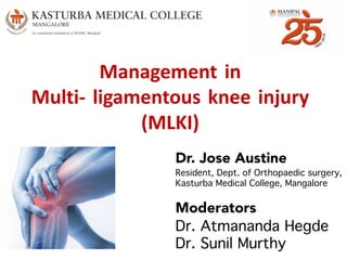 Management in
Multi- ligamentous knee injury
(MLKI)
Dr. Jose Austine
Resident, Dept. of Orthopaedic surgery,
Kasturba Medical College, Mangalore
Moderators
Dr. Atmananda Hegde
Dr. Sunil Murthy
 