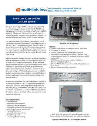 Mul -Link 4G LTE Cellular
DataCom System
Features:
• Can be customized and built for your speciﬁc applica ons
• 4G LTE with 3G fallback
• Ethernet Connec on - 10/100Mbs RJ45 Connector
• Alterna ve I/O Interfaces using Op onal Expansion Cards
• Includes Industrial Grade Full Band external antenna w/20
low loss cable
• NEMA 4 cabinet for indoor or outdoor installa ons
• Op onal 12VDC Ba ery Back up
• Op onal M2M Cellular Signal Booster, 4G, 5-band, approved
for all carriers.
• Op onal Remote Reboo ng component
Copyright © Mul -Link, Inc. 2018. All rights reserved.
Model# ML-4G LTE CDS
Popular Applica ons:
• U lity Metering
• Substa on Communica ons
• Industrial SCADA & Telemetry
• Traﬃc and Intersec on Communica ons
• Mul -Tenant Property Submetering
• Fuel Tank Monitoring
• Security & Video Surveillance
• Waste Management
• Solar Energy Meter Reading
Mul -Link 4G LTE Cellular DataCom System
“An aﬀordable and highly customizable
solu on for new cell M2M installa ons and
legacy equipment upgrades”
Picture shows base unit with
op onal cell signal ampliﬁer
Built to spec, all equipment is securely housed in a small
footprint NEMA 4 cabinet for indoor and outdoor installa ons.
Designed for any type of M2M cell data collec on and
remote site equipment access, the ML-4G LTE CDS is a
highly customizable communica ons hub featuring a high
speed 4G LTE gateway that is cer ﬁed on all major US
cellular networks. Improves communica ons reliability to
remote cell assets and future proofs for later upgrades.
The standard single 10/100 Mbps Ethernet port can be
expanded to a combina on of four Ethernet ports (PoE or
non-PoE), RS232 & RS485 Serial ports, and even Wi-Fi so
that mul ple connec vity requirements can be sa sﬁed.
The system’s power input also has two op ons to choose
from, depending on installer preference and exis ng elec-
trical wiring.
Addi onal system conﬁgura ons are available to enhance
op mal performance. M2M cell signal ampliﬁca on can
be useful in poor signal environments. A two outlet AC
rebooter can be included to give network personnel more
control over connected equipment, to automa cally
reboot on a daily schedule, or when a network fault is
detected. Lastly, a 12VDC ba ery backup can be added.
Mul ple customized ba ery op ons are available depen-
dent on applica on requirements, output voltage, and
reserve capacity.
All datacom equipment and electrical power is housed in
an industrial grade 10”x 8”x 6” high impact polycarbon-
ate hinged enclosure with integrated locking latch and
moun ng ﬂange. This NEMA 4 cabinet is rated for indoor
or outdoor installa ons. An external 9.5” full band omni
direc onal antenna is included. Two year warranty on all
system components.
 